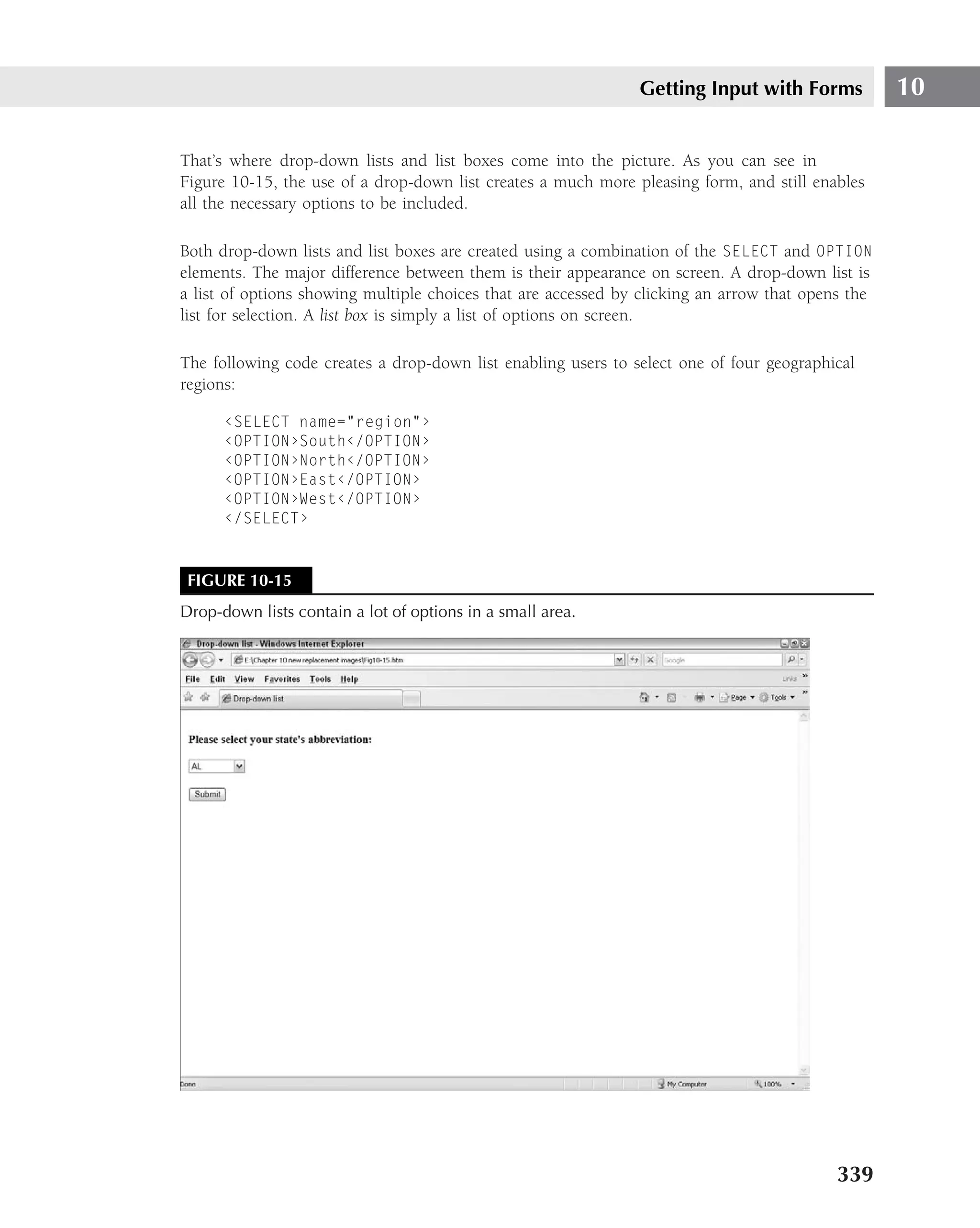 Getting Input with Forms            10

That’s where drop-down lists and list boxes come into the picture. As you can see in
Figure 10-15, the use of a drop-down list creates a much more pleasing form, and still enables
all the necessary options to be included.

Both drop-down lists and list boxes are created using a combination of the SELECT and OPTION
elements. The major difference between them is their appearance on screen. A drop-down list is
a list of options showing multiple choices that are accessed by clicking an arrow that opens the
list for selection. A list box is simply a list of options on screen.

The following code creates a drop-down list enabling users to select one of four geographical
regions:

      ‹SELECT name="region"›
      ‹OPTION›South‹/OPTION›
      ‹OPTION›North‹/OPTION›
      ‹OPTION›East‹/OPTION›
      ‹OPTION›West‹/OPTION›
      ‹/SELECT›



 FIGURE 10-15
Drop-down lists contain a lot of options in a small area.




                                                                                           339
 