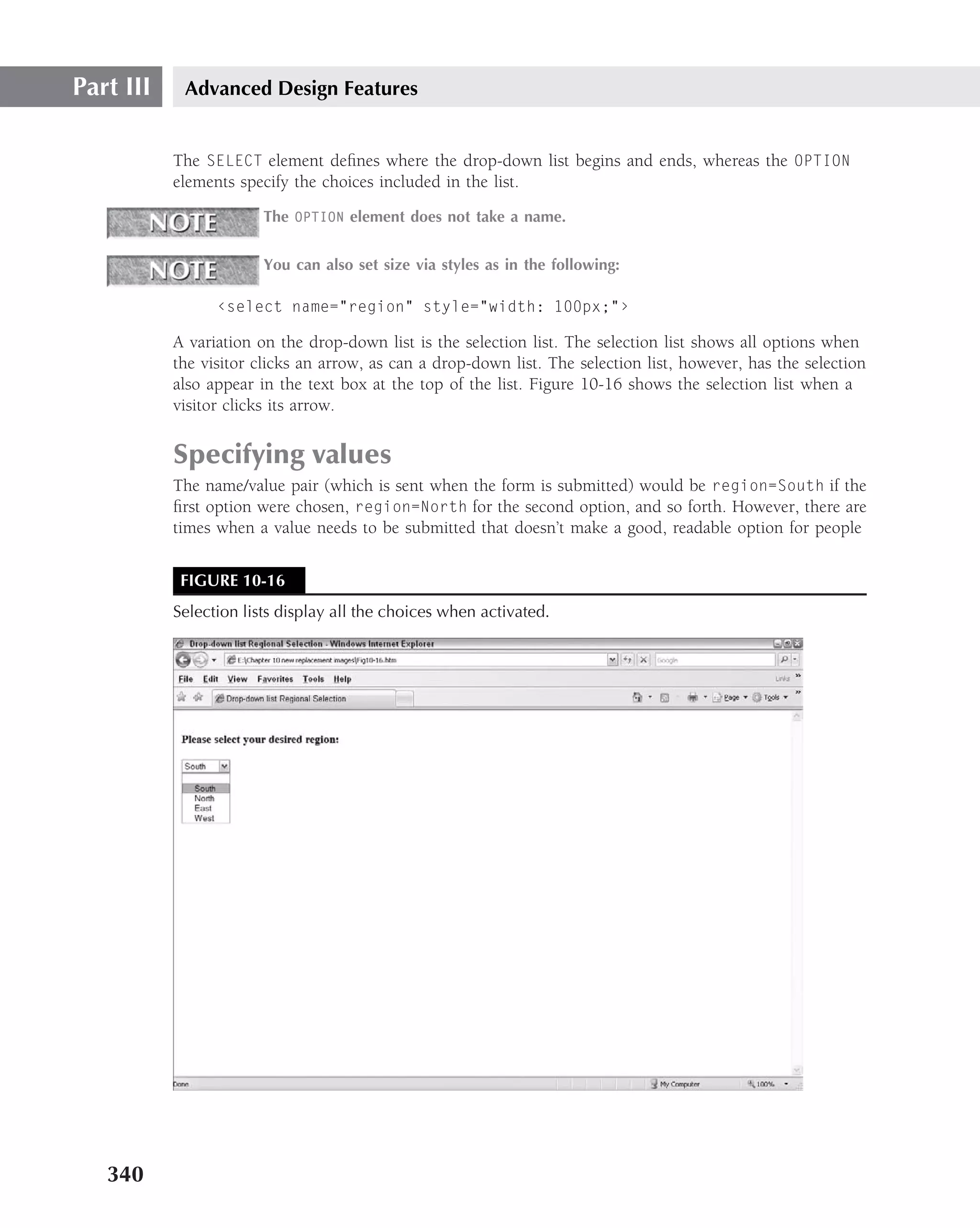 Part III    Advanced Design Features


           The SELECT element deﬁnes where the drop-down list begins and ends, whereas the OPTION
           elements specify the choices included in the list.
                        The OPTION element does not take a name.


                        You can also set size via styles as in the following:

                 ‹select name="region" style="width: 100px;"›

           A variation on the drop-down list is the selection list. The selection list shows all options when
           the visitor clicks an arrow, as can a drop-down list. The selection list, however, has the selection
           also appear in the text box at the top of the list. Figure 10-16 shows the selection list when a
           visitor clicks its arrow.


           Specifying values
           The name/value pair (which is sent when the form is submitted) would be region=South if the
           ﬁrst option were chosen, region=North for the second option, and so forth. However, there are
           times when a value needs to be submitted that doesn’t make a good, readable option for people


            FIGURE 10-16
           Selection lists display all the choices when activated.




   340
 