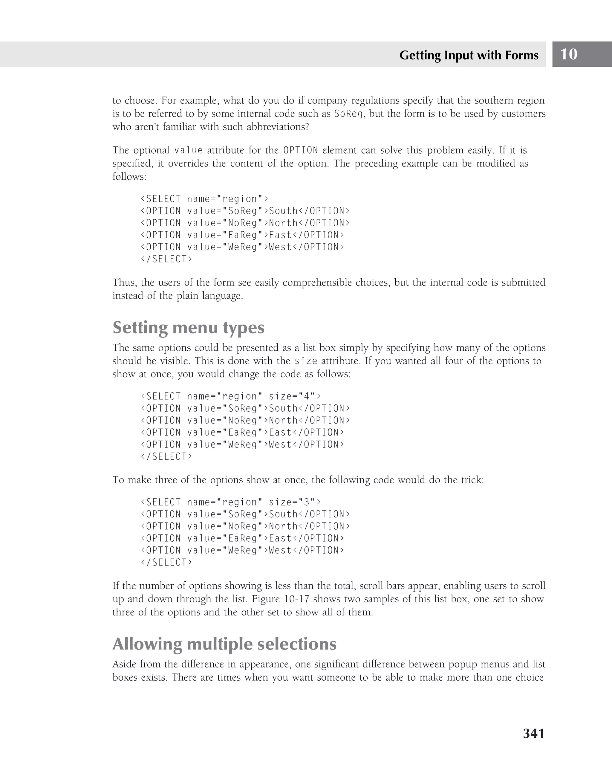 Getting Input with Forms              10

to choose. For example, what do you do if company regulations specify that the southern region
is to be referred to by some internal code such as SoReg, but the form is to be used by customers
who aren’t familiar with such abbreviations?

The optional value attribute for the OPTION element can solve this problem easily. If it is
speciﬁed, it overrides the content of the option. The preceding example can be modiﬁed as
follows:

      ‹SELECT name="region"›
      ‹OPTION value="SoReg"›South‹/OPTION›
      ‹OPTION value="NoReg"›North‹/OPTION›
      ‹OPTION value="EaReg"›East‹/OPTION›
      ‹OPTION value="WeReg"›West‹/OPTION›
      ‹/SELECT›

Thus, the users of the form see easily comprehensible choices, but the internal code is submitted
instead of the plain language.


Setting menu types
The same options could be presented as a list box simply by specifying how many of the options
should be visible. This is done with the size attribute. If you wanted all four of the options to
show at once, you would change the code as follows:

      ‹SELECT name="region" size="4"›
      ‹OPTION value="SoReg"›South‹/OPTION›
      ‹OPTION value="NoReg"›North‹/OPTION›
      ‹OPTION value="EaReg"›East‹/OPTION›
      ‹OPTION value="WeReg"›West‹/OPTION›
      ‹/SELECT›

To make three of the options show at once, the following code would do the trick:

      ‹SELECT name="region" size="3"›
      ‹OPTION value="SoReg"›South‹/OPTION›
      ‹OPTION value="NoReg"›North‹/OPTION›
      ‹OPTION value="EaReg"›East‹/OPTION›
      ‹OPTION value="WeReg"›West‹/OPTION›
      ‹/SELECT›

If the number of options showing is less than the total, scroll bars appear, enabling users to scroll
up and down through the list. Figure 10-17 shows two samples of this list box, one set to show
three of the options and the other set to show all of them.


Allowing multiple selections
Aside from the difference in appearance, one signiﬁcant difference between popup menus and list
boxes exists. There are times when you want someone to be able to make more than one choice




                                                                                               341
 