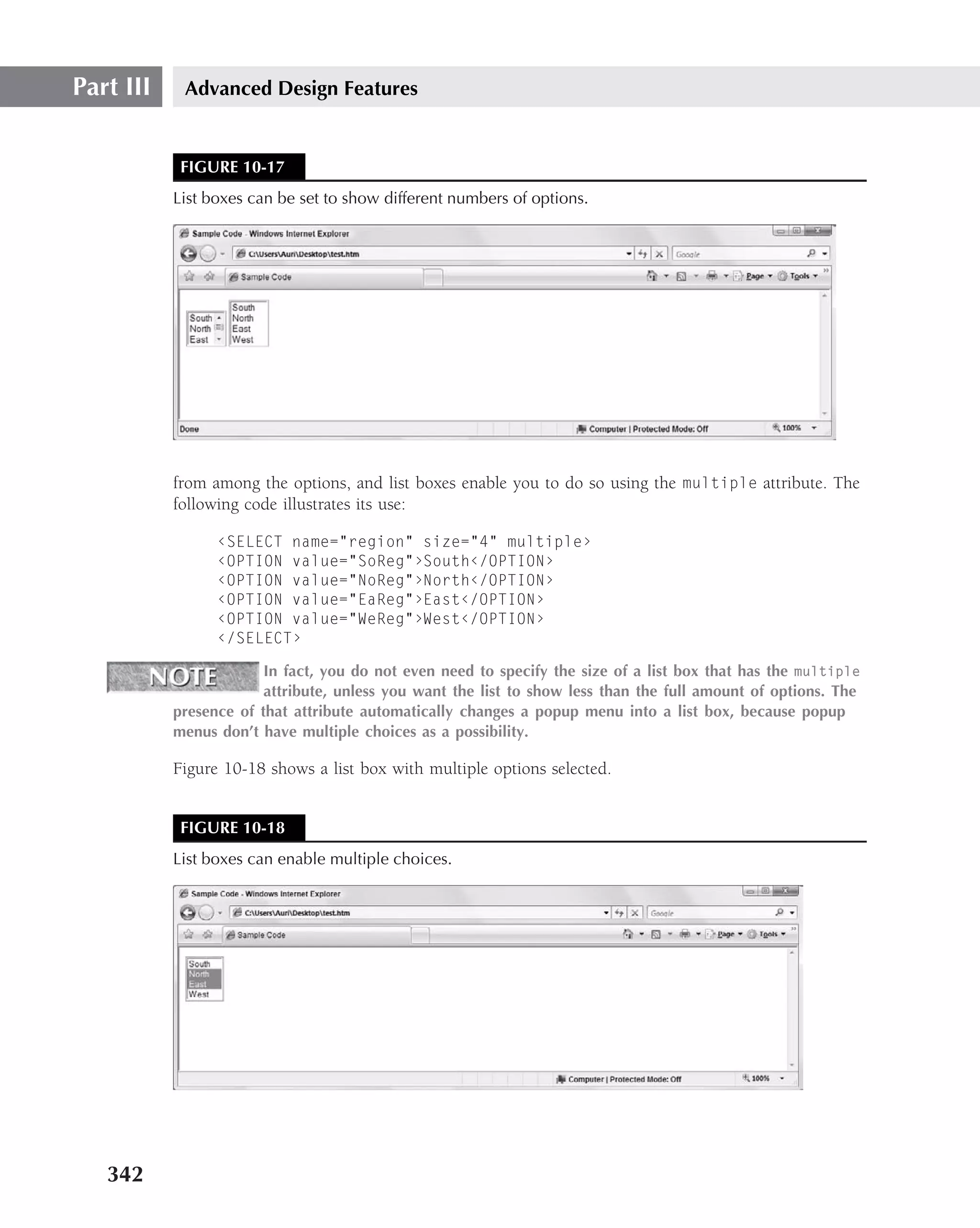 Part III    Advanced Design Features


            FIGURE 10-17
           List boxes can be set to show different numbers of options.




           from among the options, and list boxes enable you to do so using the multiple attribute. The
           following code illustrates its use:

                 ‹SELECT name="region" size="4" multiple›
                 ‹OPTION value="SoReg"›South‹/OPTION›
                 ‹OPTION value="NoReg"›North‹/OPTION›
                 ‹OPTION value="EaReg"›East‹/OPTION›
                 ‹OPTION value="WeReg"›West‹/OPTION›
                 ‹/SELECT›

                        In fact, you do not even need to specify the size of a list box that has the multiple
                        attribute, unless you want the list to show less than the full amount of options. The
           presence of that attribute automatically changes a popup menu into a list box, because popup
           menus don’t have multiple choices as a possibility.

           Figure 10-18 shows a list box with multiple options selected.


            FIGURE 10-18
           List boxes can enable multiple choices.




   342
 