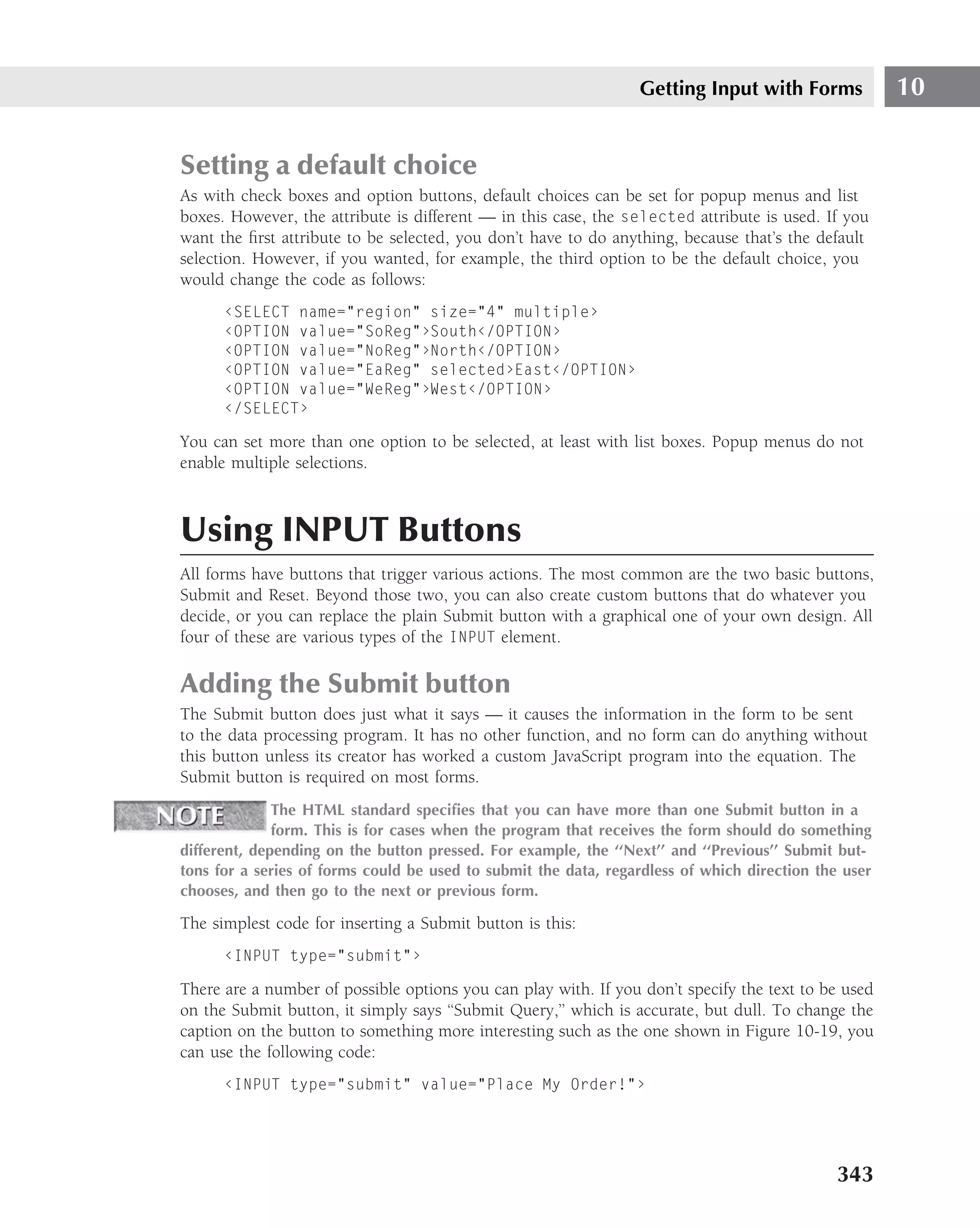 Getting Input with Forms             10


Setting a default choice
As with check boxes and option buttons, default choices can be set for popup menus and list
boxes. However, the attribute is different — in this case, the selected attribute is used. If you
want the ﬁrst attribute to be selected, you don’t have to do anything, because that’s the default
selection. However, if you wanted, for example, the third option to be the default choice, you
would change the code as follows:
      ‹SELECT name="region" size="4" multiple›
      ‹OPTION value="SoReg"›South‹/OPTION›
      ‹OPTION value="NoReg"›North‹/OPTION›
      ‹OPTION value="EaReg" selected›East‹/OPTION›
      ‹OPTION value="WeReg"›West‹/OPTION›
      ‹/SELECT›

You can set more than one option to be selected, at least with list boxes. Popup menus do not
enable multiple selections.



Using INPUT Buttons
All forms have buttons that trigger various actions. The most common are the two basic buttons,
Submit and Reset. Beyond those two, you can also create custom buttons that do whatever you
decide, or you can replace the plain Submit button with a graphical one of your own design. All
four of these are various types of the INPUT element.

Adding the Submit button
The Submit button does just what it says — it causes the information in the form to be sent
to the data processing program. It has no other function, and no form can do anything without
this button unless its creator has worked a custom JavaScript program into the equation. The
Submit button is required on most forms.
              The HTML standard speciﬁes that you can have more than one Submit button in a
              form. This is for cases when the program that receives the form should do something
different, depending on the button pressed. For example, the ‘‘Next’’ and ‘‘Previous’’ Submit but-
tons for a series of forms could be used to submit the data, regardless of which direction the user
chooses, and then go to the next or previous form.

The simplest code for inserting a Submit button is this:
      ‹INPUT type="submit"›

There are a number of possible options you can play with. If you don’t specify the text to be used
on the Submit button, it simply says ‘‘Submit Query,’’ which is accurate, but dull. To change the
caption on the button to something more interesting such as the one shown in Figure 10-19, you
can use the following code:
      ‹INPUT type="submit" value="Place My Order!"›




                                                                                              343
 