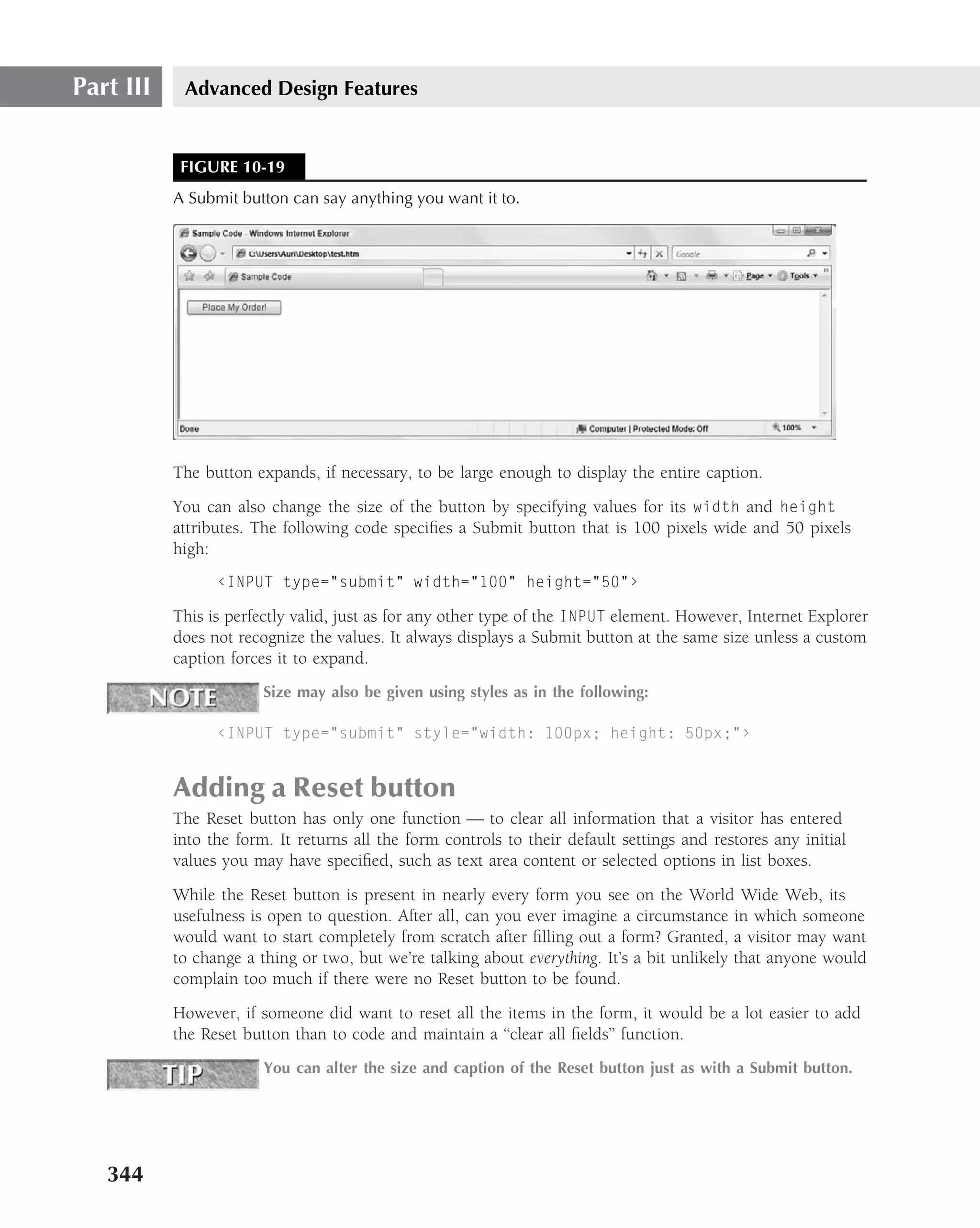 Part III    Advanced Design Features


            FIGURE 10-19
           A Submit button can say anything you want it to.




           The button expands, if necessary, to be large enough to display the entire caption.
           You can also change the size of the button by specifying values for its width and height
           attributes. The following code speciﬁes a Submit button that is 100 pixels wide and 50 pixels
           high:
                 ‹INPUT type="submit" width="100" height="50"›

           This is perfectly valid, just as for any other type of the INPUT element. However, Internet Explorer
           does not recognize the values. It always displays a Submit button at the same size unless a custom
           caption forces it to expand.
                        Size may also be given using styles as in the following:

                 ‹INPUT type="submit" style="width: 100px; height: 50px;"›


           Adding a Reset button
           The Reset button has only one function — to clear all information that a visitor has entered
           into the form. It returns all the form controls to their default settings and restores any initial
           values you may have speciﬁed, such as text area content or selected options in list boxes.
           While the Reset button is present in nearly every form you see on the World Wide Web, its
           usefulness is open to question. After all, can you ever imagine a circumstance in which someone
           would want to start completely from scratch after ﬁlling out a form? Granted, a visitor may want
           to change a thing or two, but we’re talking about everything. It’s a bit unlikely that anyone would
           complain too much if there were no Reset button to be found.
           However, if someone did want to reset all the items in the form, it would be a lot easier to add
           the Reset button than to code and maintain a ‘‘clear all ﬁelds’’ function.
                        You can alter the size and caption of the Reset button just as with a Submit button.




   344
 