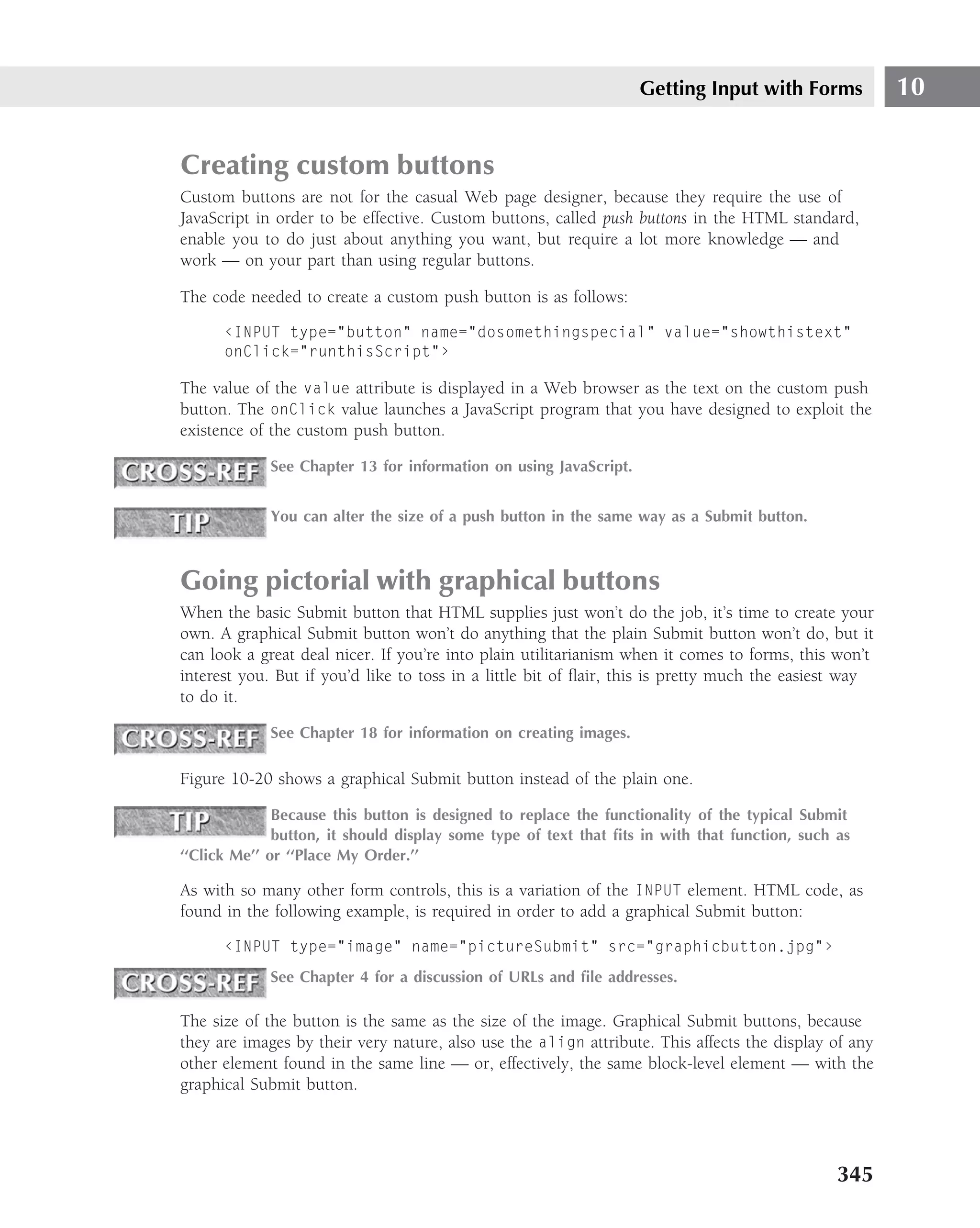Getting Input with Forms            10


Creating custom buttons
Custom buttons are not for the casual Web page designer, because they require the use of
JavaScript in order to be effective. Custom buttons, called push buttons in the HTML standard,
enable you to do just about anything you want, but require a lot more knowledge — and
work — on your part than using regular buttons.

The code needed to create a custom push button is as follows:

      ‹INPUT type="button" name="dosomethingspecial" value="showthistext"
      onClick="runthisScript"›

The value of the value attribute is displayed in a Web browser as the text on the custom push
button. The onClick value launches a JavaScript program that you have designed to exploit the
existence of the custom push button.

             See Chapter 13 for information on using JavaScript.


             You can alter the size of a push button in the same way as a Submit button.



Going pictorial with graphical buttons
When the basic Submit button that HTML supplies just won’t do the job, it’s time to create your
own. A graphical Submit button won’t do anything that the plain Submit button won’t do, but it
can look a great deal nicer. If you’re into plain utilitarianism when it comes to forms, this won’t
interest you. But if you’d like to toss in a little bit of ﬂair, this is pretty much the easiest way
to do it.

             See Chapter 18 for information on creating images.

Figure 10-20 shows a graphical Submit button instead of the plain one.

              Because this button is designed to replace the functionality of the typical Submit
              button, it should display some type of text that ﬁts in with that function, such as
‘‘Click Me’’ or ‘‘Place My Order.’’

As with so many other form controls, this is a variation of the INPUT element. HTML code, as
found in the following example, is required in order to add a graphical Submit button:

      ‹INPUT type="image" name="pictureSubmit" src="graphicbutton.jpg"›
             See Chapter 4 for a discussion of URLs and ﬁle addresses.

The size of the button is the same as the size of the image. Graphical Submit buttons, because
they are images by their very nature, also use the align attribute. This affects the display of any
other element found in the same line — or, effectively, the same block-level element — with the
graphical Submit button.




                                                                                               345
 