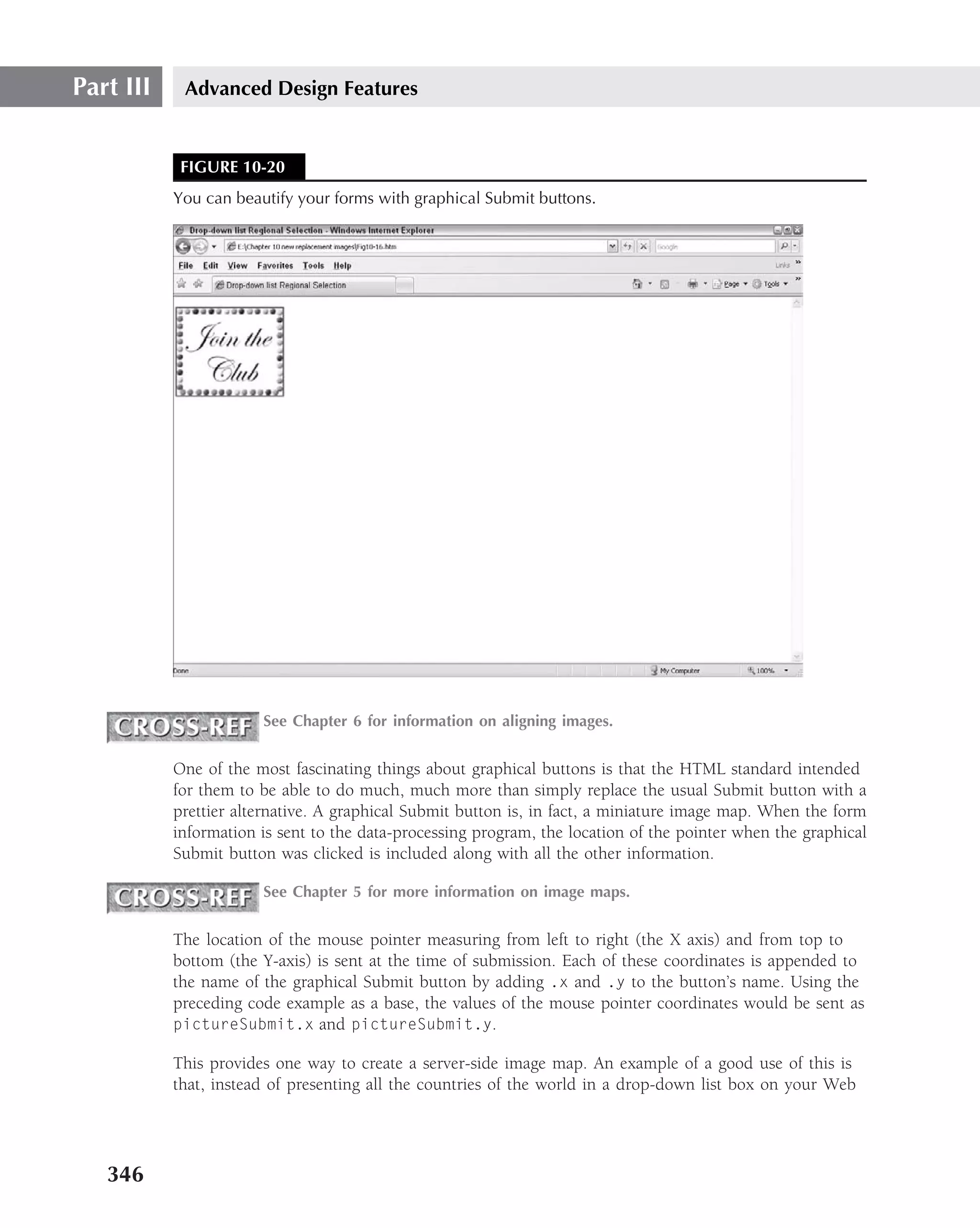 Part III    Advanced Design Features


            FIGURE 10-20
           You can beautify your forms with graphical Submit buttons.




                       See Chapter 6 for information on aligning images.


           One of the most fascinating things about graphical buttons is that the HTML standard intended
           for them to be able to do much, much more than simply replace the usual Submit button with a
           prettier alternative. A graphical Submit button is, in fact, a miniature image map. When the form
           information is sent to the data-processing program, the location of the pointer when the graphical
           Submit button was clicked is included along with all the other information.

                       See Chapter 5 for more information on image maps.


           The location of the mouse pointer measuring from left to right (the X axis) and from top to
           bottom (the Y-axis) is sent at the time of submission. Each of these coordinates is appended to
           the name of the graphical Submit button by adding .x and .y to the button’s name. Using the
           preceding code example as a base, the values of the mouse pointer coordinates would be sent as
           pictureSubmit.x and pictureSubmit.y.

           This provides one way to create a server-side image map. An example of a good use of this is
           that, instead of presenting all the countries of the world in a drop-down list box on your Web




   346
 