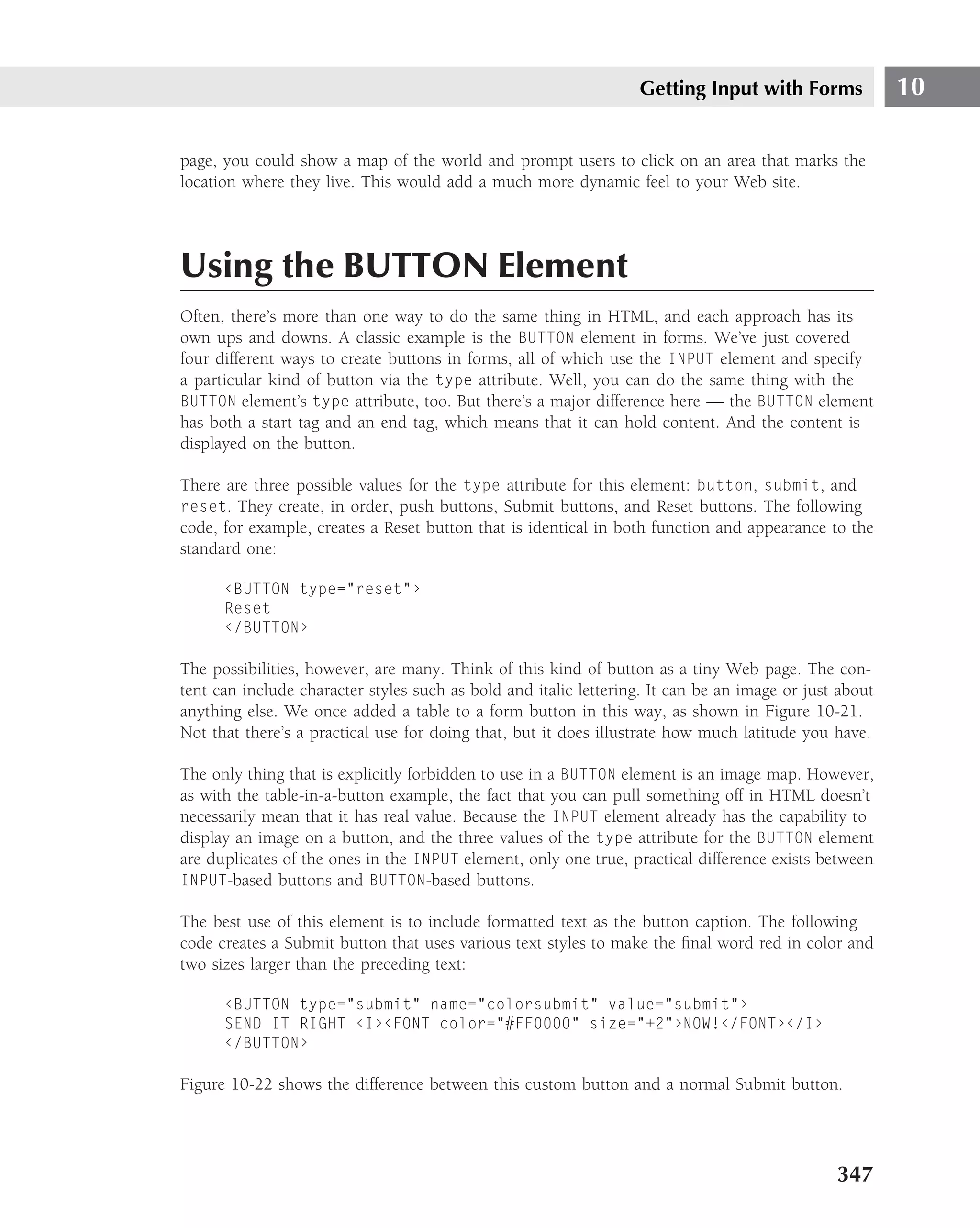 Getting Input with Forms              10

page, you could show a map of the world and prompt users to click on an area that marks the
location where they live. This would add a much more dynamic feel to your Web site.




Using the BUTTON Element
Often, there’s more than one way to do the same thing in HTML, and each approach has its
own ups and downs. A classic example is the BUTTON element in forms. We’ve just covered
four different ways to create buttons in forms, all of which use the INPUT element and specify
a particular kind of button via the type attribute. Well, you can do the same thing with the
BUTTON element’s type attribute, too. But there’s a major difference here — the BUTTON element
has both a start tag and an end tag, which means that it can hold content. And the content is
displayed on the button.

There are three possible values for the type attribute for this element: button, submit, and
reset. They create, in order, push buttons, Submit buttons, and Reset buttons. The following
code, for example, creates a Reset button that is identical in both function and appearance to the
standard one:

      ‹BUTTON type="reset"›
      Reset
      ‹/BUTTON›

The possibilities, however, are many. Think of this kind of button as a tiny Web page. The con-
tent can include character styles such as bold and italic lettering. It can be an image or just about
anything else. We once added a table to a form button in this way, as shown in Figure 10-21.
Not that there’s a practical use for doing that, but it does illustrate how much latitude you have.

The only thing that is explicitly forbidden to use in a BUTTON element is an image map. However,
as with the table-in-a-button example, the fact that you can pull something off in HTML doesn’t
necessarily mean that it has real value. Because the INPUT element already has the capability to
display an image on a button, and the three values of the type attribute for the BUTTON element
are duplicates of the ones in the INPUT element, only one true, practical difference exists between
INPUT-based buttons and BUTTON-based buttons.

The best use of this element is to include formatted text as the button caption. The following
code creates a Submit button that uses various text styles to make the ﬁnal word red in color and
two sizes larger than the preceding text:

      ‹BUTTON type="submit" name="colorsubmit" value="submit"›
      SEND IT RIGHT ‹I›‹FONT color="#FF0000" size="+2"›NOW!‹/FONT›‹/I›
      ‹/BUTTON›

Figure 10-22 shows the difference between this custom button and a normal Submit button.




                                                                                               347
 