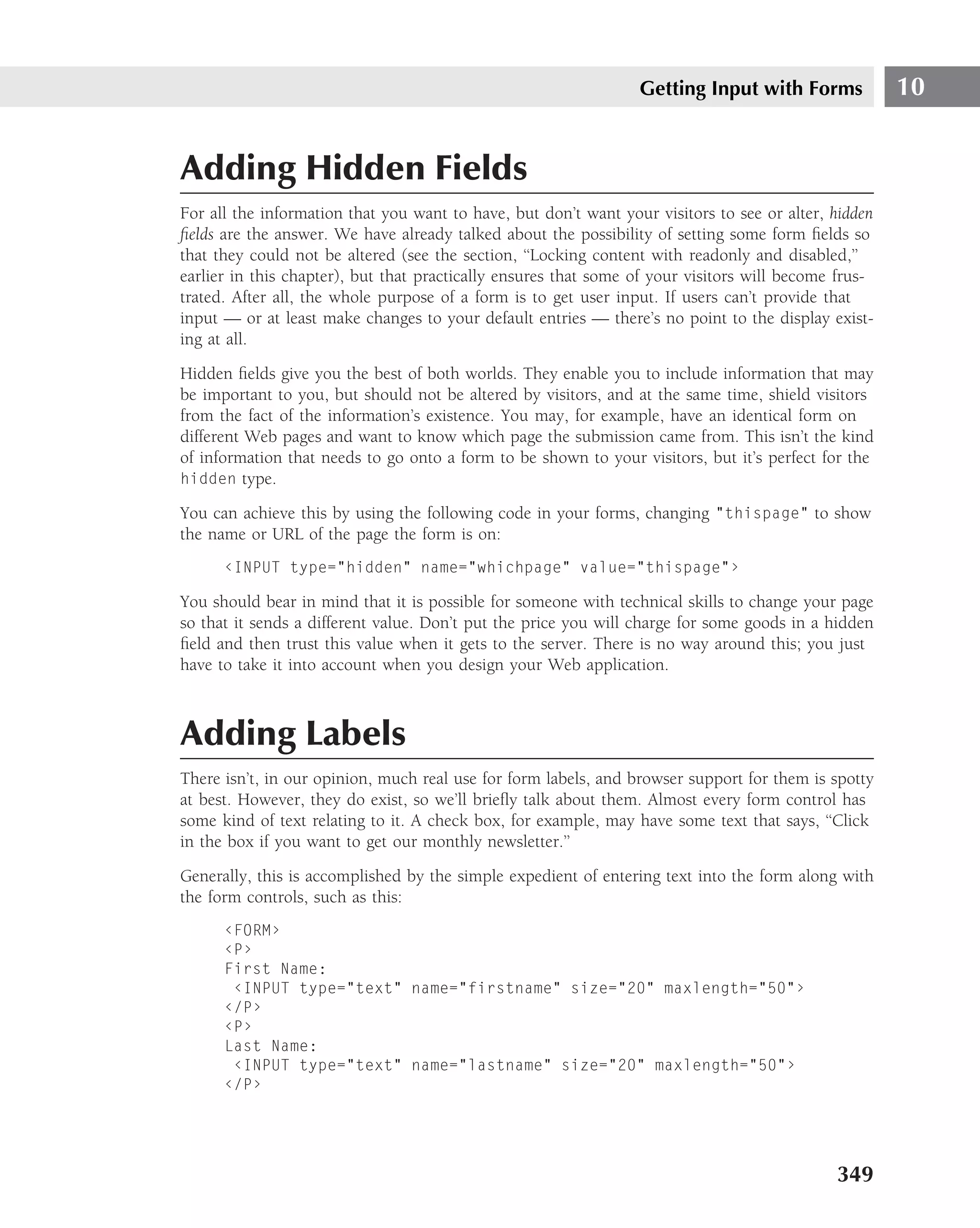 Getting Input with Forms             10


Adding Hidden Fields
For all the information that you want to have, but don’t want your visitors to see or alter, hidden
ﬁelds are the answer. We have already talked about the possibility of setting some form ﬁelds so
that they could not be altered (see the section, ‘‘Locking content with readonly and disabled,’’
earlier in this chapter), but that practically ensures that some of your visitors will become frus-
trated. After all, the whole purpose of a form is to get user input. If users can’t provide that
input — or at least make changes to your default entries — there’s no point to the display exist-
ing at all.
Hidden ﬁelds give you the best of both worlds. They enable you to include information that may
be important to you, but should not be altered by visitors, and at the same time, shield visitors
from the fact of the information’s existence. You may, for example, have an identical form on
different Web pages and want to know which page the submission came from. This isn’t the kind
of information that needs to go onto a form to be shown to your visitors, but it’s perfect for the
hidden type.

You can achieve this by using the following code in your forms, changing "thispage" to show
the name or URL of the page the form is on:
      ‹INPUT type="hidden" name="whichpage" value="thispage"›

You should bear in mind that it is possible for someone with technical skills to change your page
so that it sends a different value. Don’t put the price you will charge for some goods in a hidden
ﬁeld and then trust this value when it gets to the server. There is no way around this; you just
have to take it into account when you design your Web application.



Adding Labels
There isn’t, in our opinion, much real use for form labels, and browser support for them is spotty
at best. However, they do exist, so we’ll brieﬂy talk about them. Almost every form control has
some kind of text relating to it. A check box, for example, may have some text that says, ‘‘Click
in the box if you want to get our monthly newsletter.’’
Generally, this is accomplished by the simple expedient of entering text into the form along with
the form controls, such as this:
      ‹FORM›
      ‹P›
      First Name:
       ‹INPUT type="text" name="firstname" size="20" maxlength="50"›
      ‹/P›
      ‹P›
      Last Name:
       ‹INPUT type="text" name="lastname" size="20" maxlength="50"›
      ‹/P›




                                                                                             349
 