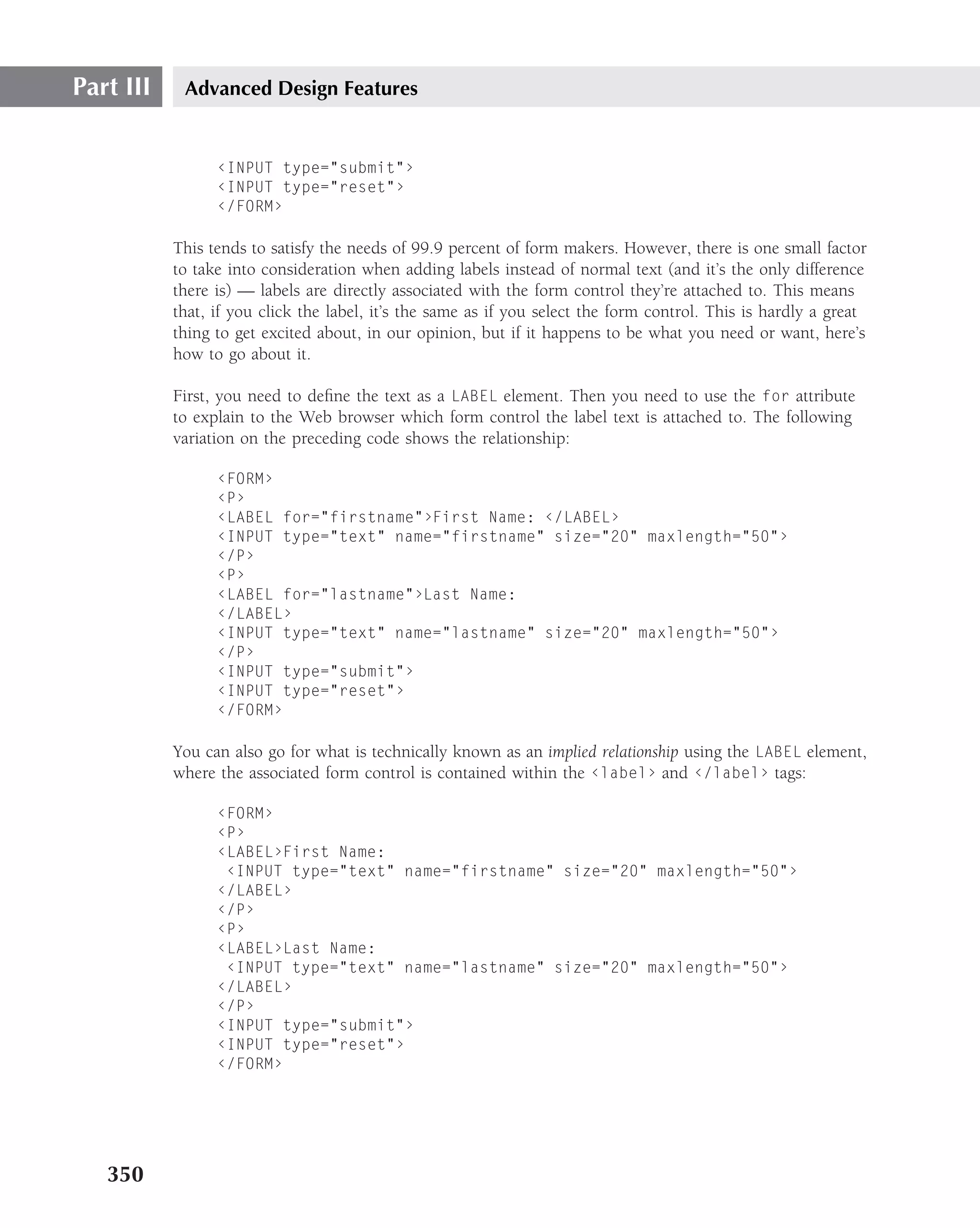 Part III    Advanced Design Features


                 ‹INPUT type="submit"›
                 ‹INPUT type="reset"›
                 ‹/FORM›

           This tends to satisfy the needs of 99.9 percent of form makers. However, there is one small factor
           to take into consideration when adding labels instead of normal text (and it’s the only difference
           there is) — labels are directly associated with the form control they’re attached to. This means
           that, if you click the label, it’s the same as if you select the form control. This is hardly a great
           thing to get excited about, in our opinion, but if it happens to be what you need or want, here’s
           how to go about it.

           First, you need to deﬁne the text as a LABEL element. Then you need to use the for attribute
           to explain to the Web browser which form control the label text is attached to. The following
           variation on the preceding code shows the relationship:

                 ‹FORM›
                 ‹P›
                 ‹LABEL for="firstname"›First Name: ‹/LABEL›
                 ‹INPUT type="text" name="firstname" size="20" maxlength="50"›
                 ‹/P›
                 ‹P›
                 ‹LABEL for="lastname"›Last Name:
                 ‹/LABEL›
                 ‹INPUT type="text" name="lastname" size="20" maxlength="50"›
                 ‹/P›
                 ‹INPUT type="submit"›
                 ‹INPUT type="reset"›
                 ‹/FORM›

           You can also go for what is technically known as an implied relationship using the LABEL element,
           where the associated form control is contained within the ‹label› and ‹/label› tags:

                 ‹FORM›
                 ‹P›
                 ‹LABEL›First Name:
                  ‹INPUT type="text" name="firstname" size="20" maxlength="50"›
                 ‹/LABEL›
                 ‹/P›
                 ‹P›
                 ‹LABEL›Last Name:
                  ‹INPUT type="text" name="lastname" size="20" maxlength="50"›
                 ‹/LABEL›
                 ‹/P›
                 ‹INPUT type="submit"›
                 ‹INPUT type="reset"›
                 ‹/FORM›




   350
 