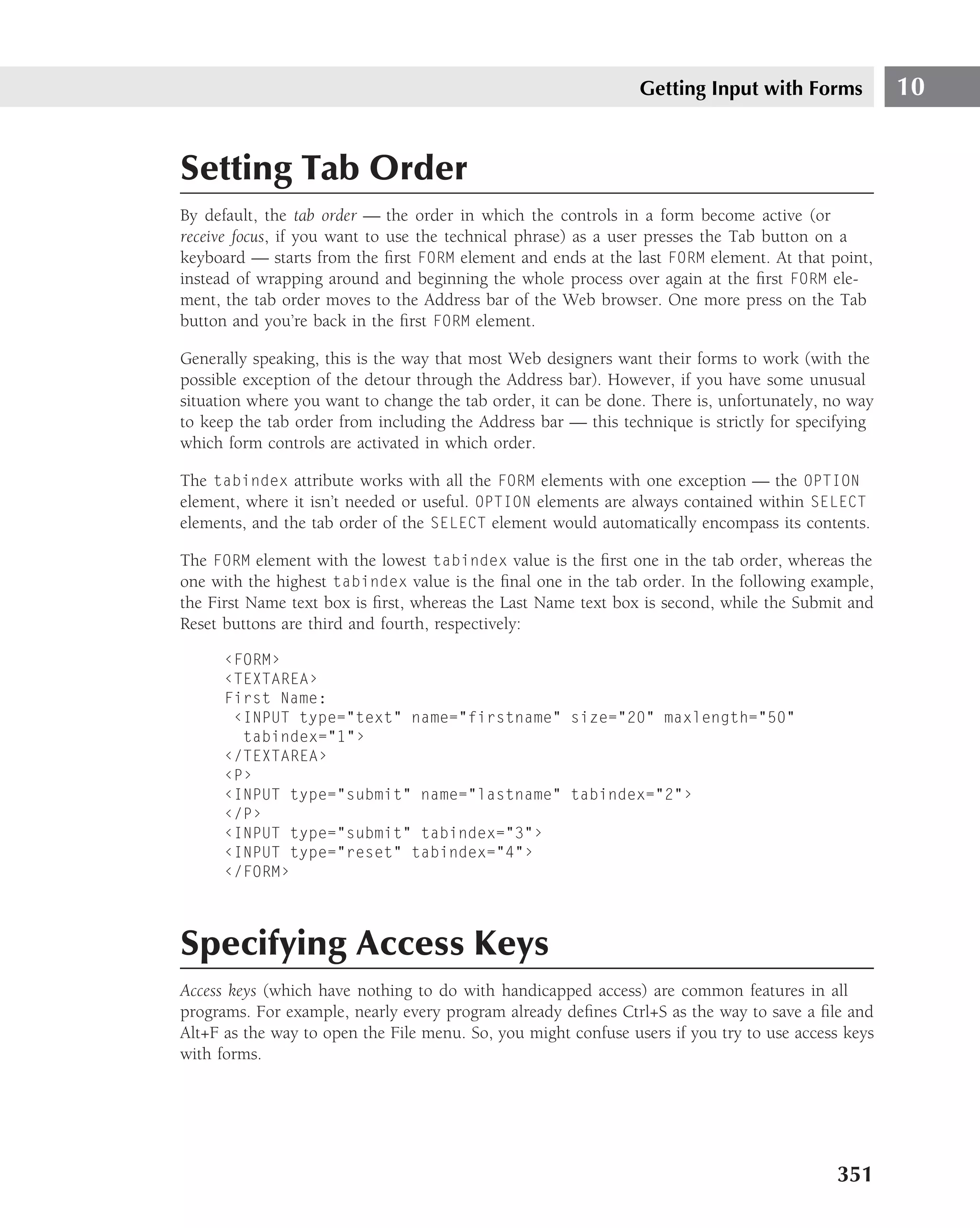 Getting Input with Forms            10


Setting Tab Order
By default, the tab order — the order in which the controls in a form become active (or
receive focus, if you want to use the technical phrase) as a user presses the Tab button on a
keyboard — starts from the ﬁrst FORM element and ends at the last FORM element. At that point,
instead of wrapping around and beginning the whole process over again at the ﬁrst FORM ele-
ment, the tab order moves to the Address bar of the Web browser. One more press on the Tab
button and you’re back in the ﬁrst FORM element.

Generally speaking, this is the way that most Web designers want their forms to work (with the
possible exception of the detour through the Address bar). However, if you have some unusual
situation where you want to change the tab order, it can be done. There is, unfortunately, no way
to keep the tab order from including the Address bar — this technique is strictly for specifying
which form controls are activated in which order.

The tabindex attribute works with all the FORM elements with one exception — the OPTION
element, where it isn’t needed or useful. OPTION elements are always contained within SELECT
elements, and the tab order of the SELECT element would automatically encompass its contents.

The FORM element with the lowest tabindex value is the ﬁrst one in the tab order, whereas the
one with the highest tabindex value is the ﬁnal one in the tab order. In the following example,
the First Name text box is ﬁrst, whereas the Last Name text box is second, while the Submit and
Reset buttons are third and fourth, respectively:

      ‹FORM›
      ‹TEXTAREA›
      First Name:
       ‹INPUT type="text" name="firstname" size="20" maxlength="50"
        tabindex="1"›
      ‹/TEXTAREA›
      ‹P›
      ‹INPUT type="submit" name="lastname" tabindex="2"›
      ‹/P›
      ‹INPUT type="submit" tabindex="3"›
      ‹INPUT type="reset" tabindex="4"›
      ‹/FORM›



Specifying Access Keys
Access keys (which have nothing to do with handicapped access) are common features in all
programs. For example, nearly every program already deﬁnes Ctrl+S as the way to save a ﬁle and
Alt+F as the way to open the File menu. So, you might confuse users if you try to use access keys
with forms.




                                                                                           351
 