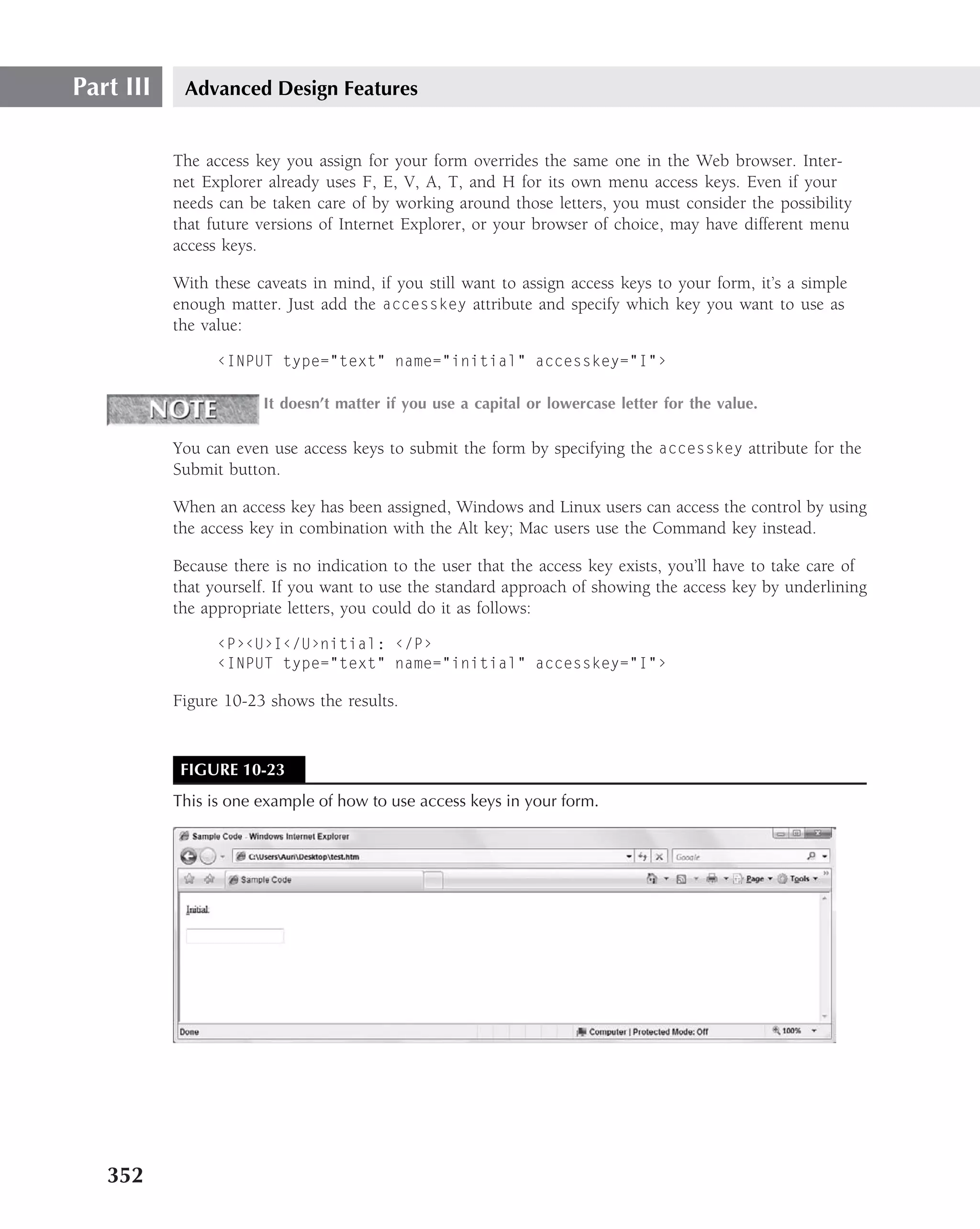 Part III    Advanced Design Features


           The access key you assign for your form overrides the same one in the Web browser. Inter-
           net Explorer already uses F, E, V, A, T, and H for its own menu access keys. Even if your
           needs can be taken care of by working around those letters, you must consider the possibility
           that future versions of Internet Explorer, or your browser of choice, may have different menu
           access keys.

           With these caveats in mind, if you still want to assign access keys to your form, it’s a simple
           enough matter. Just add the accesskey attribute and specify which key you want to use as
           the value:

                 ‹INPUT type="text" name="initial" accesskey="I"›

                       It doesn’t matter if you use a capital or lowercase letter for the value.

           You can even use access keys to submit the form by specifying the accesskey attribute for the
           Submit button.

           When an access key has been assigned, Windows and Linux users can access the control by using
           the access key in combination with the Alt key; Mac users use the Command key instead.

           Because there is no indication to the user that the access key exists, you’ll have to take care of
           that yourself. If you want to use the standard approach of showing the access key by underlining
           the appropriate letters, you could do it as follows:

                 ‹P›‹U›I‹/U›nitial: ‹/P›
                 ‹INPUT type="text" name="initial" accesskey="I"›

           Figure 10-23 shows the results.


            FIGURE 10-23
           This is one example of how to use access keys in your form.




   352
 
