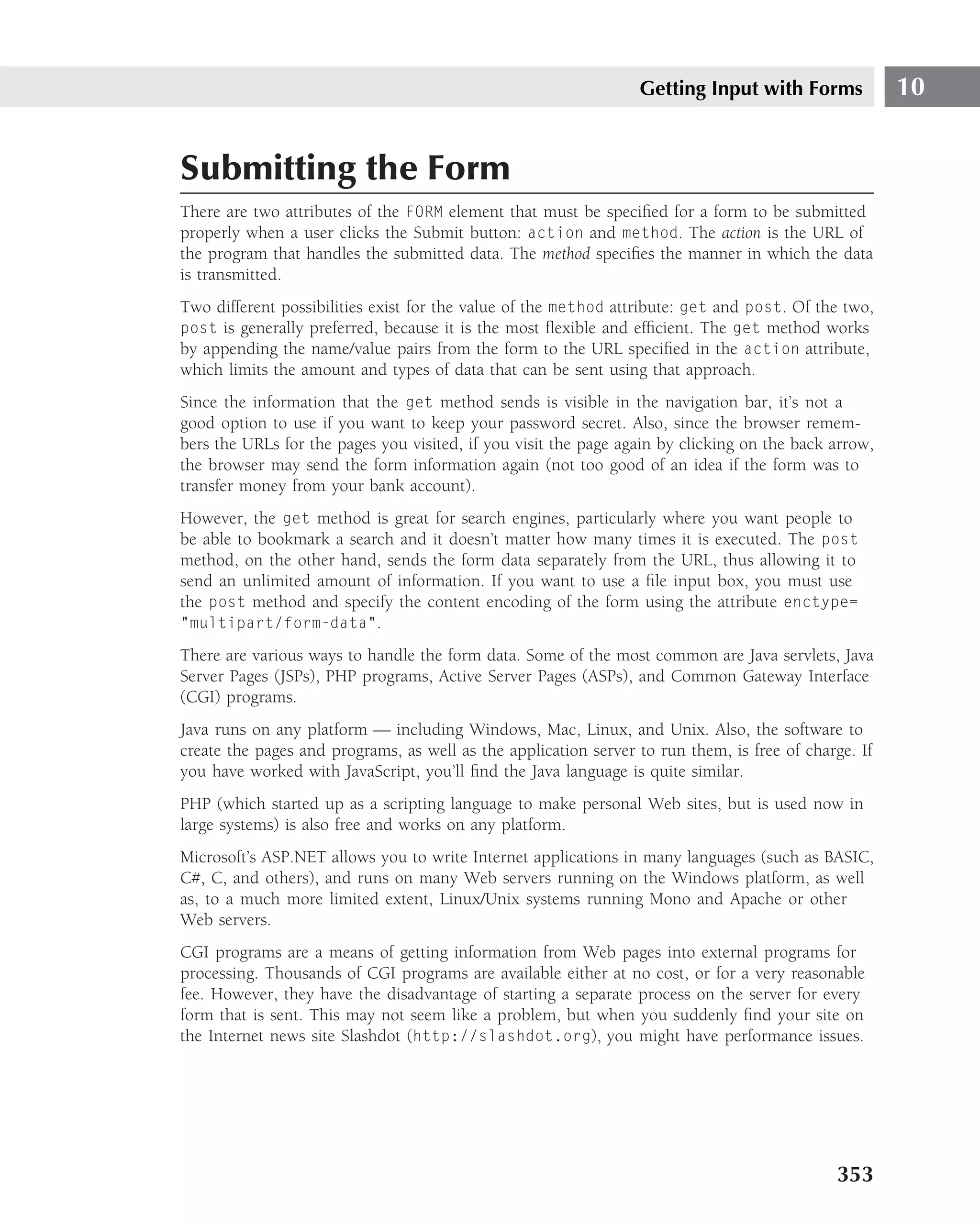 Getting Input with Forms             10


Submitting the Form
There are two attributes of the FORM element that must be speciﬁed for a form to be submitted
properly when a user clicks the Submit button: action and method. The action is the URL of
the program that handles the submitted data. The method speciﬁes the manner in which the data
is transmitted.
Two different possibilities exist for the value of the method attribute: get and post. Of the two,
post is generally preferred, because it is the most ﬂexible and efﬁcient. The get method works
by appending the name/value pairs from the form to the URL speciﬁed in the action attribute,
which limits the amount and types of data that can be sent using that approach.
Since the information that the get method sends is visible in the navigation bar, it’s not a
good option to use if you want to keep your password secret. Also, since the browser remem-
bers the URLs for the pages you visited, if you visit the page again by clicking on the back arrow,
the browser may send the form information again (not too good of an idea if the form was to
transfer money from your bank account).
However, the get method is great for search engines, particularly where you want people to
be able to bookmark a search and it doesn’t matter how many times it is executed. The post
method, on the other hand, sends the form data separately from the URL, thus allowing it to
send an unlimited amount of information. If you want to use a ﬁle input box, you must use
the post method and specify the content encoding of the form using the attribute enctype=
"multipart/form-data".

There are various ways to handle the form data. Some of the most common are Java servlets, Java
Server Pages (JSPs), PHP programs, Active Server Pages (ASPs), and Common Gateway Interface
(CGI) programs.
Java runs on any platform — including Windows, Mac, Linux, and Unix. Also, the software to
create the pages and programs, as well as the application server to run them, is free of charge. If
you have worked with JavaScript, you’ll ﬁnd the Java language is quite similar.
PHP (which started up as a scripting language to make personal Web sites, but is used now in
large systems) is also free and works on any platform.
Microsoft’s ASP.NET allows you to write Internet applications in many languages (such as BASIC,
C#, C, and others), and runs on many Web servers running on the Windows platform, as well
as, to a much more limited extent, Linux/Unix systems running Mono and Apache or other
Web servers.
CGI programs are a means of getting information from Web pages into external programs for
processing. Thousands of CGI programs are available either at no cost, or for a very reasonable
fee. However, they have the disadvantage of starting a separate process on the server for every
form that is sent. This may not seem like a problem, but when you suddenly ﬁnd your site on
the Internet news site Slashdot (http://slashdot.org), you might have performance issues.




                                                                                             353
 