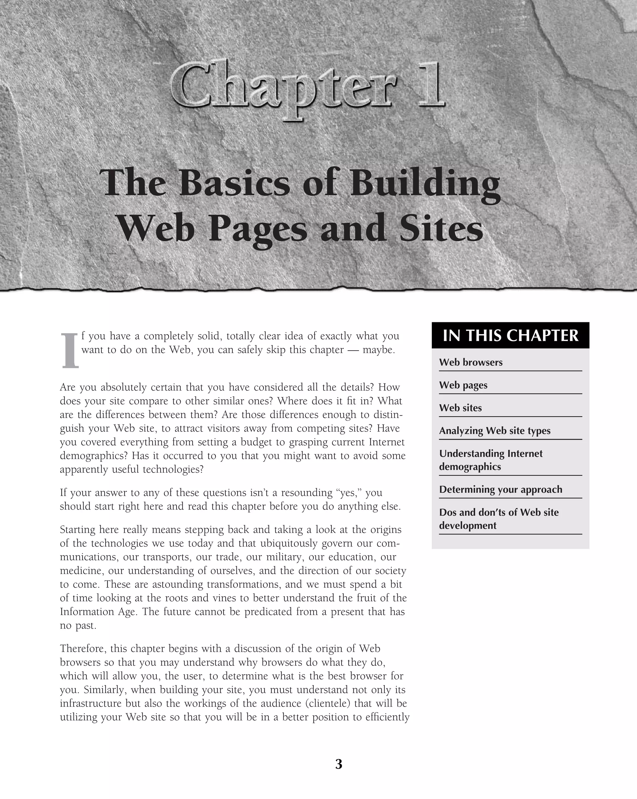 The Basics of Building
         Web Pages and Sites

                                                                                 IN THIS CHAPTER
I
    f you have a completely solid, totally clear idea of exactly what you
    want to do on the Web, you can safely skip this chapter — maybe.
                                                                                 Web browsers

Are you absolutely certain that you have considered all the details? How         Web pages
does your site compare to other similar ones? Where does it ﬁt in? What
                                                                                 Web sites
are the differences between them? Are those differences enough to distin-
guish your Web site, to attract visitors away from competing sites? Have         Analyzing Web site types
you covered everything from setting a budget to grasping current Internet
demographics? Has it occurred to you that you might want to avoid some           Understanding Internet
apparently useful technologies?                                                  demographics

If your answer to any of these questions isn’t a resounding ‘‘yes,’’ you         Determining your approach
should start right here and read this chapter before you do anything else.
                                                                                 Dos and don’ts of Web site
Starting here really means stepping back and taking a look at the origins        development
of the technologies we use today and that ubiquitously govern our com-
munications, our transports, our trade, our military, our education, our
medicine, our understanding of ourselves, and the direction of our society
to come. These are astounding transformations, and we must spend a bit
of time looking at the roots and vines to better understand the fruit of the
Information Age. The future cannot be predicated from a present that has
no past.

Therefore, this chapter begins with a discussion of the origin of Web
browsers so that you may understand why browsers do what they do,
which will allow you, the user, to determine what is the best browser for
you. Similarly, when building your site, you must understand not only its
infrastructure but also the workings of the audience (clientele) that will be
utilizing your Web site so that you will be in a better position to efﬁciently



                                                             3
 