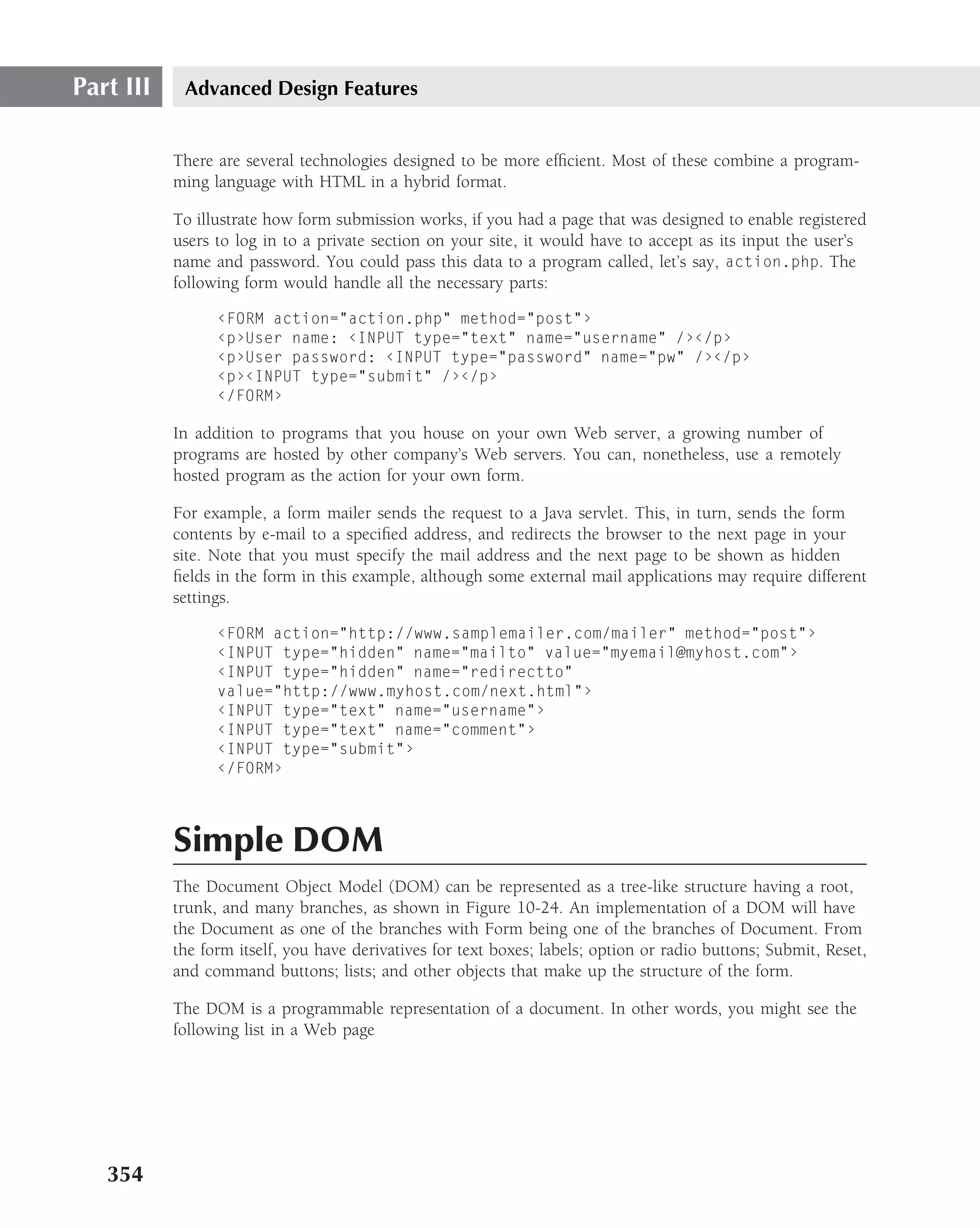 Part III    Advanced Design Features


           There are several technologies designed to be more efﬁcient. Most of these combine a program-
           ming language with HTML in a hybrid format.

           To illustrate how form submission works, if you had a page that was designed to enable registered
           users to log in to a private section on your site, it would have to accept as its input the user’s
           name and password. You could pass this data to a program called, let’s say, action.php. The
           following form would handle all the necessary parts:

                 ‹FORM action="action.php" method="post"›
                 ‹p›User name: ‹INPUT type="text" name="username" /›‹/p›
                 ‹p›User password: ‹INPUT type="password" name="pw" /›‹/p›
                 ‹p›‹INPUT type="submit" /›‹/p›
                 ‹/FORM›

           In addition to programs that you house on your own Web server, a growing number of
           programs are hosted by other company’s Web servers. You can, nonetheless, use a remotely
           hosted program as the action for your own form.

           For example, a form mailer sends the request to a Java servlet. This, in turn, sends the form
           contents by e-mail to a speciﬁed address, and redirects the browser to the next page in your
           site. Note that you must specify the mail address and the next page to be shown as hidden
           ﬁelds in the form in this example, although some external mail applications may require different
           settings.

                 ‹FORM action="http://www.samplemailer.com/mailer" method="post"›
                 ‹INPUT type="hidden" name="mailto" value="myemail@myhost.com"›
                 ‹INPUT type="hidden" name="redirectto"
                 value="http://www.myhost.com/next.html"›
                 ‹INPUT type="text" name="username"›
                 ‹INPUT type="text" name="comment"›
                 ‹INPUT type="submit"›
                 ‹/FORM›




           Simple DOM
           The Document Object Model (DOM) can be represented as a tree-like structure having a root,
           trunk, and many branches, as shown in Figure 10-24. An implementation of a DOM will have
           the Document as one of the branches with Form being one of the branches of Document. From
           the form itself, you have derivatives for text boxes; labels; option or radio buttons; Submit, Reset,
           and command buttons; lists; and other objects that make up the structure of the form.

           The DOM is a programmable representation of a document. In other words, you might see the
           following list in a Web page




   354
 