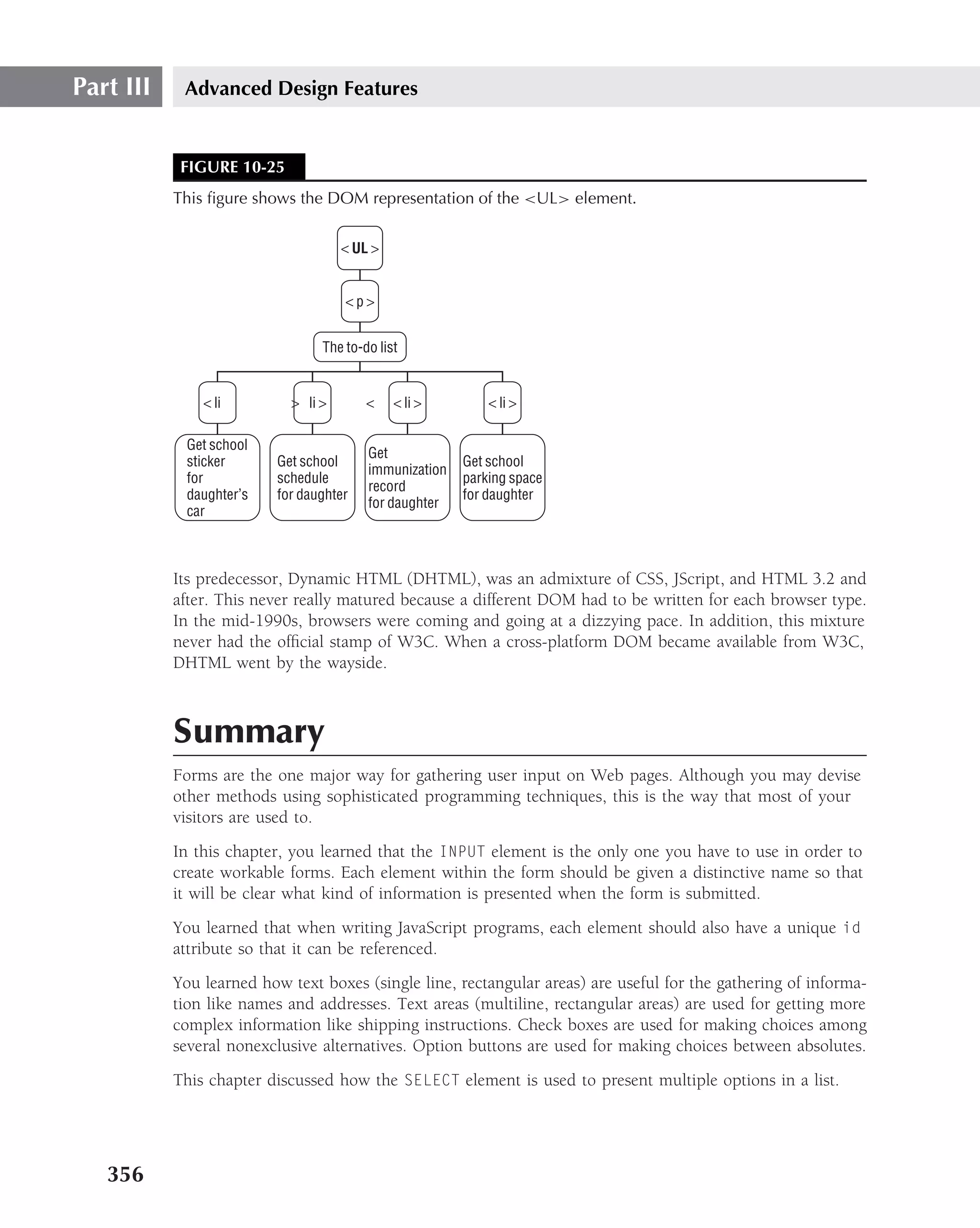 Part III    Advanced Design Features


            FIGURE 10-25
           This ﬁgure shows the DOM representation of the <UL> element.


                                     < UL >


                                     <p>


                                 The to-do list


               < li         > li >       <    < li >        < li >

            Get school
                                         Get
            sticker       Get school                    Get school
                                         immunization
            for           schedule                      parking space
                                         record
            daughter’s    for daughter                  for daughter
                                         for daughter
            car



           Its predecessor, Dynamic HTML (DHTML), was an admixture of CSS, JScript, and HTML 3.2 and
           after. This never really matured because a different DOM had to be written for each browser type.
           In the mid-1990s, browsers were coming and going at a dizzying pace. In addition, this mixture
           never had the ofﬁcial stamp of W3C. When a cross-platform DOM became available from W3C,
           DHTML went by the wayside.



           Summary
           Forms are the one major way for gathering user input on Web pages. Although you may devise
           other methods using sophisticated programming techniques, this is the way that most of your
           visitors are used to.
           In this chapter, you learned that the INPUT element is the only one you have to use in order to
           create workable forms. Each element within the form should be given a distinctive name so that
           it will be clear what kind of information is presented when the form is submitted.
           You learned that when writing JavaScript programs, each element should also have a unique id
           attribute so that it can be referenced.
           You learned how text boxes (single line, rectangular areas) are useful for the gathering of informa-
           tion like names and addresses. Text areas (multiline, rectangular areas) are used for getting more
           complex information like shipping instructions. Check boxes are used for making choices among
           several nonexclusive alternatives. Option buttons are used for making choices between absolutes.
           This chapter discussed how the SELECT element is used to present multiple options in a list.




   356
 
