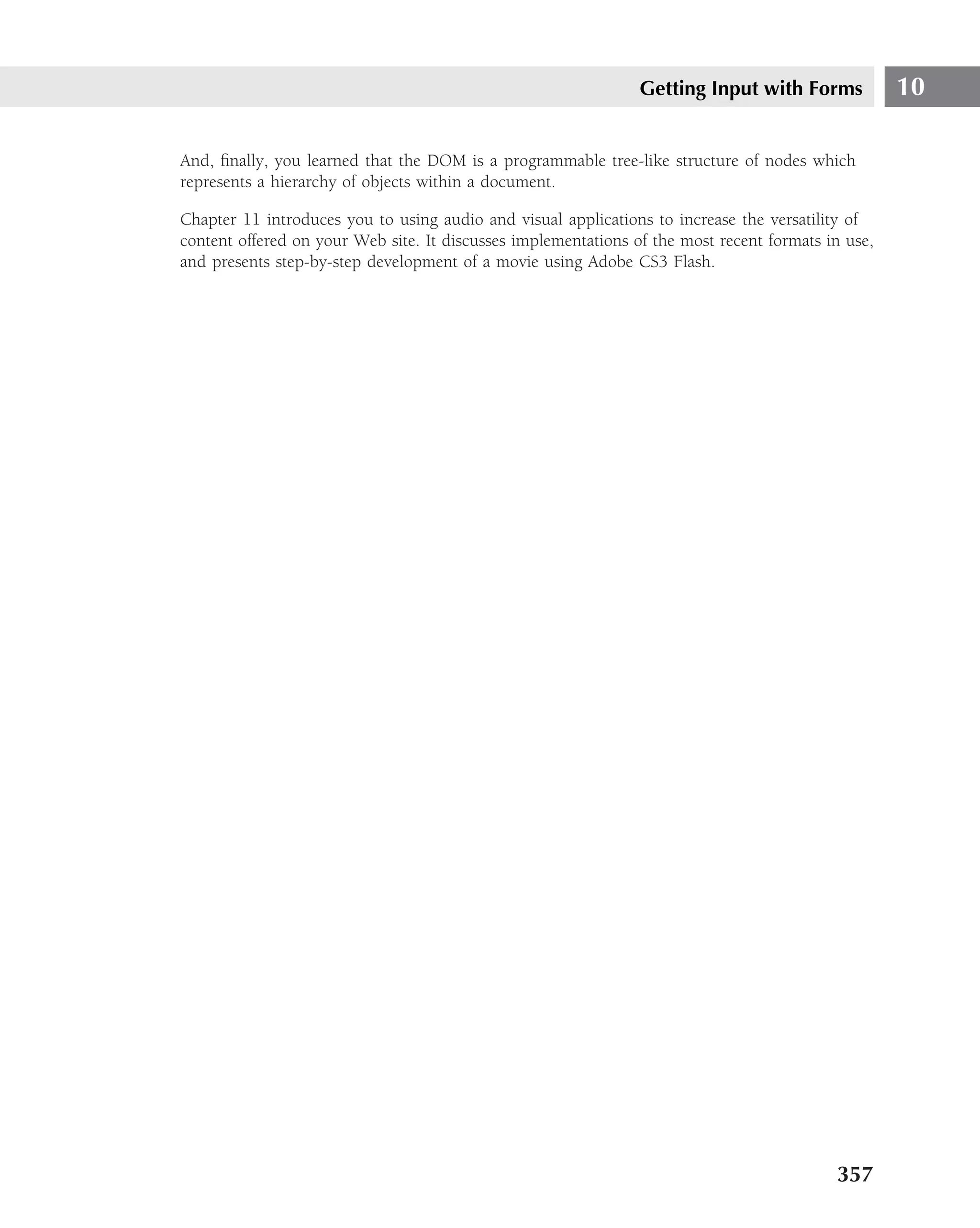 Getting Input with Forms            10

And, ﬁnally, you learned that the DOM is a programmable tree-like structure of nodes which
represents a hierarchy of objects within a document.

Chapter 11 introduces you to using audio and visual applications to increase the versatility of
content offered on your Web site. It discusses implementations of the most recent formats in use,
and presents step-by-step development of a movie using Adobe CS3 Flash.




                                                                                           357
 