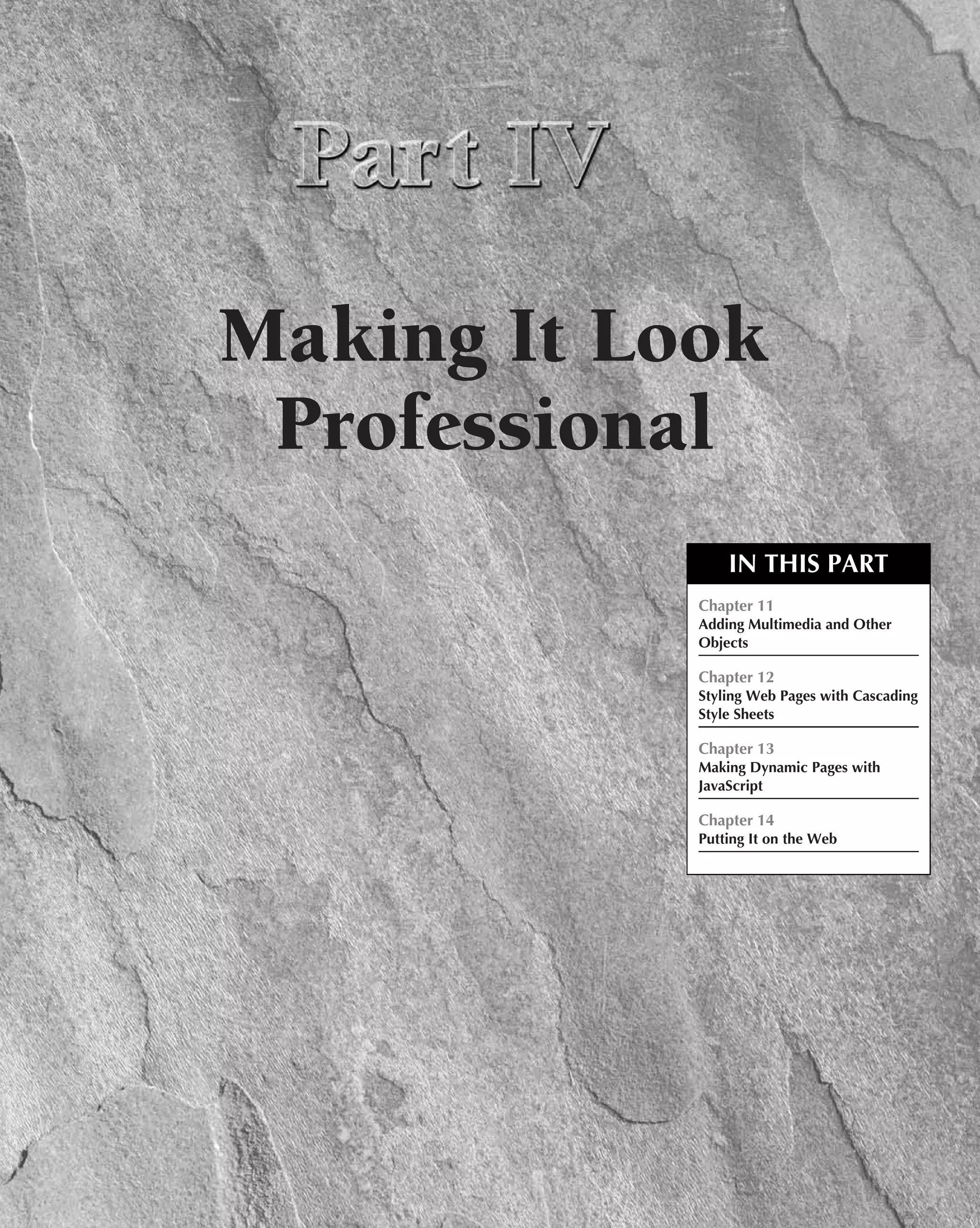Making It Look
 Professional
                IN THIS PART
            Chapter 11
            Adding Multimedia and Other
            Objects

            Chapter 12
            Styling Web Pages with Cascading
            Style Sheets

            Chapter 13
            Making Dynamic Pages with
            JavaScript

            Chapter 14
            Putting It on the Web
 