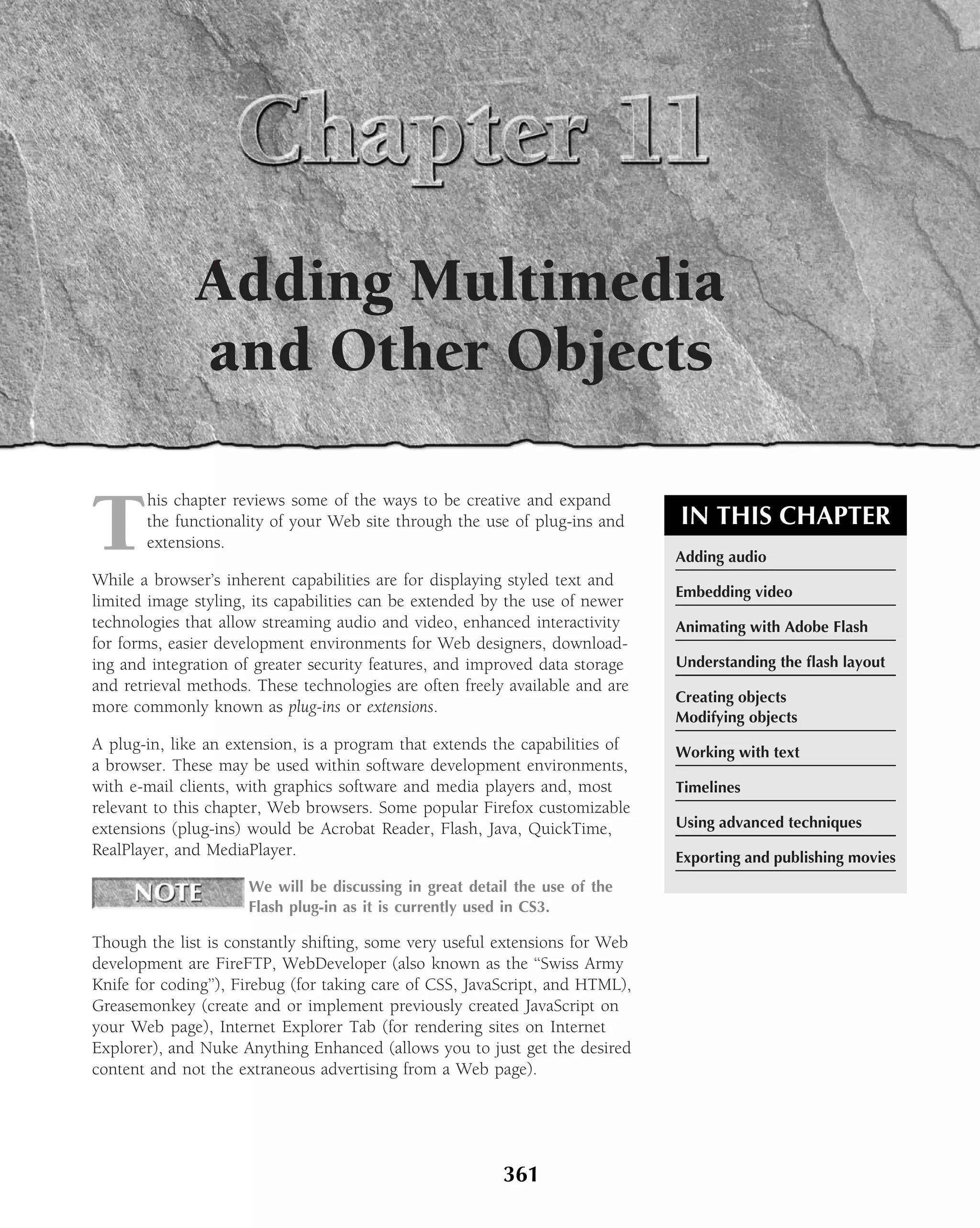 Adding Multimedia
              and Other Objects

T
       his chapter reviews some of the ways to be creative and expand
       the functionality of your Web site through the use of plug-ins and      IN THIS CHAPTER
       extensions.
                                                                               Adding audio
While a browser’s inherent capabilities are for displaying styled text and
                                                                               Embedding video
limited image styling, its capabilities can be extended by the use of newer
technologies that allow streaming audio and video, enhanced interactivity      Animating with Adobe Flash
for forms, easier development environments for Web designers, download-
ing and integration of greater security features, and improved data storage    Understanding the ﬂash layout
and retrieval methods. These technologies are often freely available and are
                                                                               Creating objects
more commonly known as plug-ins or extensions.
                                                                               Modifying objects
A plug-in, like an extension, is a program that extends the capabilities of    Working with text
a browser. These may be used within software development environments,
with e-mail clients, with graphics software and media players and, most        Timelines
relevant to this chapter, Web browsers. Some popular Firefox customizable
extensions (plug-ins) would be Acrobat Reader, Flash, Java, QuickTime,         Using advanced techniques
RealPlayer, and MediaPlayer.                                                   Exporting and publishing movies
                      We will be discussing in great detail the use of the
                      Flash plug-in as it is currently used in CS3.

Though the list is constantly shifting, some very useful extensions for Web
development are FireFTP, WebDeveloper (also known as the ‘‘Swiss Army
Knife for coding’’), Firebug (for taking care of CSS, JavaScript, and HTML),
Greasemonkey (create and or implement previously created JavaScript on
your Web page), Internet Explorer Tab (for rendering sites on Internet
Explorer), and Nuke Anything Enhanced (allows you to just get the desired
content and not the extraneous advertising from a Web page).




                                                          361
 