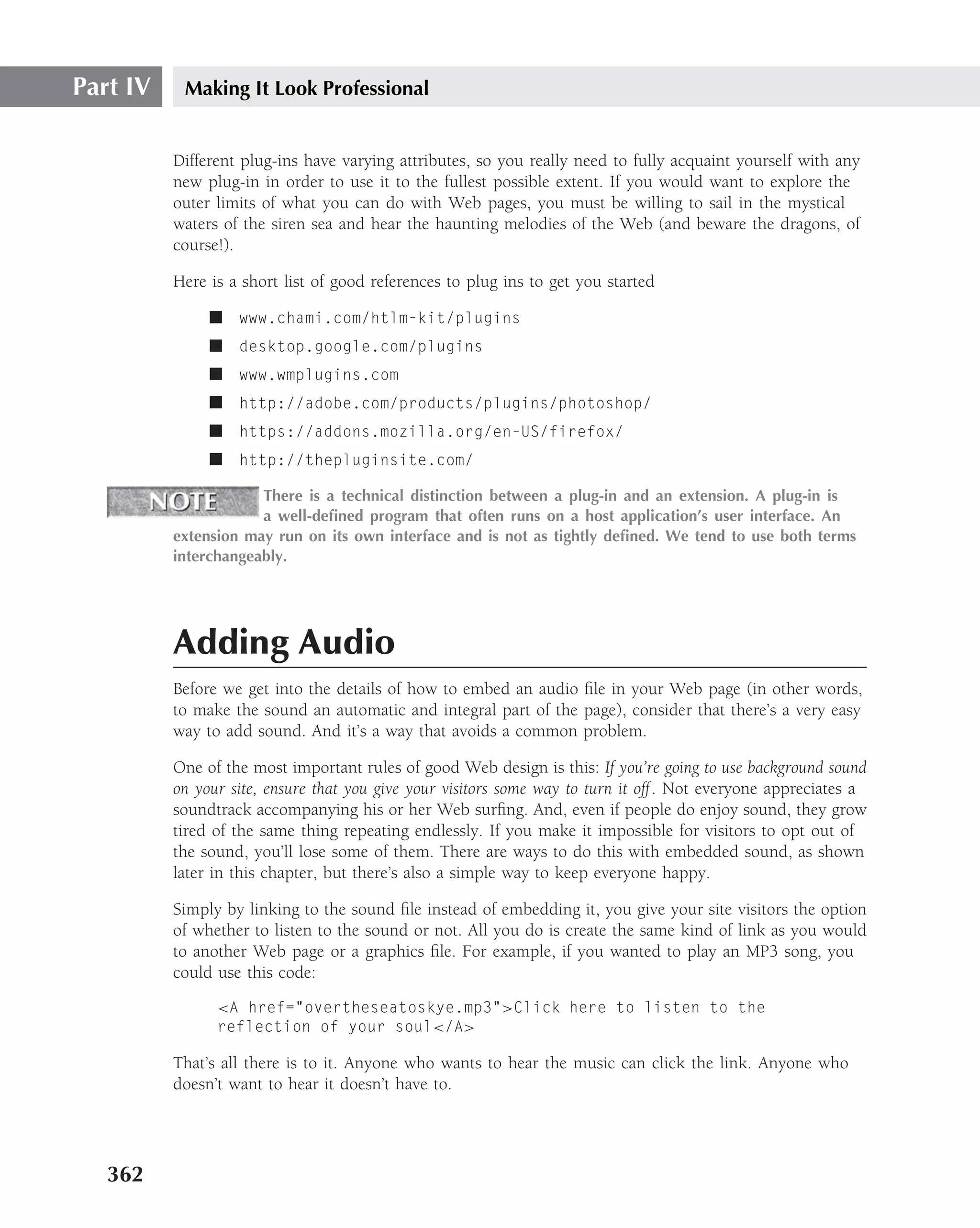 Part IV    Making It Look Professional


          Different plug-ins have varying attributes, so you really need to fully acquaint yourself with any
          new plug-in in order to use it to the fullest possible extent. If you would want to explore the
          outer limits of what you can do with Web pages, you must be willing to sail in the mystical
          waters of the siren sea and hear the haunting melodies of the Web (and beware the dragons, of
          course!).

          Here is a short list of good references to plug ins to get you started

               ■ www.chami.com/htlm-kit/plugins
               ■ desktop.google.com/plugins
               ■ www.wmplugins.com
               ■ http://adobe.com/products/plugins/photoshop/
               ■ https://addons.mozilla.org/en-US/firefox/
               ■ http://thepluginsite.com/

                      There is a technical distinction between a plug-in and an extension. A plug-in is
                      a well-deﬁned program that often runs on a host application’s user interface. An
          extension may run on its own interface and is not as tightly deﬁned. We tend to use both terms
          interchangeably.




          Adding Audio
          Before we get into the details of how to embed an audio ﬁle in your Web page (in other words,
          to make the sound an automatic and integral part of the page), consider that there’s a very easy
          way to add sound. And it’s a way that avoids a common problem.

          One of the most important rules of good Web design is this: If you’re going to use background sound
          on your site, ensure that you give your visitors some way to turn it off . Not everyone appreciates a
          soundtrack accompanying his or her Web surﬁng. And, even if people do enjoy sound, they grow
          tired of the same thing repeating endlessly. If you make it impossible for visitors to opt out of
          the sound, you’ll lose some of them. There are ways to do this with embedded sound, as shown
          later in this chapter, but there’s also a simple way to keep everyone happy.

          Simply by linking to the sound ﬁle instead of embedding it, you give your site visitors the option
          of whether to listen to the sound or not. All you do is create the same kind of link as you would
          to another Web page or a graphics ﬁle. For example, if you wanted to play an MP3 song, you
          could use this code:
                <A href="overtheseatoskye.mp3">Click here to listen to the
                reflection of your soul</A>

          That’s all there is to it. Anyone who wants to hear the music can click the link. Anyone who
          doesn’t want to hear it doesn’t have to.




   362
 