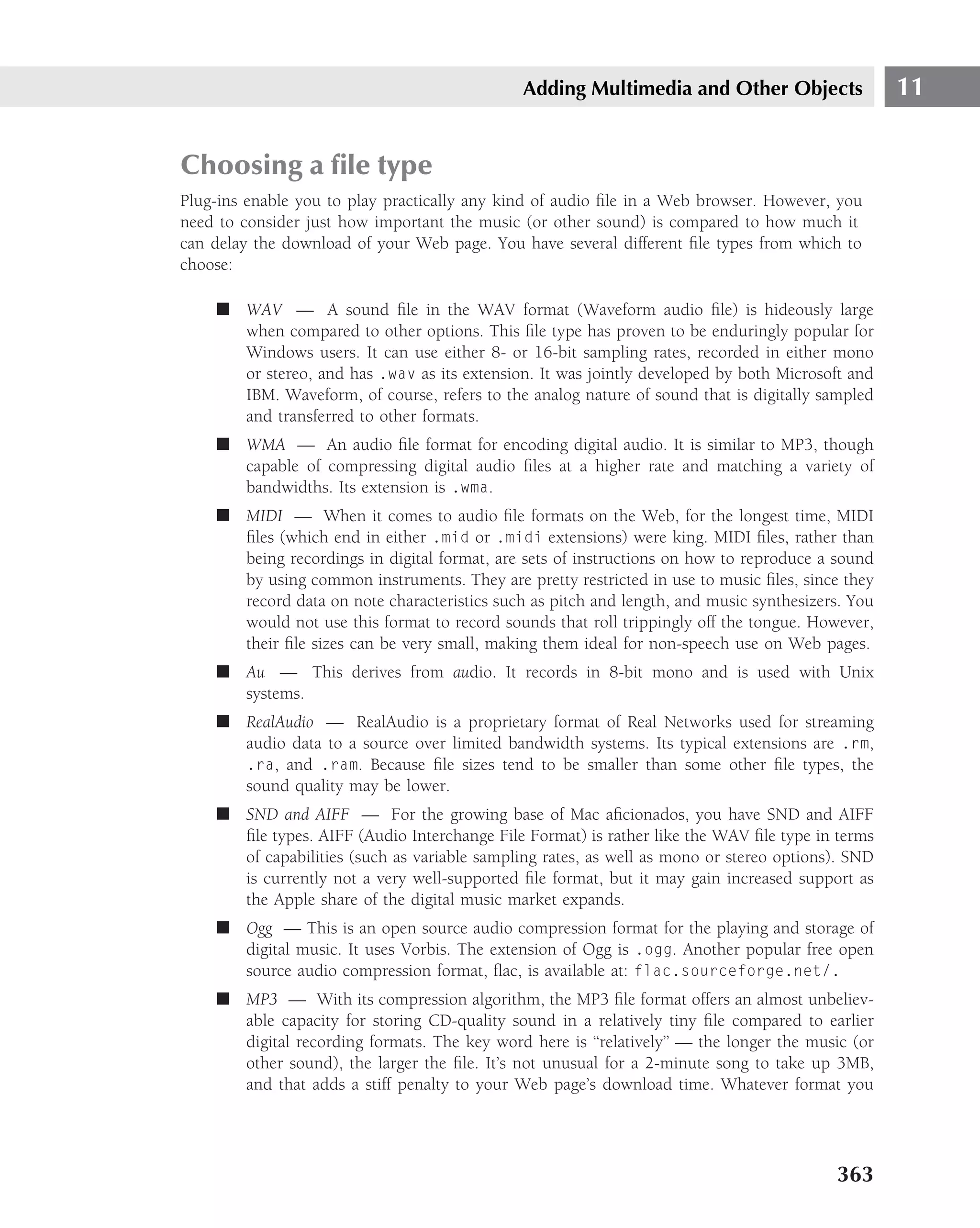 Adding Multimedia and Other Objects                 11


Choosing a ﬁle type
Plug-ins enable you to play practically any kind of audio ﬁle in a Web browser. However, you
need to consider just how important the music (or other sound) is compared to how much it
can delay the download of your Web page. You have several different ﬁle types from which to
choose:

    ■ WAV — A sound ﬁle in the WAV format (Waveform audio ﬁle) is hideously large
      when compared to other options. This ﬁle type has proven to be enduringly popular for
      Windows users. It can use either 8- or 16-bit sampling rates, recorded in either mono
      or stereo, and has .wav as its extension. It was jointly developed by both Microsoft and
      IBM. Waveform, of course, refers to the analog nature of sound that is digitally sampled
      and transferred to other formats.
    ■ WMA — An audio ﬁle format for encoding digital audio. It is similar to MP3, though
      capable of compressing digital audio ﬁles at a higher rate and matching a variety of
      bandwidths. Its extension is .wma.
    ■ MIDI — When it comes to audio ﬁle formats on the Web, for the longest time, MIDI
      ﬁles (which end in either .mid or .midi extensions) were king. MIDI ﬁles, rather than
      being recordings in digital format, are sets of instructions on how to reproduce a sound
      by using common instruments. They are pretty restricted in use to music ﬁles, since they
      record data on note characteristics such as pitch and length, and music synthesizers. You
      would not use this format to record sounds that roll trippingly off the tongue. However,
      their ﬁle sizes can be very small, making them ideal for non-speech use on Web pages.
    ■ Au — This derives from audio. It records in 8-bit mono and is used with Unix
      systems.
    ■ RealAudio — RealAudio is a proprietary format of Real Networks used for streaming
      audio data to a source over limited bandwidth systems. Its typical extensions are .rm,
      .ra, and .ram. Because ﬁle sizes tend to be smaller than some other ﬁle types, the
      sound quality may be lower.
    ■ SND and AIFF — For the growing base of Mac aﬁcionados, you have SND and AIFF
      ﬁle types. AIFF (Audio Interchange File Format) is rather like the WAV ﬁle type in terms
      of capabilities (such as variable sampling rates, as well as mono or stereo options). SND
      is currently not a very well-supported ﬁle format, but it may gain increased support as
      the Apple share of the digital music market expands.
    ■ Ogg — This is an open source audio compression format for the playing and storage of
      digital music. It uses Vorbis. The extension of Ogg is .ogg. Another popular free open
      source audio compression format, ﬂac, is available at: flac.sourceforge.net/.
    ■ MP3 — With its compression algorithm, the MP3 ﬁle format offers an almost unbeliev-
      able capacity for storing CD-quality sound in a relatively tiny ﬁle compared to earlier
      digital recording formats. The key word here is ‘‘relatively’’ — the longer the music (or
      other sound), the larger the ﬁle. It’s not unusual for a 2-minute song to take up 3MB,
      and that adds a stiff penalty to your Web page’s download time. Whatever format you




                                                                                         363
 