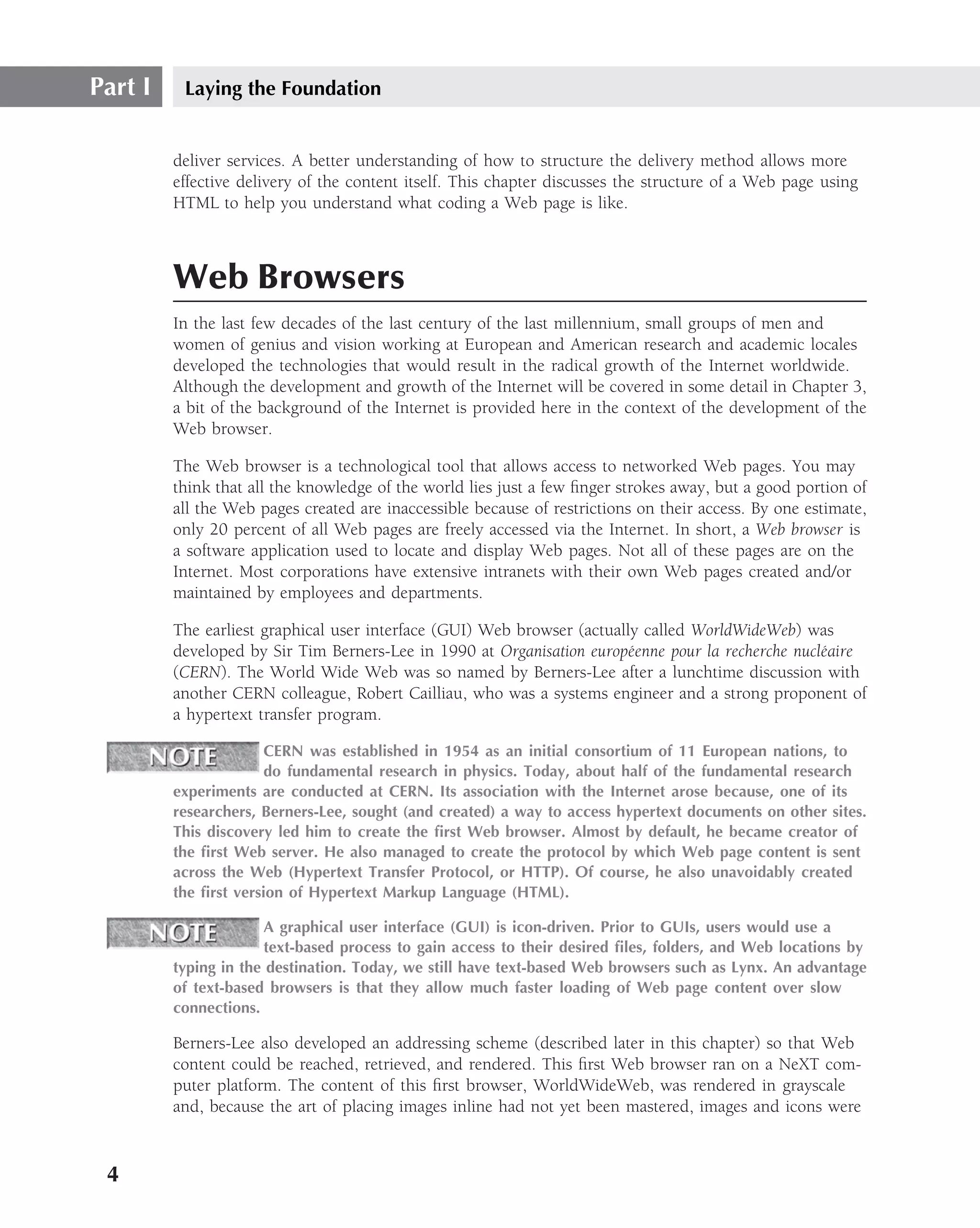 Part I    Laying the Foundation


         deliver services. A better understanding of how to structure the delivery method allows more
         effective delivery of the content itself. This chapter discusses the structure of a Web page using
         HTML to help you understand what coding a Web page is like.



         Web Browsers
         In the last few decades of the last century of the last millennium, small groups of men and
         women of genius and vision working at European and American research and academic locales
         developed the technologies that would result in the radical growth of the Internet worldwide.
         Although the development and growth of the Internet will be covered in some detail in Chapter 3,
         a bit of the background of the Internet is provided here in the context of the development of the
         Web browser.

         The Web browser is a technological tool that allows access to networked Web pages. You may
         think that all the knowledge of the world lies just a few ﬁnger strokes away, but a good portion of
         all the Web pages created are inaccessible because of restrictions on their access. By one estimate,
         only 20 percent of all Web pages are freely accessed via the Internet. In short, a Web browser is
         a software application used to locate and display Web pages. Not all of these pages are on the
         Internet. Most corporations have extensive intranets with their own Web pages created and/or
         maintained by employees and departments.

         The earliest graphical user interface (GUI) Web browser (actually called WorldWideWeb) was
         developed by Sir Tim Berners-Lee in 1990 at Organisation europ´ enne pour la recherche nucl´ aire
                                                                         e                          e
         (CERN). The World Wide Web was so named by Berners-Lee after a lunchtime discussion with
         another CERN colleague, Robert Cailliau, who was a systems engineer and a strong proponent of
         a hypertext transfer program.

                       CERN was established in 1954 as an initial consortium of 11 European nations, to
                       do fundamental research in physics. Today, about half of the fundamental research
         experiments are conducted at CERN. Its association with the Internet arose because, one of its
         researchers, Berners-Lee, sought (and created) a way to access hypertext documents on other sites.
         This discovery led him to create the ﬁrst Web browser. Almost by default, he became creator of
         the ﬁrst Web server. He also managed to create the protocol by which Web page content is sent
         across the Web (Hypertext Transfer Protocol, or HTTP). Of course, he also unavoidably created
         the ﬁrst version of Hypertext Markup Language (HTML).

                      A graphical user interface (GUI) is icon-driven. Prior to GUIs, users would use a
                      text-based process to gain access to their desired ﬁles, folders, and Web locations by
         typing in the destination. Today, we still have text-based Web browsers such as Lynx. An advantage
         of text-based browsers is that they allow much faster loading of Web page content over slow
         connections.

         Berners-Lee also developed an addressing scheme (described later in this chapter) so that Web
         content could be reached, retrieved, and rendered. This ﬁrst Web browser ran on a NeXT com-
         puter platform. The content of this ﬁrst browser, WorldWideWeb, was rendered in grayscale
         and, because the art of placing images inline had not yet been mastered, images and icons were


 4
 