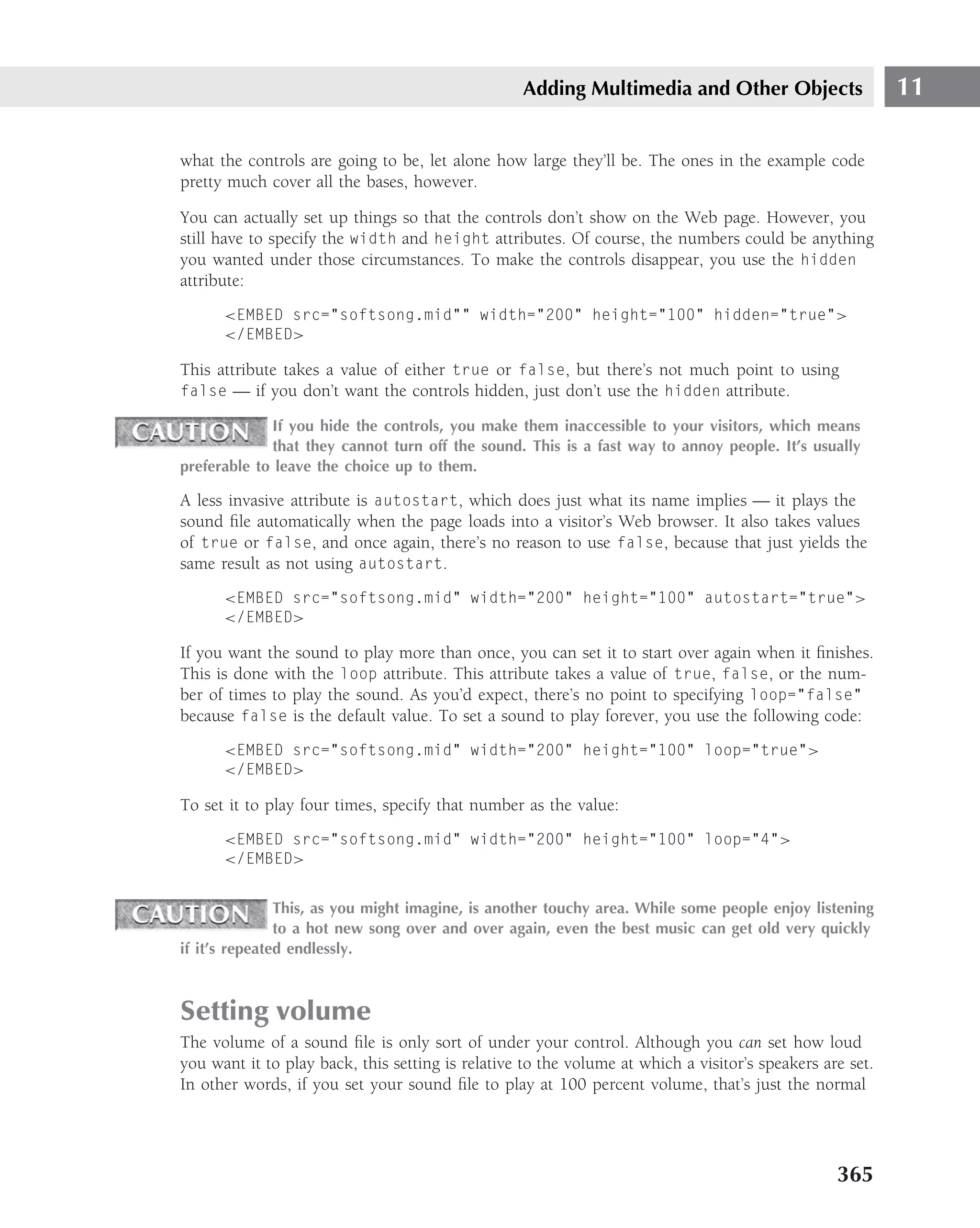 Adding Multimedia and Other Objects                     11

what the controls are going to be, let alone how large they’ll be. The ones in the example code
pretty much cover all the bases, however.

You can actually set up things so that the controls don’t show on the Web page. However, you
still have to specify the width and height attributes. Of course, the numbers could be anything
you wanted under those circumstances. To make the controls disappear, you use the hidden
attribute:
      <EMBED src="softsong.mid"" width="200" height="100" hidden="true">
      </EMBED>

This attribute takes a value of either true or false, but there’s not much point to using
false — if you don’t want the controls hidden, just don’t use the hidden attribute.

             If you hide the controls, you make them inaccessible to your visitors, which means
             that they cannot turn off the sound. This is a fast way to annoy people. It’s usually
preferable to leave the choice up to them.

A less invasive attribute is autostart, which does just what its name implies — it plays the
sound ﬁle automatically when the page loads into a visitor’s Web browser. It also takes values
of true or false, and once again, there’s no reason to use false, because that just yields the
same result as not using autostart.
      <EMBED src="softsong.mid" width="200" height="100" autostart="true">
      </EMBED>

If you want the sound to play more than once, you can set it to start over again when it ﬁnishes.
This is done with the loop attribute. This attribute takes a value of true, false, or the num-
ber of times to play the sound. As you’d expect, there’s no point to specifying loop="false"
because false is the default value. To set a sound to play forever, you use the following code:
      <EMBED src="softsong.mid" width="200" height="100" loop="true">
      </EMBED>

To set it to play four times, specify that number as the value:
      <EMBED src="softsong.mid" width="200" height="100" loop="4">
      </EMBED>


               This, as you might imagine, is another touchy area. While some people enjoy listening
               to a hot new song over and over again, even the best music can get old very quickly
if it’s repeated endlessly.



Setting volume
The volume of a sound ﬁle is only sort of under your control. Although you can set how loud
you want it to play back, this setting is relative to the volume at which a visitor’s speakers are set.
In other words, if you set your sound ﬁle to play at 100 percent volume, that’s just the normal




                                                                                                 365
 