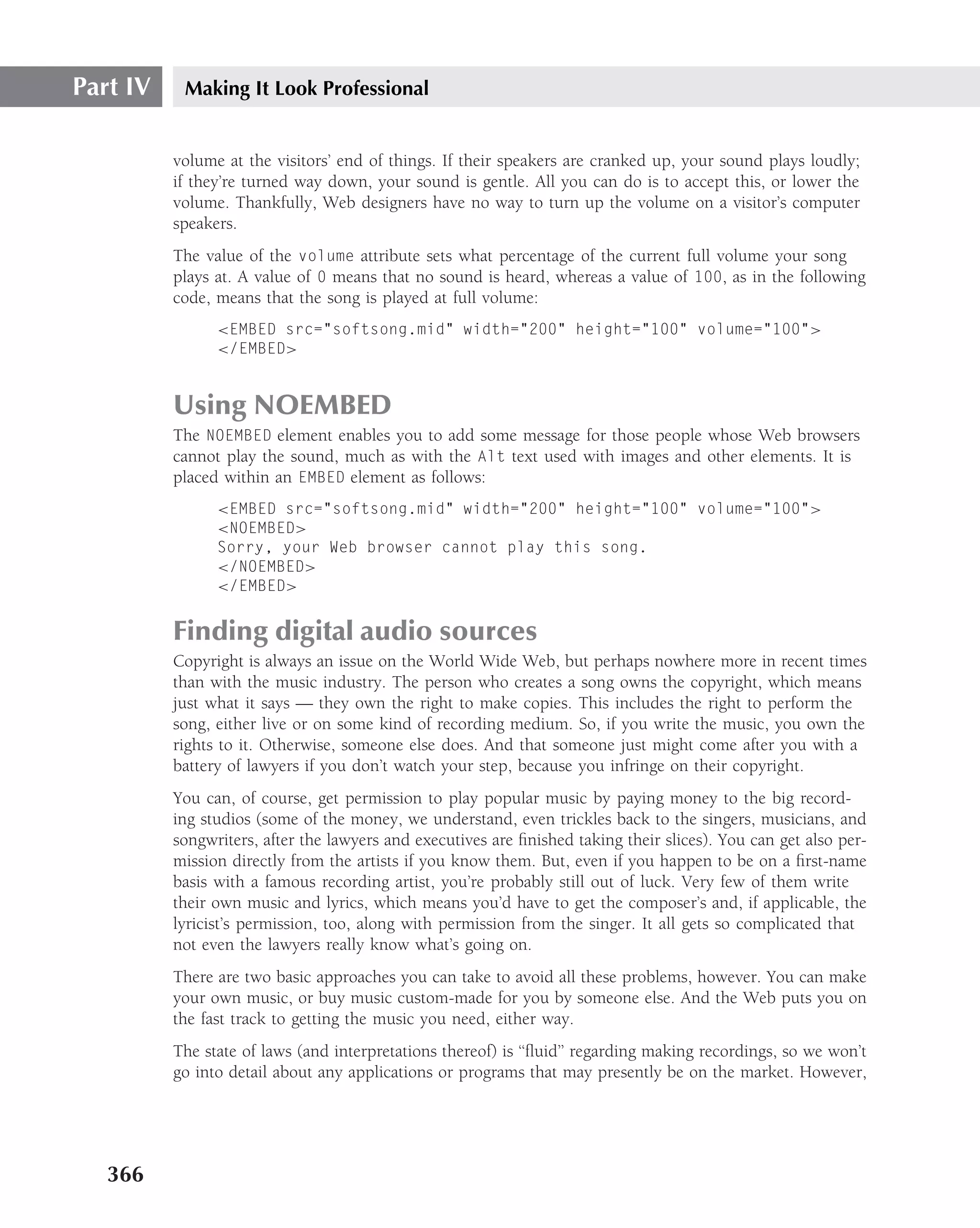 Part IV    Making It Look Professional


          volume at the visitors’ end of things. If their speakers are cranked up, your sound plays loudly;
          if they’re turned way down, your sound is gentle. All you can do is to accept this, or lower the
          volume. Thankfully, Web designers have no way to turn up the volume on a visitor’s computer
          speakers.
          The value of the volume attribute sets what percentage of the current full volume your song
          plays at. A value of 0 means that no sound is heard, whereas a value of 100, as in the following
          code, means that the song is played at full volume:
                <EMBED src="softsong.mid" width="200" height="100" volume="100">
                </EMBED>


          Using NOEMBED
          The NOEMBED element enables you to add some message for those people whose Web browsers
          cannot play the sound, much as with the Alt text used with images and other elements. It is
          placed within an EMBED element as follows:
                <EMBED src="softsong.mid" width="200" height="100" volume="100">
                <NOEMBED>
                Sorry, your Web browser cannot play this song.
                </NOEMBED>
                </EMBED>


          Finding digital audio sources
          Copyright is always an issue on the World Wide Web, but perhaps nowhere more in recent times
          than with the music industry. The person who creates a song owns the copyright, which means
          just what it says — they own the right to make copies. This includes the right to perform the
          song, either live or on some kind of recording medium. So, if you write the music, you own the
          rights to it. Otherwise, someone else does. And that someone just might come after you with a
          battery of lawyers if you don’t watch your step, because you infringe on their copyright.
          You can, of course, get permission to play popular music by paying money to the big record-
          ing studios (some of the money, we understand, even trickles back to the singers, musicians, and
          songwriters, after the lawyers and executives are ﬁnished taking their slices). You can get also per-
          mission directly from the artists if you know them. But, even if you happen to be on a ﬁrst-name
          basis with a famous recording artist, you’re probably still out of luck. Very few of them write
          their own music and lyrics, which means you’d have to get the composer’s and, if applicable, the
          lyricist’s permission, too, along with permission from the singer. It all gets so complicated that
          not even the lawyers really know what’s going on.
          There are two basic approaches you can take to avoid all these problems, however. You can make
          your own music, or buy music custom-made for you by someone else. And the Web puts you on
          the fast track to getting the music you need, either way.
          The state of laws (and interpretations thereof) is ‘‘ﬂuid’’ regarding making recordings, so we won’t
          go into detail about any applications or programs that may presently be on the market. However,




   366
 