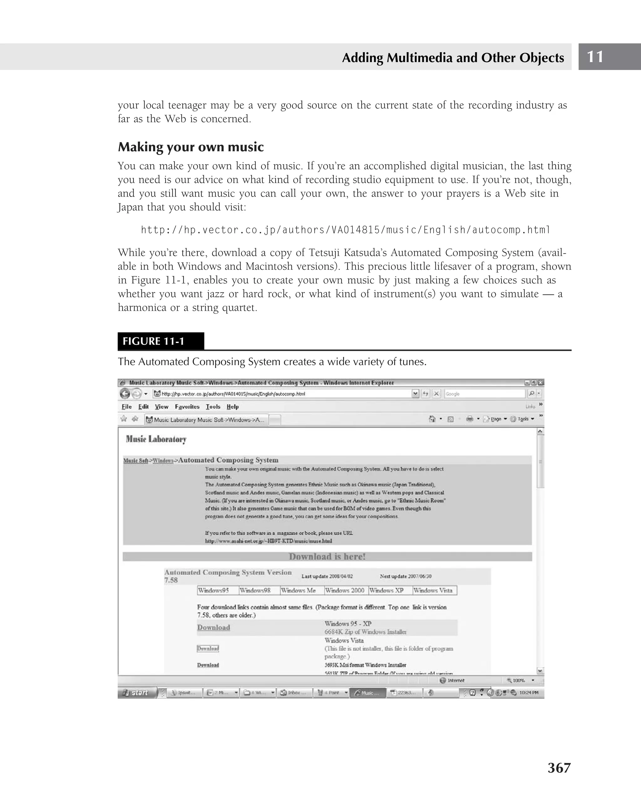 Adding Multimedia and Other Objects                 11

your local teenager may be a very good source on the current state of the recording industry as
far as the Web is concerned.

Making your own music
You can make your own kind of music. If you’re an accomplished digital musician, the last thing
you need is our advice on what kind of recording studio equipment to use. If you’re not, though,
and you still want music you can call your own, the answer to your prayers is a Web site in
Japan that you should visit:
    http://hp.vector.co.jp/authors/VA014815/music/English/autocomp.html

While you’re there, download a copy of Tetsuji Katsuda’s Automated Composing System (avail-
able in both Windows and Macintosh versions). This precious little lifesaver of a program, shown
in Figure 11-1, enables you to create your own music by just making a few choices such as
whether you want jazz or hard rock, or what kind of instrument(s) you want to simulate — a
harmonica or a string quartet.

 FIGURE 11-1
The Automated Composing System creates a wide variety of tunes.




                                                                                          367
 