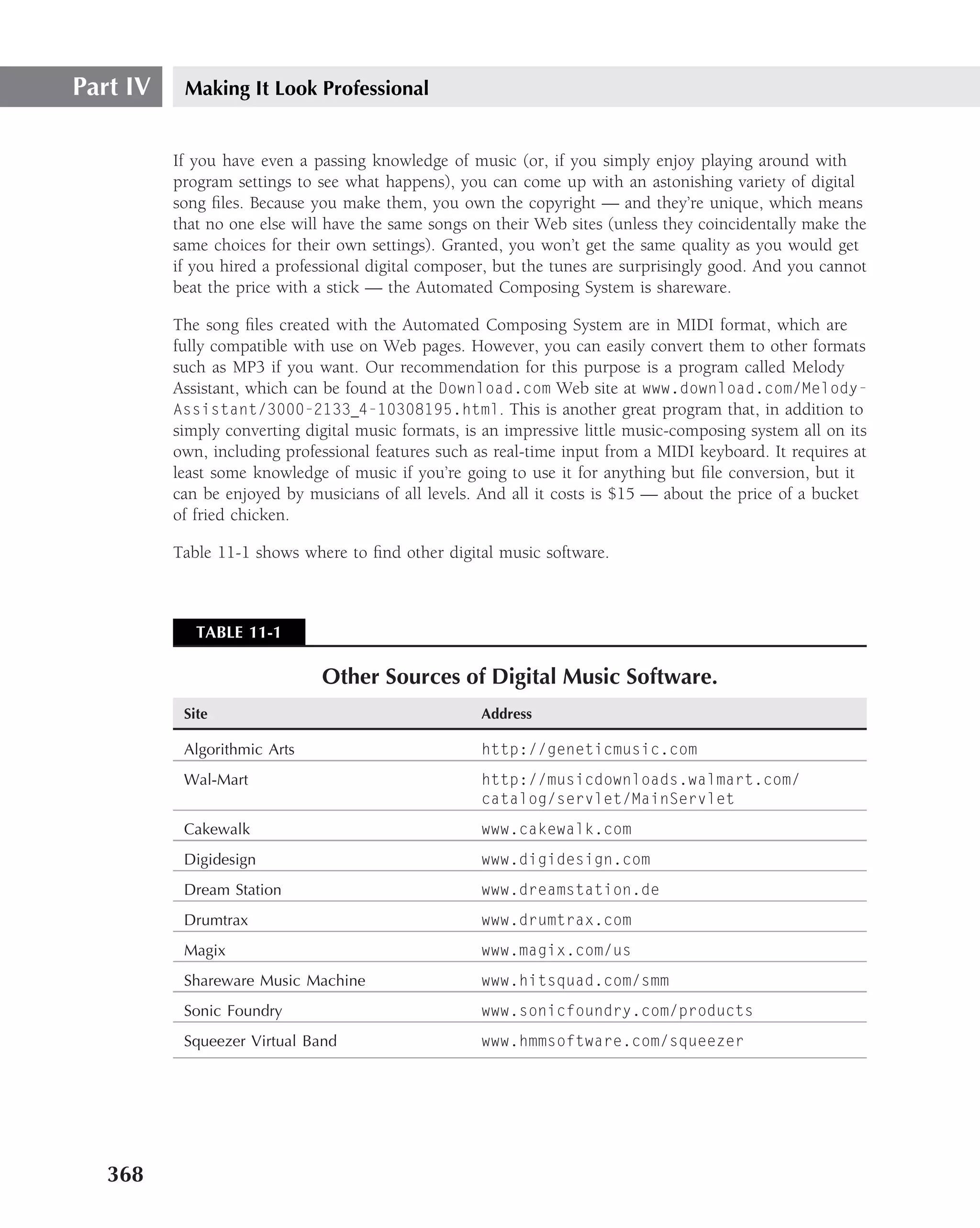 Part IV    Making It Look Professional


          If you have even a passing knowledge of music (or, if you simply enjoy playing around with
          program settings to see what happens), you can come up with an astonishing variety of digital
          song ﬁles. Because you make them, you own the copyright — and they’re unique, which means
          that no one else will have the same songs on their Web sites (unless they coincidentally make the
          same choices for their own settings). Granted, you won’t get the same quality as you would get
          if you hired a professional digital composer, but the tunes are surprisingly good. And you cannot
          beat the price with a stick — the Automated Composing System is shareware.

          The song ﬁles created with the Automated Composing System are in MIDI format, which are
          fully compatible with use on Web pages. However, you can easily convert them to other formats
          such as MP3 if you want. Our recommendation for this purpose is a program called Melody
          Assistant, which can be found at the Download.com Web site at www.download.com/Melody-
          Assistant/3000-2133 4-10308195.html. This is another great program that, in addition to
          simply converting digital music formats, is an impressive little music-composing system all on its
          own, including professional features such as real-time input from a MIDI keyboard. It requires at
          least some knowledge of music if you’re going to use it for anything but ﬁle conversion, but it
          can be enjoyed by musicians of all levels. And all it costs is $15 — about the price of a bucket
          of fried chicken.

          Table 11-1 shows where to ﬁnd other digital music software.



             TABLE 11-1

                               Other Sources of Digital Music Software.
           Site                                      Address

           Algorithmic Arts                          http://geneticmusic.com
           Wal-Mart                                  http://musicdownloads.walmart.com/
                                                     catalog/servlet/MainServlet
           Cakewalk                                  www.cakewalk.com
           Digidesign                                www.digidesign.com
           Dream Station                             www.dreamstation.de
           Drumtrax                                  www.drumtrax.com
           Magix                                     www.magix.com/us
           Shareware Music Machine                   www.hitsquad.com/smm
           Sonic Foundry                             www.sonicfoundry.com/products
           Squeezer Virtual Band                     www.hmmsoftware.com/squeezer




   368
 