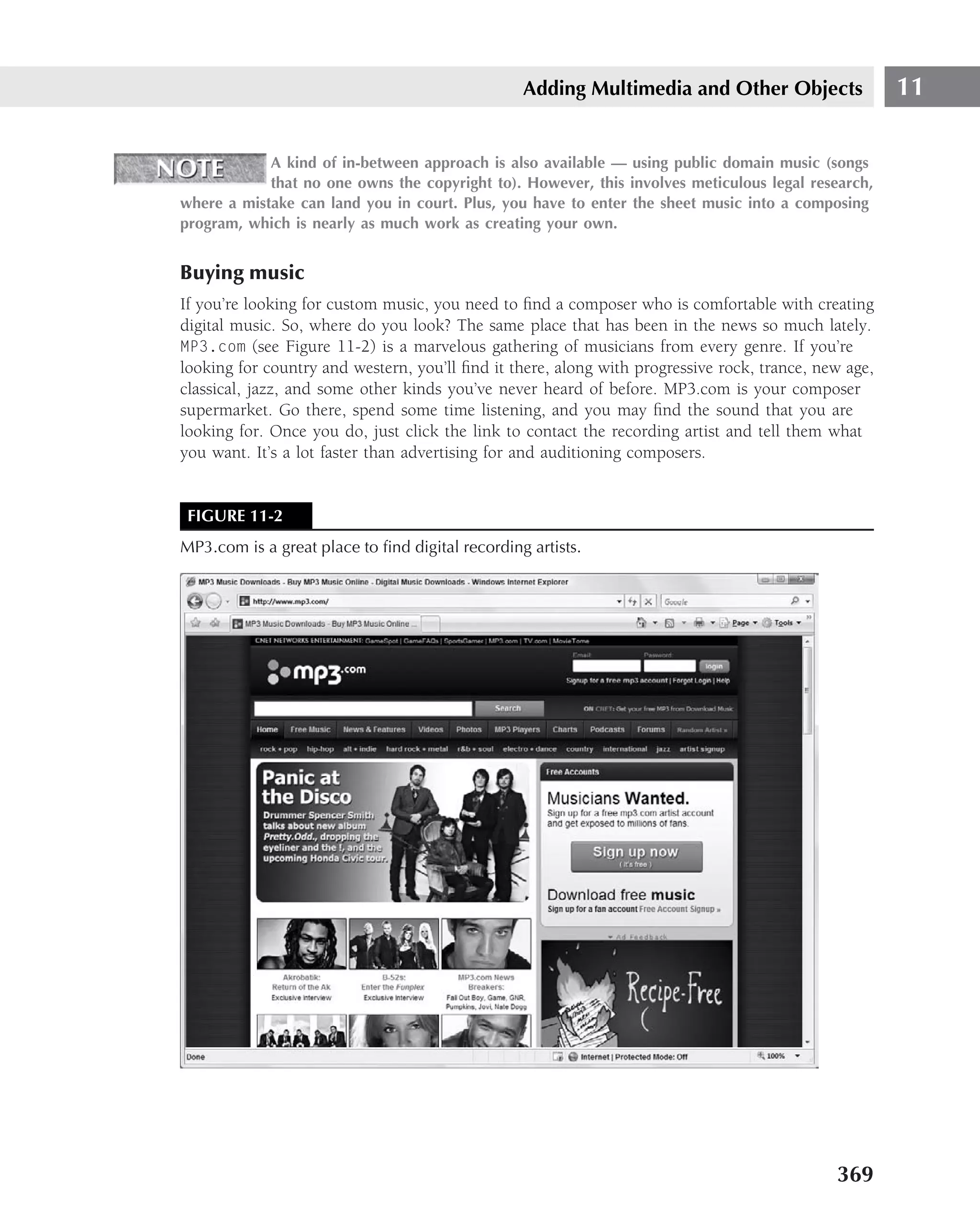 Adding Multimedia and Other Objects                  11

            A kind of in-between approach is also available — using public domain music (songs
            that no one owns the copyright to). However, this involves meticulous legal research,
where a mistake can land you in court. Plus, you have to enter the sheet music into a composing
program, which is nearly as much work as creating your own.


Buying music
If you’re looking for custom music, you need to ﬁnd a composer who is comfortable with creating
digital music. So, where do you look? The same place that has been in the news so much lately.
MP3.com (see Figure 11-2) is a marvelous gathering of musicians from every genre. If you’re
looking for country and western, you’ll ﬁnd it there, along with progressive rock, trance, new age,
classical, jazz, and some other kinds you’ve never heard of before. MP3.com is your composer
supermarket. Go there, spend some time listening, and you may ﬁnd the sound that you are
looking for. Once you do, just click the link to contact the recording artist and tell them what
you want. It’s a lot faster than advertising for and auditioning composers.


 FIGURE 11-2
MP3.com is a great place to ﬁnd digital recording artists.




                                                                                             369
 