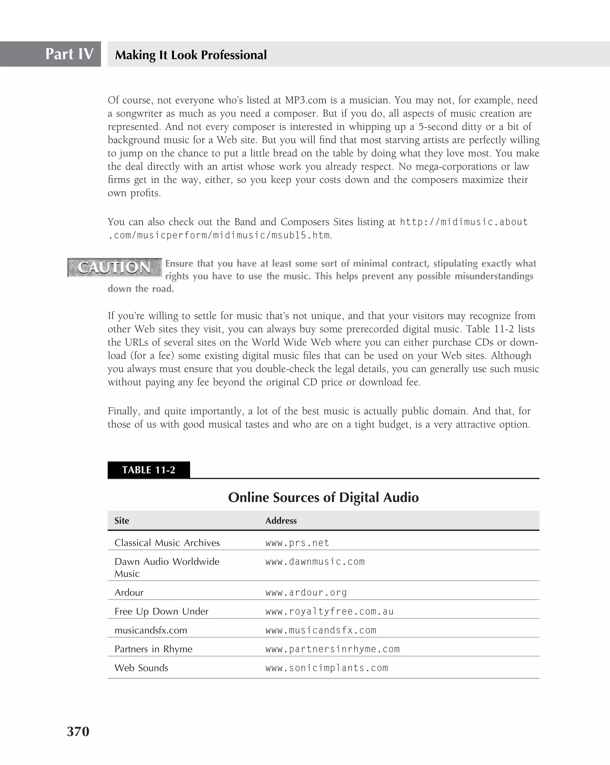 Part IV    Making It Look Professional


          Of course, not everyone who’s listed at MP3.com is a musician. You may not, for example, need
          a songwriter as much as you need a composer. But if you do, all aspects of music creation are
          represented. And not every composer is interested in whipping up a 5-second ditty or a bit of
          background music for a Web site. But you will ﬁnd that most starving artists are perfectly willing
          to jump on the chance to put a little bread on the table by doing what they love most. You make
          the deal directly with an artist whose work you already respect. No mega-corporations or law
          ﬁrms get in the way, either, so you keep your costs down and the composers maximize their
          own proﬁts.

          You can also check out the Band and Composers Sites listing at http://midimusic.about
          .com/musicperform/midimusic/msub15.htm.

                      Ensure that you have at least some sort of minimal contract, stipulating exactly what
                      rights you have to use the music. This helps prevent any possible misunderstandings
          down the road.

          If you’re willing to settle for music that’s not unique, and that your visitors may recognize from
          other Web sites they visit, you can always buy some prerecorded digital music. Table 11-2 lists
          the URLs of several sites on the World Wide Web where you can either purchase CDs or down-
          load (for a fee) some existing digital music ﬁles that can be used on your Web sites. Although
          you always must ensure that you double-check the legal details, you can generally use such music
          without paying any fee beyond the original CD price or download fee.

          Finally, and quite importantly, a lot of the best music is actually public domain. And that, for
          those of us with good musical tastes and who are on a tight budget, is a very attractive option.



             TABLE 11-2

                                      Online Sources of Digital Audio
           Site                              Address

           Classical Music Archives          www.prs.net
           Dawn Audio Worldwide              www.dawnmusic.com
           Music
           Ardour                            www.ardour.org
           Free Up Down Under                www.royaltyfree.com.au
           musicandsfx.com                   www.musicandsfx.com
           Partners in Rhyme                 www.partnersinrhyme.com
           Web Sounds                        www.sonicimplants.com




   370
 