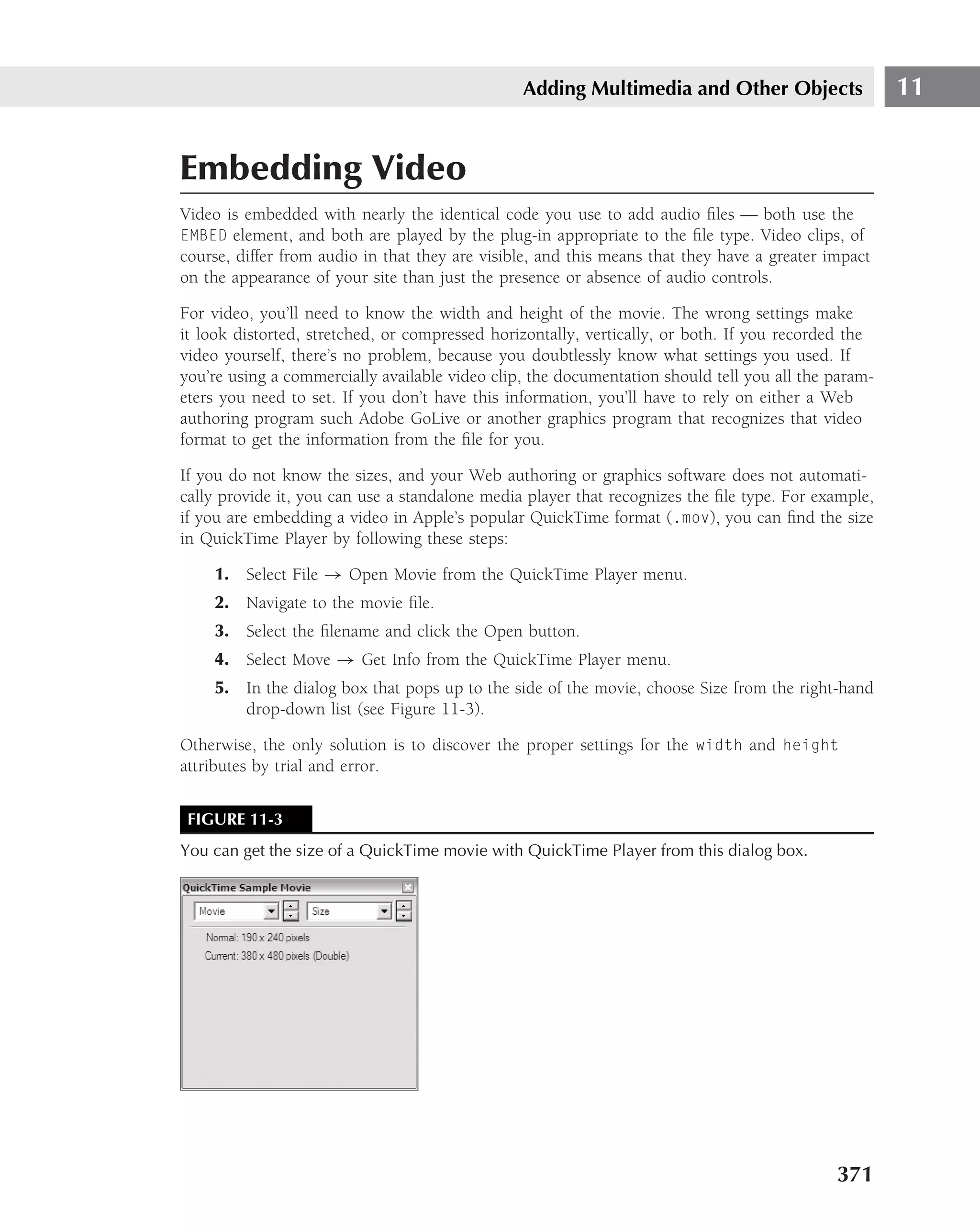 Adding Multimedia and Other Objects                  11


Embedding Video
Video is embedded with nearly the identical code you use to add audio ﬁles — both use the
EMBED element, and both are played by the plug-in appropriate to the ﬁle type. Video clips, of
course, differ from audio in that they are visible, and this means that they have a greater impact
on the appearance of your site than just the presence or absence of audio controls.

For video, you’ll need to know the width and height of the movie. The wrong settings make
it look distorted, stretched, or compressed horizontally, vertically, or both. If you recorded the
video yourself, there’s no problem, because you doubtlessly know what settings you used. If
you’re using a commercially available video clip, the documentation should tell you all the param-
eters you need to set. If you don’t have this information, you’ll have to rely on either a Web
authoring program such Adobe GoLive or another graphics program that recognizes that video
format to get the information from the ﬁle for you.

If you do not know the sizes, and your Web authoring or graphics software does not automati-
cally provide it, you can use a standalone media player that recognizes the ﬁle type. For example,
if you are embedding a video in Apple’s popular QuickTime format (.mov), you can ﬁnd the size
in QuickTime Player by following these steps:

    1. Select File → Open Movie from the QuickTime Player menu.
    2. Navigate to the movie ﬁle.
    3. Select the ﬁlename and click the Open button.
    4. Select Move → Get Info from the QuickTime Player menu.
    5. In the dialog box that pops up to the side of the movie, choose Size from the right-hand
       drop-down list (see Figure 11-3).

Otherwise, the only solution is to discover the proper settings for the width and height
attributes by trial and error.


 FIGURE 11-3
You can get the size of a QuickTime movie with QuickTime Player from this dialog box.




                                                                                             371
 