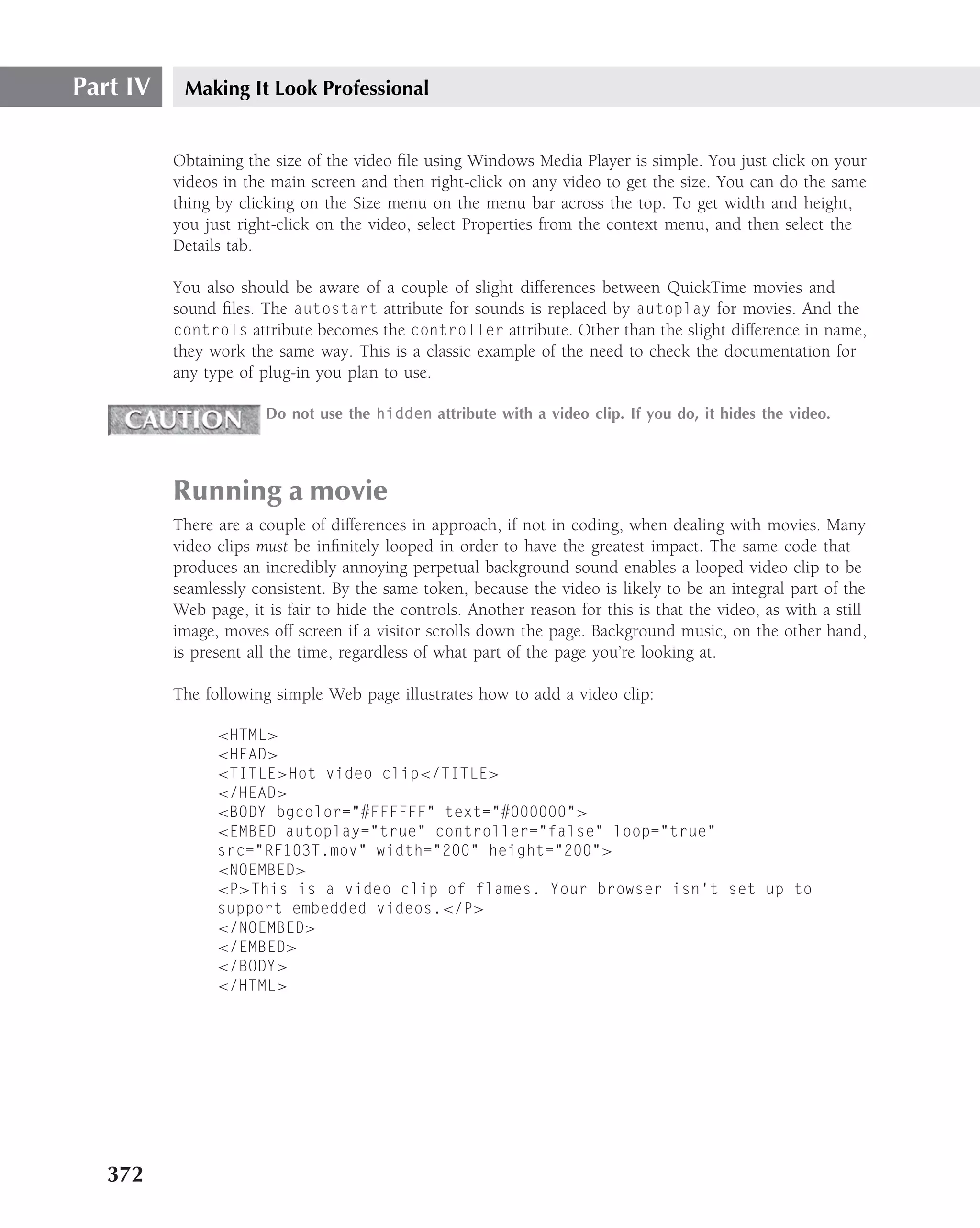 Part IV    Making It Look Professional


          Obtaining the size of the video ﬁle using Windows Media Player is simple. You just click on your
          videos in the main screen and then right-click on any video to get the size. You can do the same
          thing by clicking on the Size menu on the menu bar across the top. To get width and height,
          you just right-click on the video, select Properties from the context menu, and then select the
          Details tab.

          You also should be aware of a couple of slight differences between QuickTime movies and
          sound ﬁles. The autostart attribute for sounds is replaced by autoplay for movies. And the
          controls attribute becomes the controller attribute. Other than the slight difference in name,
          they work the same way. This is a classic example of the need to check the documentation for
          any type of plug-in you plan to use.

                       Do not use the hidden attribute with a video clip. If you do, it hides the video.




          Running a movie
          There are a couple of differences in approach, if not in coding, when dealing with movies. Many
          video clips must be inﬁnitely looped in order to have the greatest impact. The same code that
          produces an incredibly annoying perpetual background sound enables a looped video clip to be
          seamlessly consistent. By the same token, because the video is likely to be an integral part of the
          Web page, it is fair to hide the controls. Another reason for this is that the video, as with a still
          image, moves off screen if a visitor scrolls down the page. Background music, on the other hand,
          is present all the time, regardless of what part of the page you’re looking at.

          The following simple Web page illustrates how to add a video clip:

                <HTML>
                <HEAD>
                <TITLE>Hot video clip</TITLE>
                </HEAD>
                <BODY bgcolor="#FFFFFF" text="#000000">
                <EMBED autoplay="true" controller="false" loop="true"
                src="RF103T.mov" width="200" height="200">
                <NOEMBED>
                <P>This is a video clip of flames. Your browser isn’t set up to
                support embedded videos.</P>
                </NOEMBED>
                </EMBED>
                </BODY>
                </HTML>




   372
 