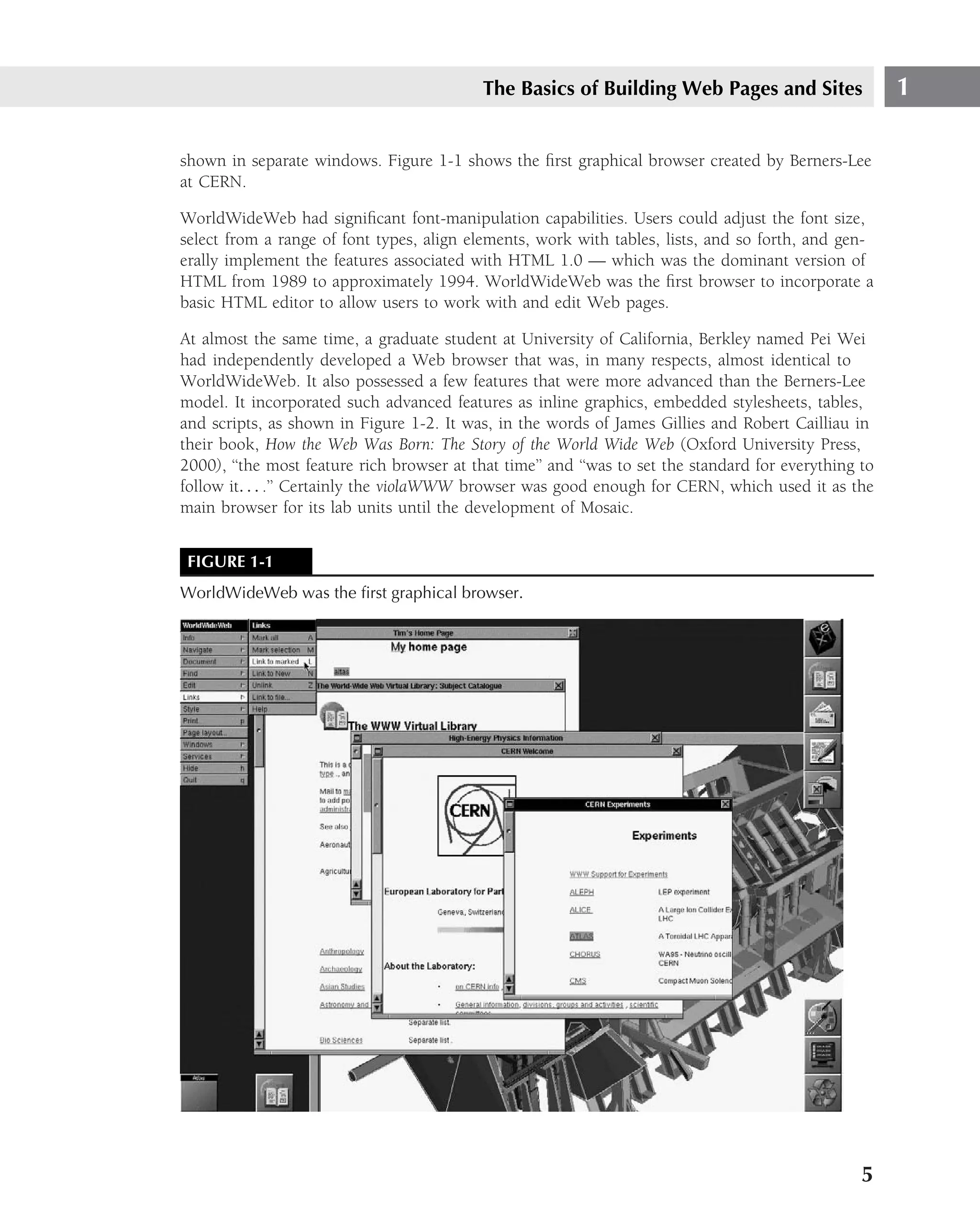 The Basics of Building Web Pages and Sites                  1

shown in separate windows. Figure 1-1 shows the ﬁrst graphical browser created by Berners-Lee
at CERN.

WorldWideWeb had signiﬁcant font-manipulation capabilities. Users could adjust the font size,
select from a range of font types, align elements, work with tables, lists, and so forth, and gen-
erally implement the features associated with HTML 1.0 — which was the dominant version of
HTML from 1989 to approximately 1994. WorldWideWeb was the ﬁrst browser to incorporate a
basic HTML editor to allow users to work with and edit Web pages.

At almost the same time, a graduate student at University of California, Berkley named Pei Wei
had independently developed a Web browser that was, in many respects, almost identical to
WorldWideWeb. It also possessed a few features that were more advanced than the Berners-Lee
model. It incorporated such advanced features as inline graphics, embedded stylesheets, tables,
and scripts, as shown in Figure 1-2. It was, in the words of James Gillies and Robert Cailliau in
their book, How the Web Was Born: The Story of the World Wide Web (Oxford University Press,
2000), ‘‘the most feature rich browser at that time’’ and ‘‘was to set the standard for everything to
follow it. . . .’’ Certainly the violaWWW browser was good enough for CERN, which used it as the
main browser for its lab units until the development of Mosaic.


 FIGURE 1-1
WorldWideWeb was the ﬁrst graphical browser.




                                                                                                   5
 