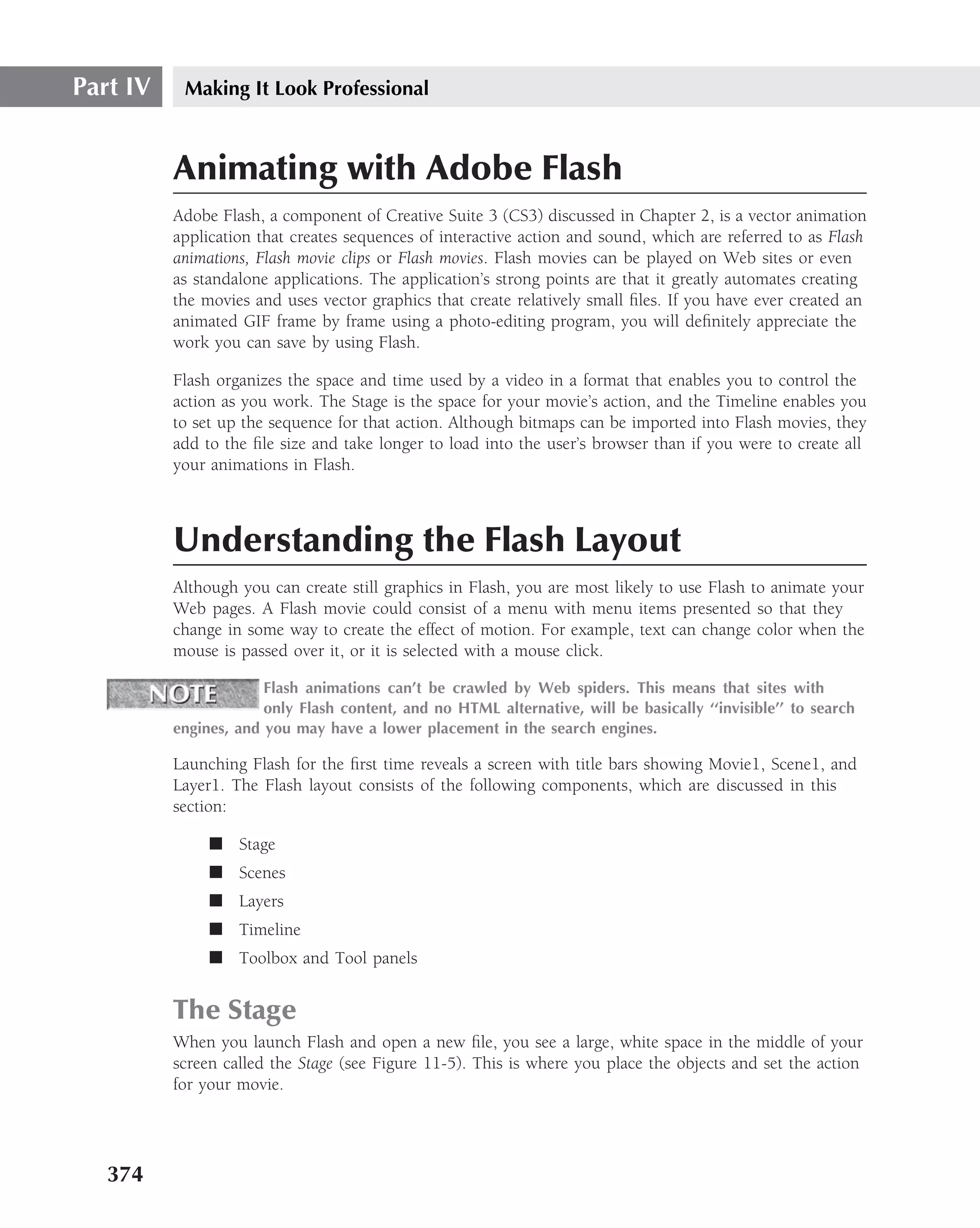 Part IV    Making It Look Professional



          Animating with Adobe Flash
          Adobe Flash, a component of Creative Suite 3 (CS3) discussed in Chapter 2, is a vector animation
          application that creates sequences of interactive action and sound, which are referred to as Flash
          animations, Flash movie clips or Flash movies. Flash movies can be played on Web sites or even
          as standalone applications. The application’s strong points are that it greatly automates creating
          the movies and uses vector graphics that create relatively small ﬁles. If you have ever created an
          animated GIF frame by frame using a photo-editing program, you will deﬁnitely appreciate the
          work you can save by using Flash.

          Flash organizes the space and time used by a video in a format that enables you to control the
          action as you work. The Stage is the space for your movie’s action, and the Timeline enables you
          to set up the sequence for that action. Although bitmaps can be imported into Flash movies, they
          add to the ﬁle size and take longer to load into the user’s browser than if you were to create all
          your animations in Flash.



          Understanding the Flash Layout
          Although you can create still graphics in Flash, you are most likely to use Flash to animate your
          Web pages. A Flash movie could consist of a menu with menu items presented so that they
          change in some way to create the effect of motion. For example, text can change color when the
          mouse is passed over it, or it is selected with a mouse click.

                       Flash animations can’t be crawled by Web spiders. This means that sites with
                       only Flash content, and no HTML alternative, will be basically ‘‘invisible’’ to search
          engines, and you may have a lower placement in the search engines.

          Launching Flash for the ﬁrst time reveals a screen with title bars showing Movie1, Scene1, and
          Layer1. The Flash layout consists of the following components, which are discussed in this
          section:

               ■ Stage
               ■ Scenes
               ■ Layers
               ■ Timeline
               ■ Toolbox and Tool panels


          The Stage
          When you launch Flash and open a new ﬁle, you see a large, white space in the middle of your
          screen called the Stage (see Figure 11-5). This is where you place the objects and set the action
          for your movie.




   374
 