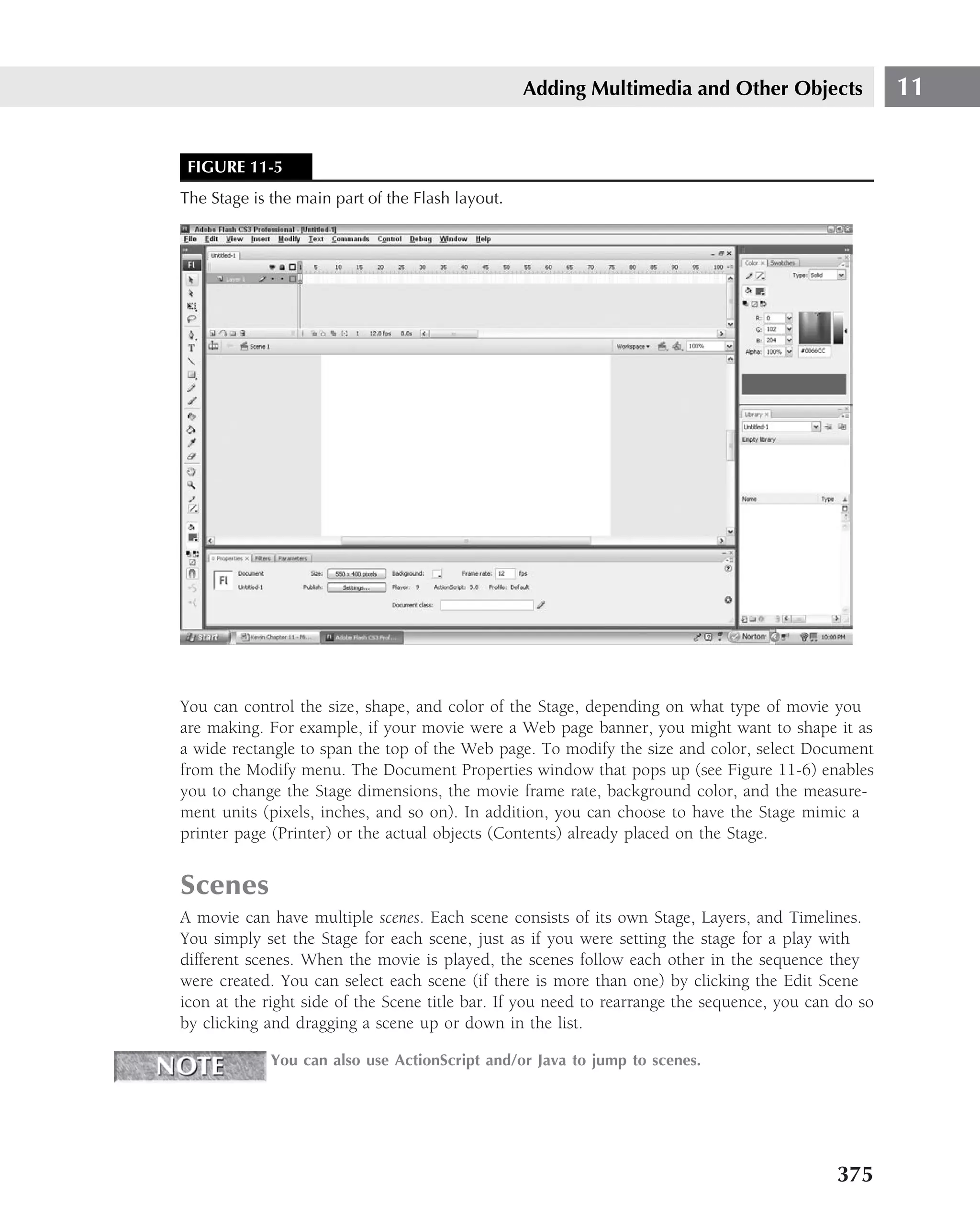 Adding Multimedia and Other Objects                 11


 FIGURE 11-5
The Stage is the main part of the Flash layout.




You can control the size, shape, and color of the Stage, depending on what type of movie you
are making. For example, if your movie were a Web page banner, you might want to shape it as
a wide rectangle to span the top of the Web page. To modify the size and color, select Document
from the Modify menu. The Document Properties window that pops up (see Figure 11-6) enables
you to change the Stage dimensions, the movie frame rate, background color, and the measure-
ment units (pixels, inches, and so on). In addition, you can choose to have the Stage mimic a
printer page (Printer) or the actual objects (Contents) already placed on the Stage.


Scenes
A movie can have multiple scenes. Each scene consists of its own Stage, Layers, and Timelines.
You simply set the Stage for each scene, just as if you were setting the stage for a play with
different scenes. When the movie is played, the scenes follow each other in the sequence they
were created. You can select each scene (if there is more than one) by clicking the Edit Scene
icon at the right side of the Scene title bar. If you need to rearrange the sequence, you can do so
by clicking and dragging a scene up or down in the list.

             You can also use ActionScript and/or Java to jump to scenes.




                                                                                             375
 
