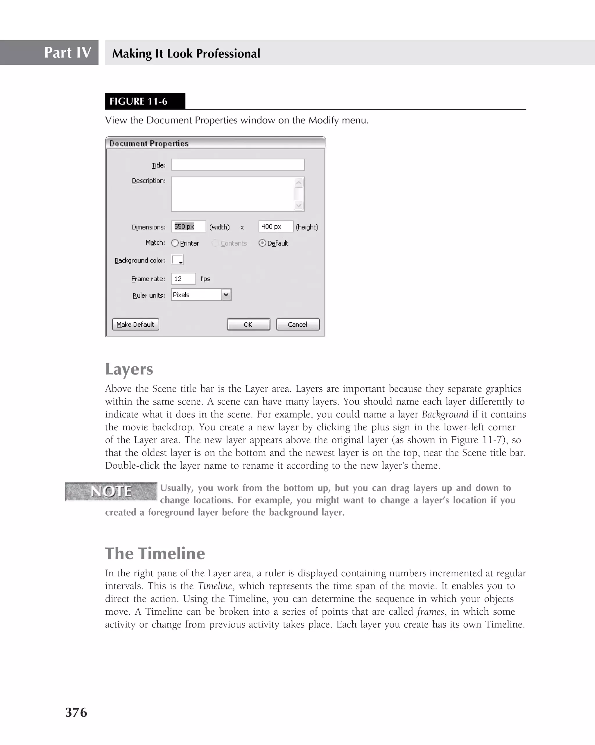 Part IV    Making It Look Professional


           FIGURE 11-6
          View the Document Properties window on the Modify menu.




          Layers
          Above the Scene title bar is the Layer area. Layers are important because they separate graphics
          within the same scene. A scene can have many layers. You should name each layer differently to
          indicate what it does in the scene. For example, you could name a layer Background if it contains
          the movie backdrop. You create a new layer by clicking the plus sign in the lower-left corner
          of the Layer area. The new layer appears above the original layer (as shown in Figure 11-7), so
          that the oldest layer is on the bottom and the newest layer is on the top, near the Scene title bar.
          Double-click the layer name to rename it according to the new layer’s theme.

                       Usually, you work from the bottom up, but you can drag layers up and down to
                       change locations. For example, you might want to change a layer’s location if you
          created a foreground layer before the background layer.



          The Timeline
          In the right pane of the Layer area, a ruler is displayed containing numbers incremented at regular
          intervals. This is the Timeline, which represents the time span of the movie. It enables you to
          direct the action. Using the Timeline, you can determine the sequence in which your objects
          move. A Timeline can be broken into a series of points that are called frames, in which some
          activity or change from previous activity takes place. Each layer you create has its own Timeline.




   376
 