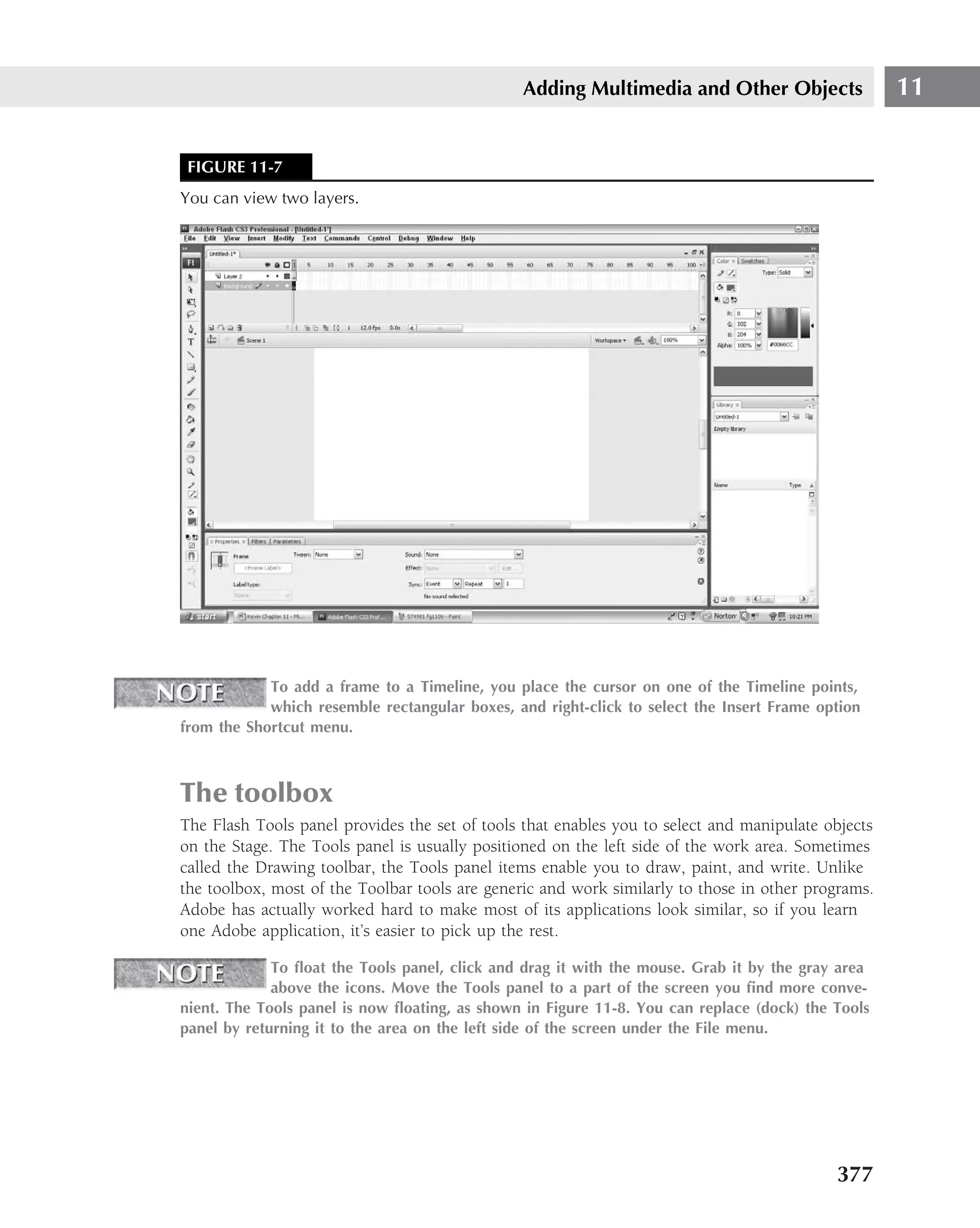 Adding Multimedia and Other Objects                  11


 FIGURE 11-7
You can view two layers.




            To add a frame to a Timeline, you place the cursor on one of the Timeline points,
            which resemble rectangular boxes, and right-click to select the Insert Frame option
from the Shortcut menu.



The toolbox
The Flash Tools panel provides the set of tools that enables you to select and manipulate objects
on the Stage. The Tools panel is usually positioned on the left side of the work area. Sometimes
called the Drawing toolbar, the Tools panel items enable you to draw, paint, and write. Unlike
the toolbox, most of the Toolbar tools are generic and work similarly to those in other programs.
Adobe has actually worked hard to make most of its applications look similar, so if you learn
one Adobe application, it’s easier to pick up the rest.

             To ﬂoat the Tools panel, click and drag it with the mouse. Grab it by the gray area
             above the icons. Move the Tools panel to a part of the screen you ﬁnd more conve-
nient. The Tools panel is now ﬂoating, as shown in Figure 11-8. You can replace (dock) the Tools
panel by returning it to the area on the left side of the screen under the File menu.




                                                                                           377
 