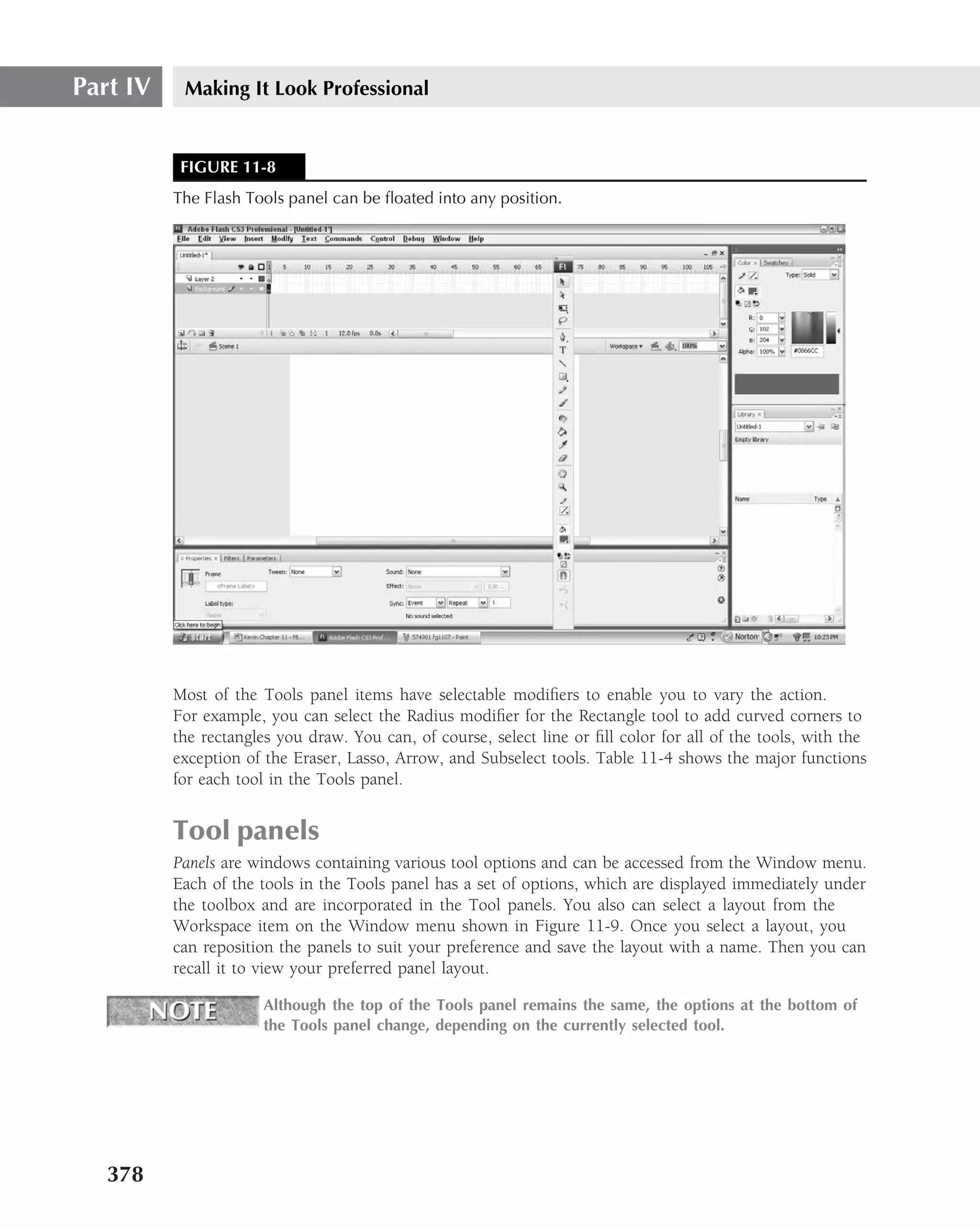 Part IV    Making It Look Professional


           FIGURE 11-8
          The Flash Tools panel can be ﬂoated into any position.




          Most of the Tools panel items have selectable modiﬁers to enable you to vary the action.
          For example, you can select the Radius modiﬁer for the Rectangle tool to add curved corners to
          the rectangles you draw. You can, of course, select line or ﬁll color for all of the tools, with the
          exception of the Eraser, Lasso, Arrow, and Subselect tools. Table 11-4 shows the major functions
          for each tool in the Tools panel.


          Tool panels
          Panels are windows containing various tool options and can be accessed from the Window menu.
          Each of the tools in the Tools panel has a set of options, which are displayed immediately under
          the toolbox and are incorporated in the Tool panels. You also can select a layout from the
          Workspace item on the Window menu shown in Figure 11-9. Once you select a layout, you
          can reposition the panels to suit your preference and save the layout with a name. Then you can
          recall it to view your preferred panel layout.

                       Although the top of the Tools panel remains the same, the options at the bottom of
                       the Tools panel change, depending on the currently selected tool.




   378
 