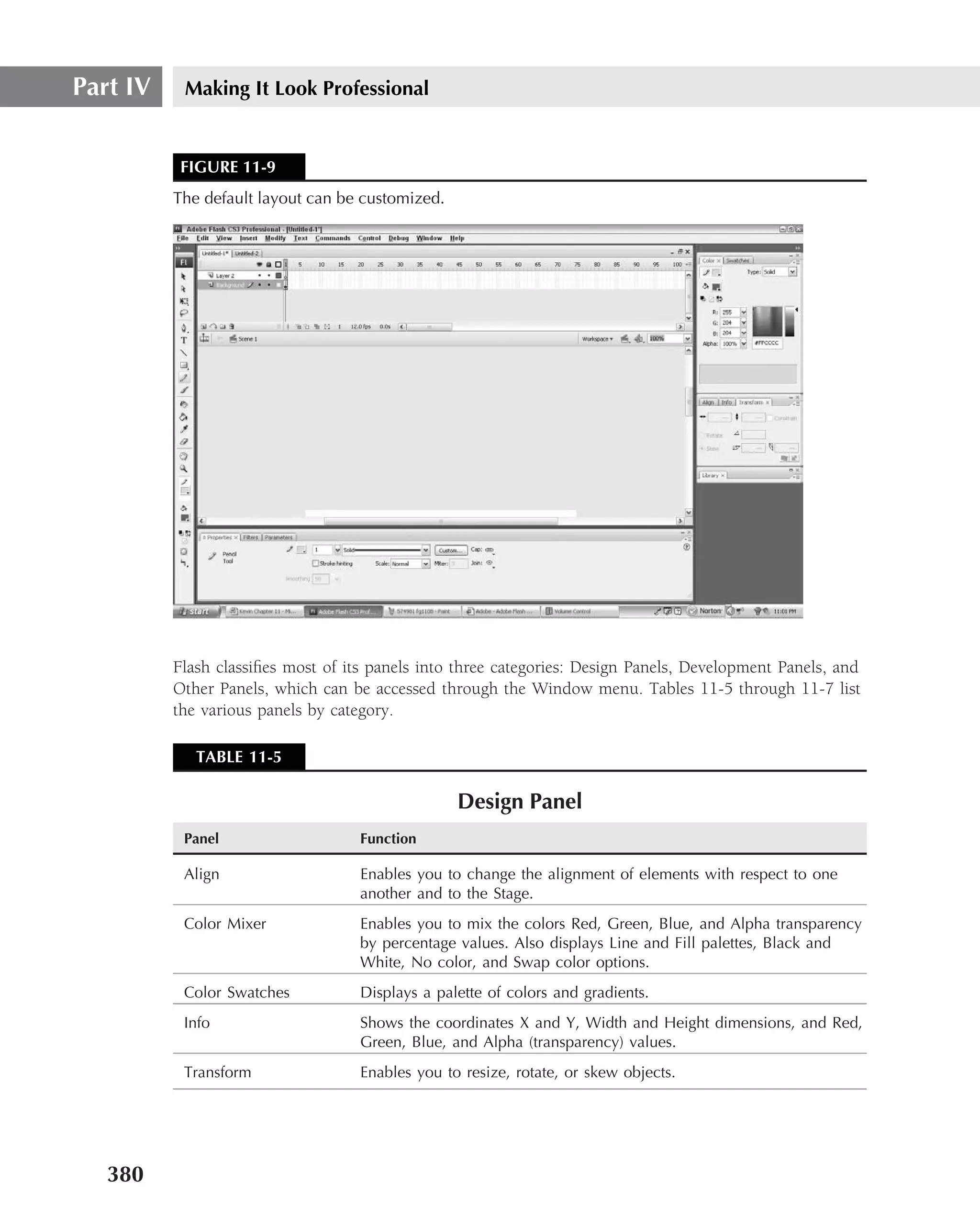Part IV    Making It Look Professional


           FIGURE 11-9
          The default layout can be customized.




          Flash classiﬁes most of its panels into three categories: Design Panels, Development Panels, and
          Other Panels, which can be accessed through the Window menu. Tables 11-5 through 11-7 list
          the various panels by category.

             TABLE 11-5

                                                  Design Panel
           Panel                    Function

           Align                    Enables you to change the alignment of elements with respect to one
                                    another and to the Stage.
           Color Mixer              Enables you to mix the colors Red, Green, Blue, and Alpha transparency
                                    by percentage values. Also displays Line and Fill palettes, Black and
                                    White, No color, and Swap color options.
           Color Swatches           Displays a palette of colors and gradients.
           Info                     Shows the coordinates X and Y, Width and Height dimensions, and Red,
                                    Green, Blue, and Alpha (transparency) values.
           Transform                Enables you to resize, rotate, or skew objects.




   380
 