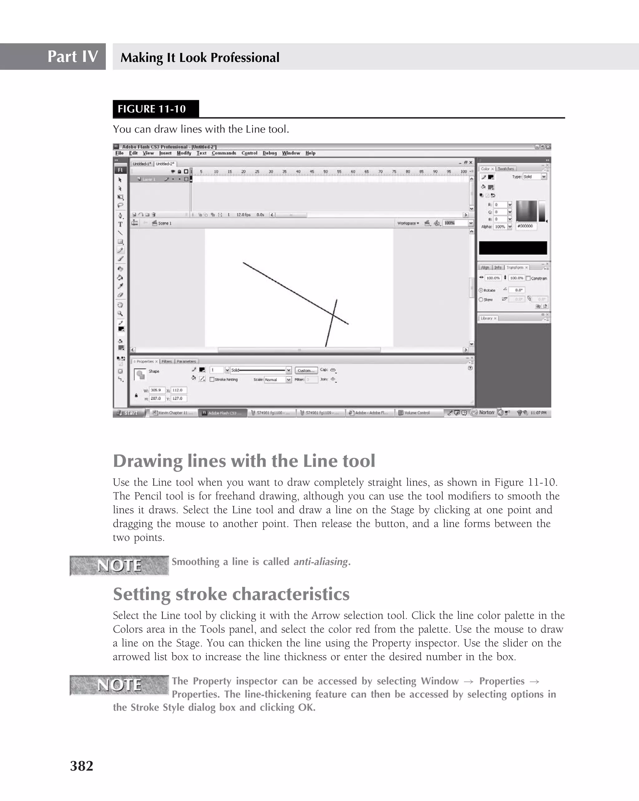 Part IV    Making It Look Professional


           FIGURE 11-10
          You can draw lines with the Line tool.




          Drawing lines with the Line tool
          Use the Line tool when you want to draw completely straight lines, as shown in Figure 11-10.
          The Pencil tool is for freehand drawing, although you can use the tool modiﬁers to smooth the
          lines it draws. Select the Line tool and draw a line on the Stage by clicking at one point and
          dragging the mouse to another point. Then release the button, and a line forms between the
          two points.

                       Smoothing a line is called anti-aliasing .


          Setting stroke characteristics
          Select the Line tool by clicking it with the Arrow selection tool. Click the line color palette in the
          Colors area in the Tools panel, and select the color red from the palette. Use the mouse to draw
          a line on the Stage. You can thicken the line using the Property inspector. Use the slider on the
          arrowed list box to increase the line thickness or enter the desired number in the box.

                       The Property inspector can be accessed by selecting Window → Properties →
                       Properties. The line-thickening feature can then be accessed by selecting options in
          the Stroke Style dialog box and clicking OK.




   382
 