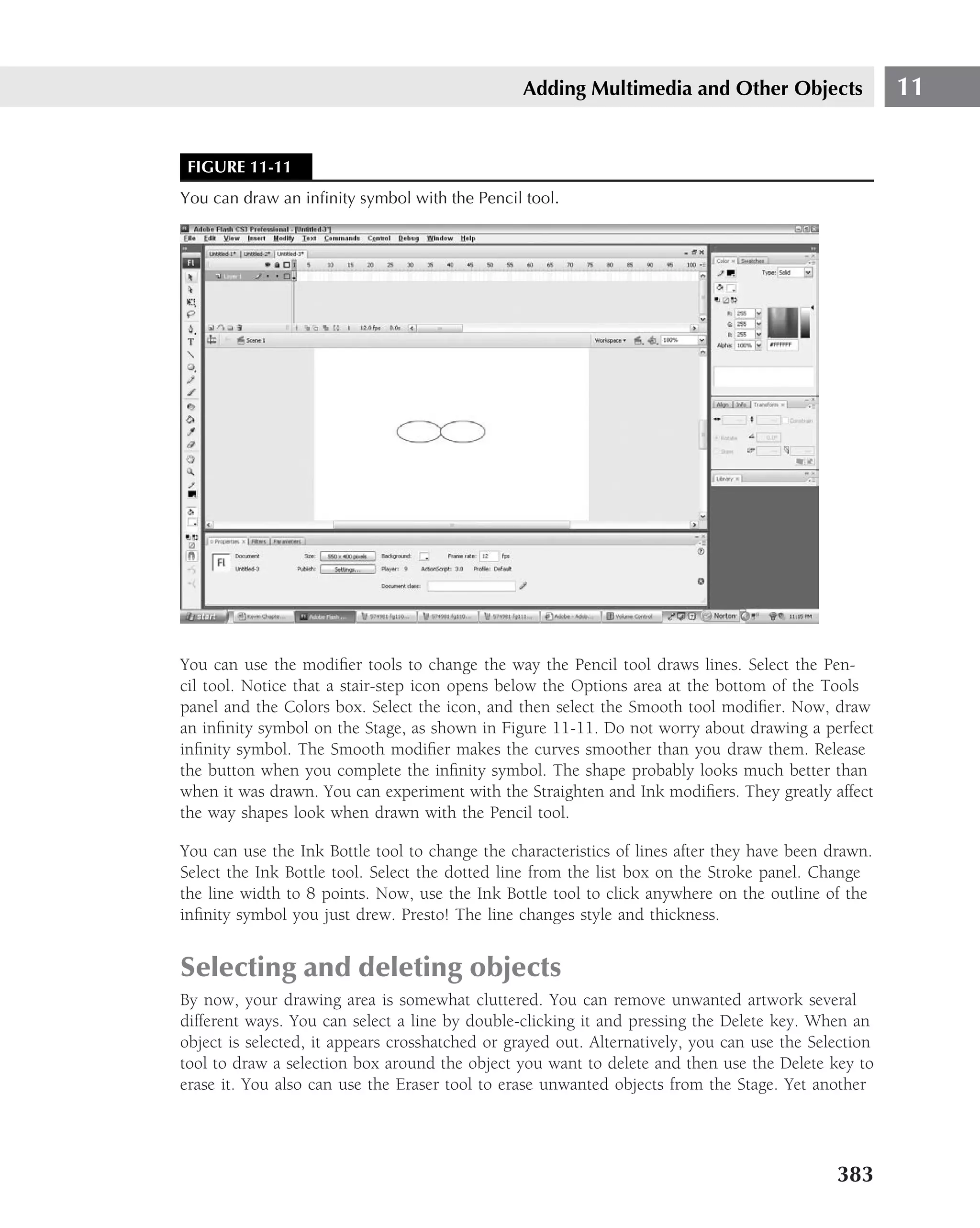 Adding Multimedia and Other Objects                   11


 FIGURE 11-11
You can draw an inﬁnity symbol with the Pencil tool.




You can use the modiﬁer tools to change the way the Pencil tool draws lines. Select the Pen-
cil tool. Notice that a stair-step icon opens below the Options area at the bottom of the Tools
panel and the Colors box. Select the icon, and then select the Smooth tool modiﬁer. Now, draw
an inﬁnity symbol on the Stage, as shown in Figure 11-11. Do not worry about drawing a perfect
inﬁnity symbol. The Smooth modiﬁer makes the curves smoother than you draw them. Release
the button when you complete the inﬁnity symbol. The shape probably looks much better than
when it was drawn. You can experiment with the Straighten and Ink modiﬁers. They greatly affect
the way shapes look when drawn with the Pencil tool.

You can use the Ink Bottle tool to change the characteristics of lines after they have been drawn.
Select the Ink Bottle tool. Select the dotted line from the list box on the Stroke panel. Change
the line width to 8 points. Now, use the Ink Bottle tool to click anywhere on the outline of the
inﬁnity symbol you just drew. Presto! The line changes style and thickness.


Selecting and deleting objects
By now, your drawing area is somewhat cluttered. You can remove unwanted artwork several
different ways. You can select a line by double-clicking it and pressing the Delete key. When an
object is selected, it appears crosshatched or grayed out. Alternatively, you can use the Selection
tool to draw a selection box around the object you want to delete and then use the Delete key to
erase it. You also can use the Eraser tool to erase unwanted objects from the Stage. Yet another




                                                                                             383
 