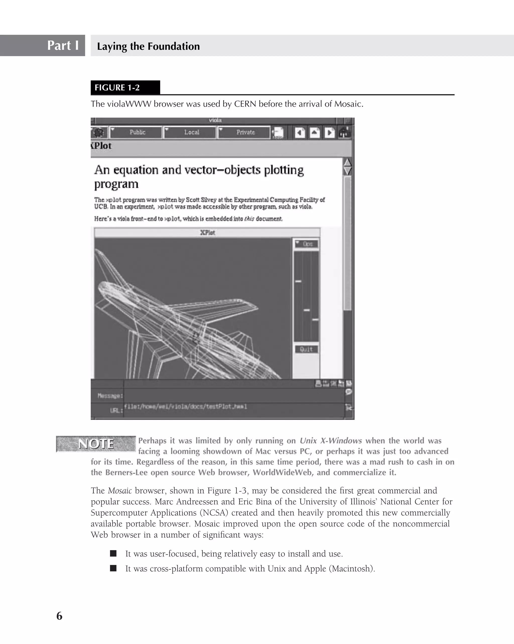 Part I    Laying the Foundation


          FIGURE 1-2
         The violaWWW browser was used by CERN before the arrival of Mosaic.




                       Perhaps it was limited by only running on Unix X-Windows when the world was
                       facing a looming showdown of Mac versus PC, or perhaps it was just too advanced
         for its time. Regardless of the reason, in this same time period, there was a mad rush to cash in on
         the Berners-Lee open source Web browser, WorldWideWeb, and commercialize it.

         The Mosaic browser, shown in Figure 1-3, may be considered the ﬁrst great commercial and
         popular success. Marc Andreessen and Eric Bina of the University of Illinois’ National Center for
         Supercomputer Applications (NCSA) created and then heavily promoted this new commercially
         available portable browser. Mosaic improved upon the open source code of the noncommercial
         Web browser in a number of signiﬁcant ways:

              ■ It was user-focused, being relatively easy to install and use.
              ■ It was cross-platform compatible with Unix and Apple (Macintosh).




 6
 
