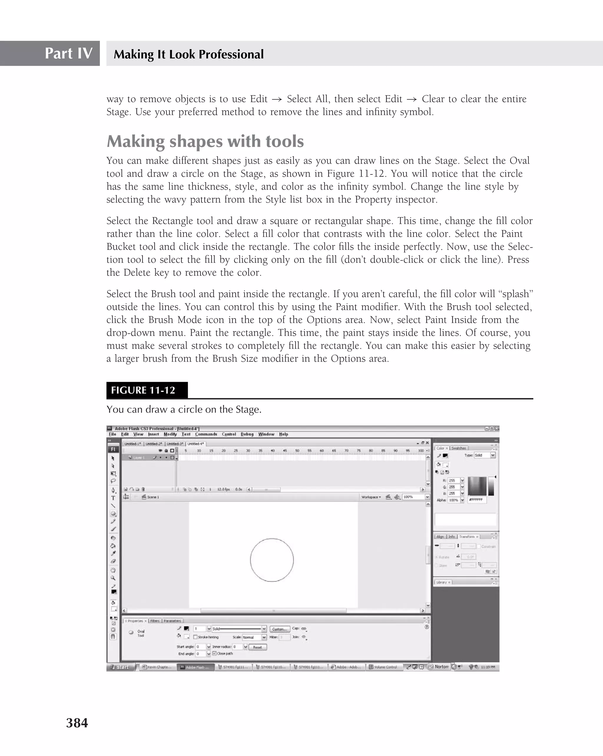 Part IV    Making It Look Professional


          way to remove objects is to use Edit → Select All, then select Edit → Clear to clear the entire
          Stage. Use your preferred method to remove the lines and inﬁnity symbol.

          Making shapes with tools
          You can make different shapes just as easily as you can draw lines on the Stage. Select the Oval
          tool and draw a circle on the Stage, as shown in Figure 11-12. You will notice that the circle
          has the same line thickness, style, and color as the inﬁnity symbol. Change the line style by
          selecting the wavy pattern from the Style list box in the Property inspector.
          Select the Rectangle tool and draw a square or rectangular shape. This time, change the ﬁll color
          rather than the line color. Select a ﬁll color that contrasts with the line color. Select the Paint
          Bucket tool and click inside the rectangle. The color ﬁlls the inside perfectly. Now, use the Selec-
          tion tool to select the ﬁll by clicking only on the ﬁll (don’t double-click or click the line). Press
          the Delete key to remove the color.
          Select the Brush tool and paint inside the rectangle. If you aren’t careful, the ﬁll color will ‘‘splash’’
          outside the lines. You can control this by using the Paint modiﬁer. With the Brush tool selected,
          click the Brush Mode icon in the top of the Options area. Now, select Paint Inside from the
          drop-down menu. Paint the rectangle. This time, the paint stays inside the lines. Of course, you
          must make several strokes to completely ﬁll the rectangle. You can make this easier by selecting
          a larger brush from the Brush Size modiﬁer in the Options area.

           FIGURE 11-12
          You can draw a circle on the Stage.




   384
 