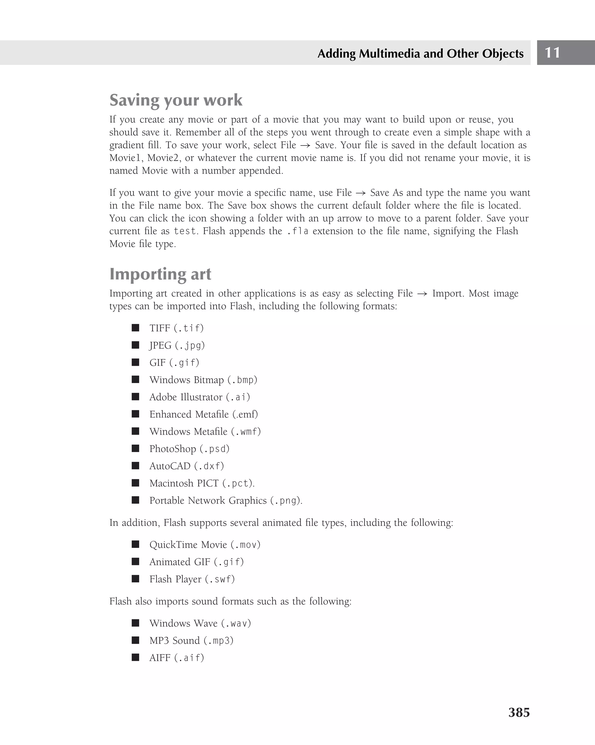 Adding Multimedia and Other Objects                 11


Saving your work
If you create any movie or part of a movie that you may want to build upon or reuse, you
should save it. Remember all of the steps you went through to create even a simple shape with a
gradient ﬁll. To save your work, select File → Save. Your ﬁle is saved in the default location as
Movie1, Movie2, or whatever the current movie name is. If you did not rename your movie, it is
named Movie with a number appended.

If you want to give your movie a speciﬁc name, use File → Save As and type the name you want
in the File name box. The Save box shows the current default folder where the ﬁle is located.
You can click the icon showing a folder with an up arrow to move to a parent folder. Save your
current ﬁle as test. Flash appends the .fla extension to the ﬁle name, signifying the Flash
Movie ﬁle type.


Importing art
Importing art created in other applications is as easy as selecting File → Import. Most image
types can be imported into Flash, including the following formats:

     ■ TIFF (.tif)
     ■ JPEG (.jpg)
     ■ GIF (.gif)
     ■ Windows Bitmap (.bmp)
     ■ Adobe Illustrator (.ai)
     ■ Enhanced Metaﬁle (.emf)
     ■ Windows Metaﬁle (.wmf)
     ■ PhotoShop (.psd)
     ■ AutoCAD (.dxf)
     ■ Macintosh PICT (.pct).
     ■ Portable Network Graphics (.png).

In addition, Flash supports several animated ﬁle types, including the following:

     ■ QuickTime Movie (.mov)
     ■ Animated GIF (.gif)
     ■ Flash Player (.swf)

Flash also imports sound formats such as the following:

     ■ Windows Wave (.wav)
     ■ MP3 Sound (.mp3)
     ■ AIFF (.aif)




                                                                                           385
 