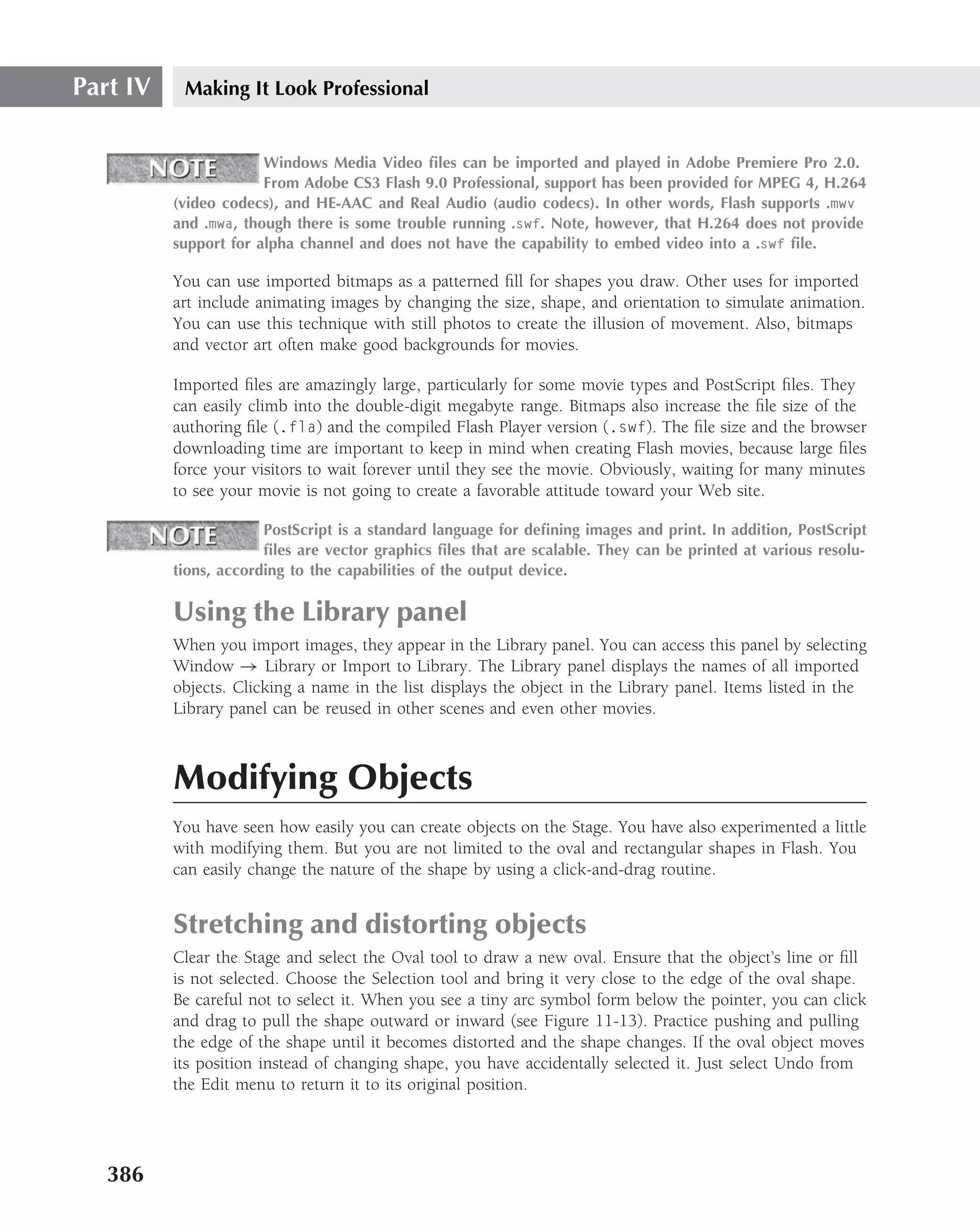 Part IV    Making It Look Professional


                       Windows Media Video ﬁles can be imported and played in Adobe Premiere Pro 2.0.
                       From Adobe CS3 Flash 9.0 Professional, support has been provided for MPEG 4, H.264
          (video codecs), and HE-AAC and Real Audio (audio codecs). In other words, Flash supports .mwv
          and .mwa, though there is some trouble running .swf. Note, however, that H.264 does not provide
          support for alpha channel and does not have the capability to embed video into a .swf ﬁle.

          You can use imported bitmaps as a patterned ﬁll for shapes you draw. Other uses for imported
          art include animating images by changing the size, shape, and orientation to simulate animation.
          You can use this technique with still photos to create the illusion of movement. Also, bitmaps
          and vector art often make good backgrounds for movies.

          Imported ﬁles are amazingly large, particularly for some movie types and PostScript ﬁles. They
          can easily climb into the double-digit megabyte range. Bitmaps also increase the ﬁle size of the
          authoring ﬁle (.fla) and the compiled Flash Player version (.swf). The ﬁle size and the browser
          downloading time are important to keep in mind when creating Flash movies, because large ﬁles
          force your visitors to wait forever until they see the movie. Obviously, waiting for many minutes
          to see your movie is not going to create a favorable attitude toward your Web site.

                       PostScript is a standard language for deﬁning images and print. In addition, PostScript
                       ﬁles are vector graphics ﬁles that are scalable. They can be printed at various resolu-
          tions, according to the capabilities of the output device.

          Using the Library panel
          When you import images, they appear in the Library panel. You can access this panel by selecting
          Window → Library or Import to Library. The Library panel displays the names of all imported
          objects. Clicking a name in the list displays the object in the Library panel. Items listed in the
          Library panel can be reused in other scenes and even other movies.



          Modifying Objects
          You have seen how easily you can create objects on the Stage. You have also experimented a little
          with modifying them. But you are not limited to the oval and rectangular shapes in Flash. You
          can easily change the nature of the shape by using a click-and-drag routine.


          Stretching and distorting objects
          Clear the Stage and select the Oval tool to draw a new oval. Ensure that the object’s line or ﬁll
          is not selected. Choose the Selection tool and bring it very close to the edge of the oval shape.
          Be careful not to select it. When you see a tiny arc symbol form below the pointer, you can click
          and drag to pull the shape outward or inward (see Figure 11-13). Practice pushing and pulling
          the edge of the shape until it becomes distorted and the shape changes. If the oval object moves
          its position instead of changing shape, you have accidentally selected it. Just select Undo from
          the Edit menu to return it to its original position.




   386
 