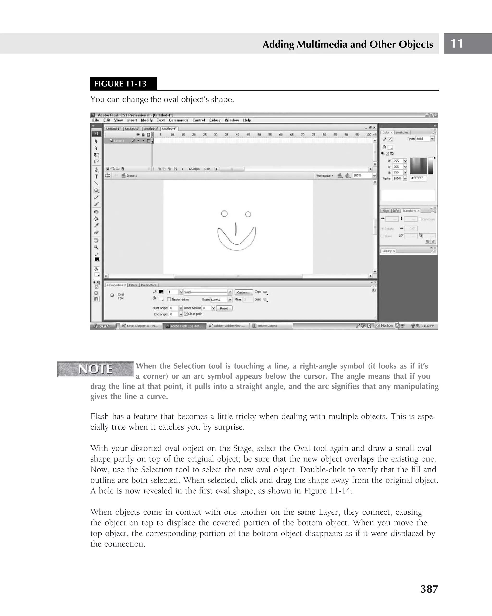 Adding Multimedia and Other Objects                     11


 FIGURE 11-13
You can change the oval object’s shape.




              When the Selection tool is touching a line, a right-angle symbol (it looks as if it’s
              a corner) or an arc symbol appears below the cursor. The angle means that if you
drag the line at that point, it pulls into a straight angle, and the arc signiﬁes that any manipulating
gives the line a curve.

Flash has a feature that becomes a little tricky when dealing with multiple objects. This is espe-
cially true when it catches you by surprise.

With your distorted oval object on the Stage, select the Oval tool again and draw a small oval
shape partly on top of the original object; be sure that the new object overlaps the existing one.
Now, use the Selection tool to select the new oval object. Double-click to verify that the ﬁll and
outline are both selected. When selected, click and drag the shape away from the original object.
A hole is now revealed in the ﬁrst oval shape, as shown in Figure 11-14.

When objects come in contact with one another on the same Layer, they connect, causing
the object on top to displace the covered portion of the bottom object. When you move the
top object, the corresponding portion of the bottom object disappears as if it were displaced by
the connection.




                                                                                                 387
 