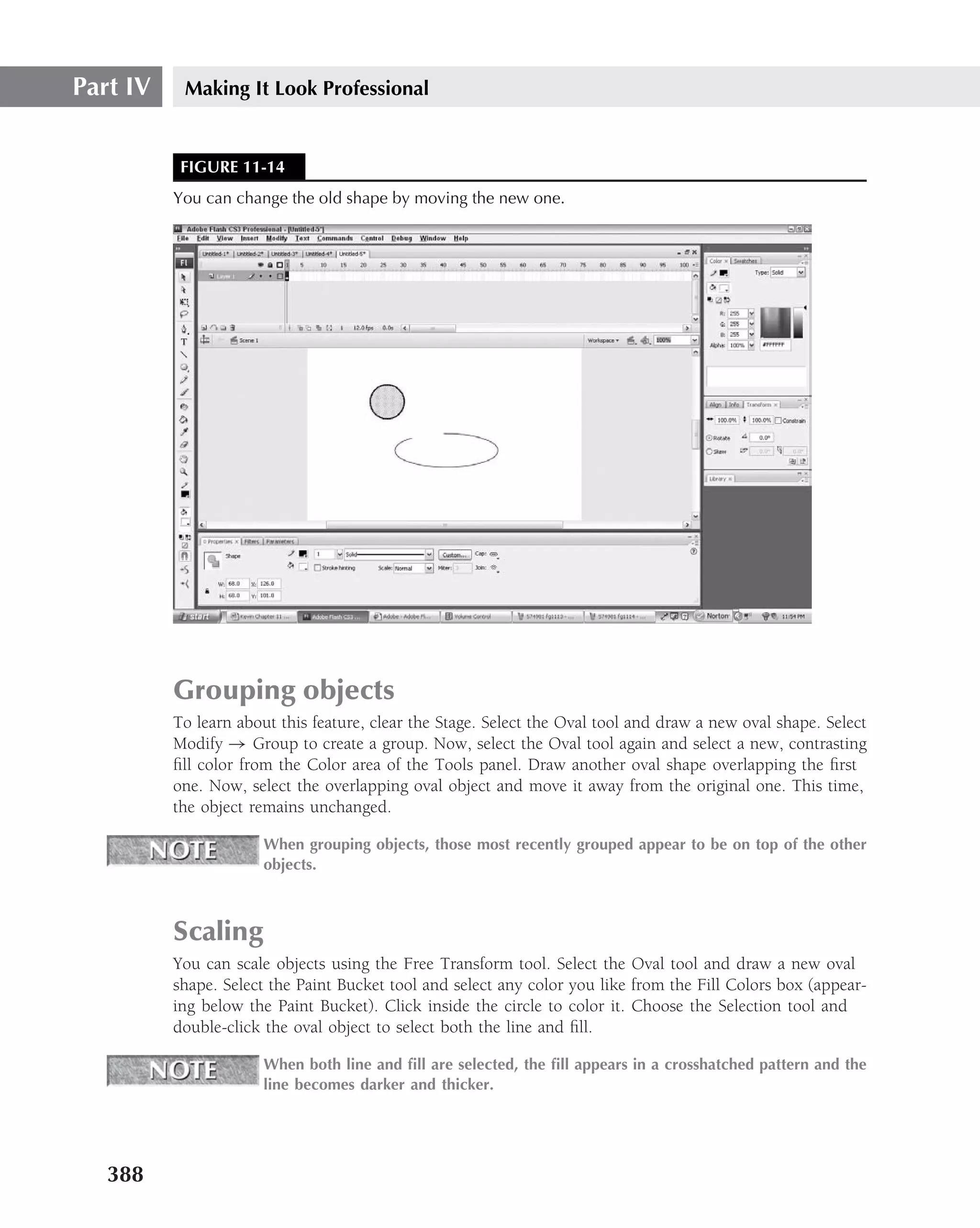 Part IV    Making It Look Professional


           FIGURE 11-14
          You can change the old shape by moving the new one.




          Grouping objects
          To learn about this feature, clear the Stage. Select the Oval tool and draw a new oval shape. Select
          Modify → Group to create a group. Now, select the Oval tool again and select a new, contrasting
          ﬁll color from the Color area of the Tools panel. Draw another oval shape overlapping the ﬁrst
          one. Now, select the overlapping oval object and move it away from the original one. This time,
          the object remains unchanged.

                       When grouping objects, those most recently grouped appear to be on top of the other
                       objects.



          Scaling
          You can scale objects using the Free Transform tool. Select the Oval tool and draw a new oval
          shape. Select the Paint Bucket tool and select any color you like from the Fill Colors box (appear-
          ing below the Paint Bucket). Click inside the circle to color it. Choose the Selection tool and
          double-click the oval object to select both the line and ﬁll.

                       When both line and ﬁll are selected, the ﬁll appears in a crosshatched pattern and the
                       line becomes darker and thicker.




   388
 
