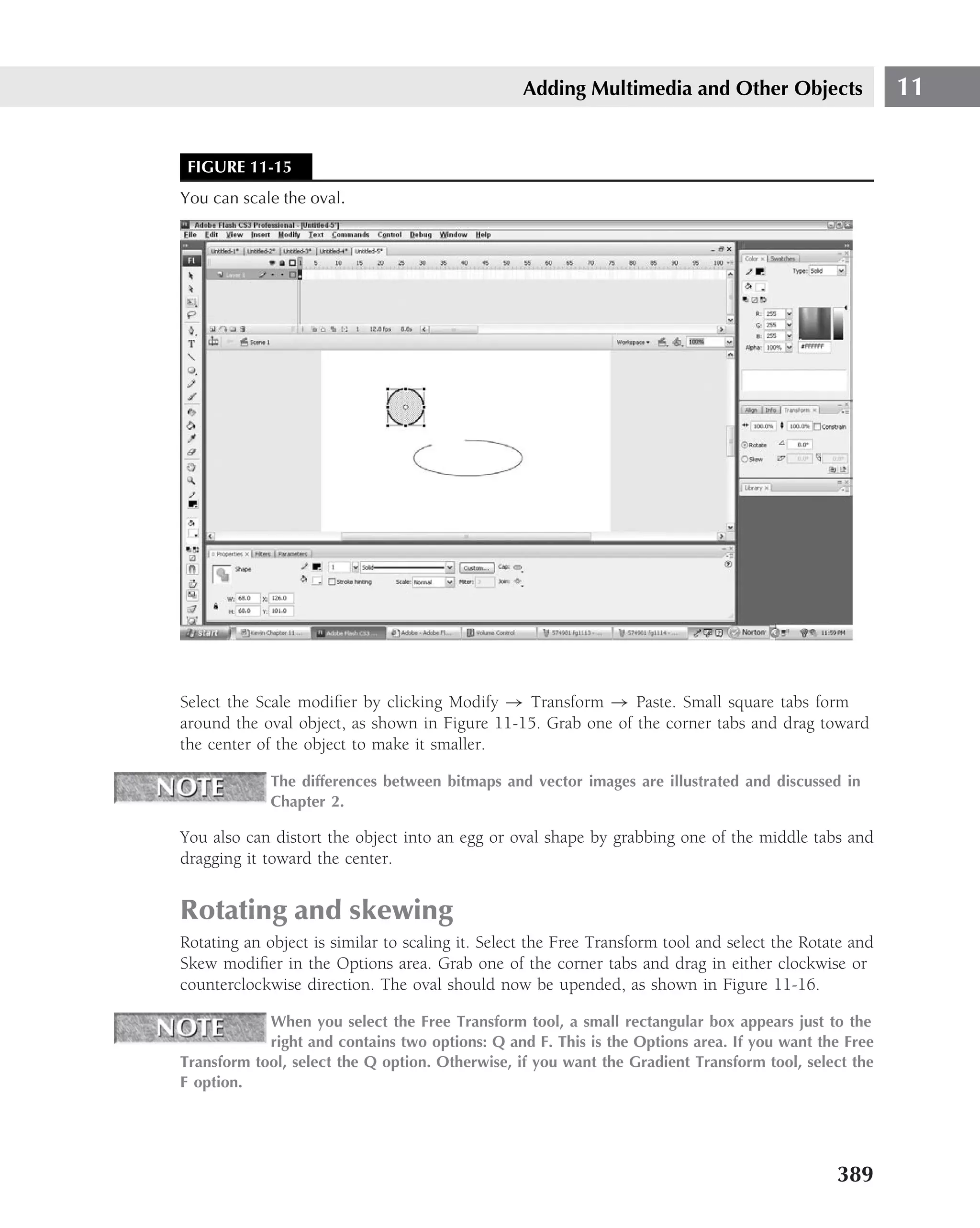 Adding Multimedia and Other Objects                    11


 FIGURE 11-15
You can scale the oval.




Select the Scale modiﬁer by clicking Modify → Transform → Paste. Small square tabs form
around the oval object, as shown in Figure 11-15. Grab one of the corner tabs and drag toward
the center of the object to make it smaller.

             The differences between bitmaps and vector images are illustrated and discussed in
             Chapter 2.

You also can distort the object into an egg or oval shape by grabbing one of the middle tabs and
dragging it toward the center.


Rotating and skewing
Rotating an object is similar to scaling it. Select the Free Transform tool and select the Rotate and
Skew modiﬁer in the Options area. Grab one of the corner tabs and drag in either clockwise or
counterclockwise direction. The oval should now be upended, as shown in Figure 11-16.

            When you select the Free Transform tool, a small rectangular box appears just to the
            right and contains two options: Q and F. This is the Options area. If you want the Free
Transform tool, select the Q option. Otherwise, if you want the Gradient Transform tool, select the
F option.




                                                                                               389
 