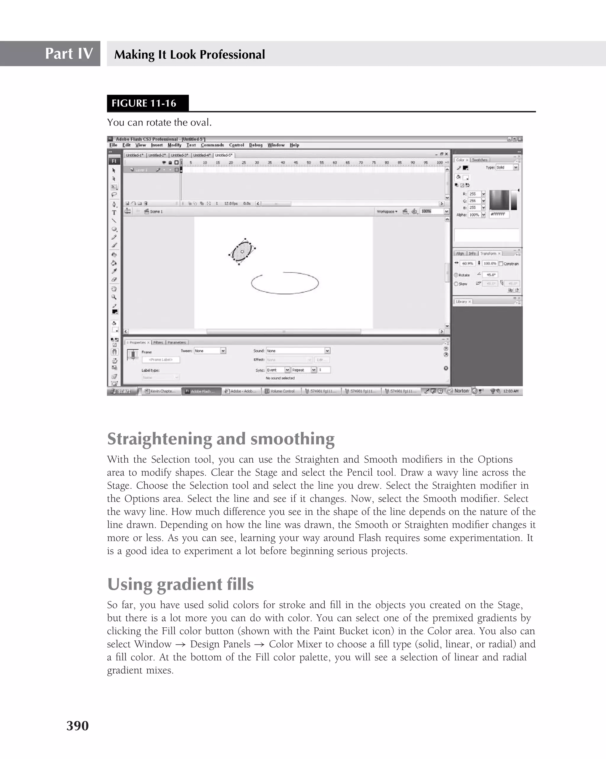 Part IV    Making It Look Professional


           FIGURE 11-16
          You can rotate the oval.




          Straightening and smoothing
          With the Selection tool, you can use the Straighten and Smooth modiﬁers in the Options
          area to modify shapes. Clear the Stage and select the Pencil tool. Draw a wavy line across the
          Stage. Choose the Selection tool and select the line you drew. Select the Straighten modiﬁer in
          the Options area. Select the line and see if it changes. Now, select the Smooth modiﬁer. Select
          the wavy line. How much difference you see in the shape of the line depends on the nature of the
          line drawn. Depending on how the line was drawn, the Smooth or Straighten modiﬁer changes it
          more or less. As you can see, learning your way around Flash requires some experimentation. It
          is a good idea to experiment a lot before beginning serious projects.


          Using gradient ﬁlls
          So far, you have used solid colors for stroke and ﬁll in the objects you created on the Stage,
          but there is a lot more you can do with color. You can select one of the premixed gradients by
          clicking the Fill color button (shown with the Paint Bucket icon) in the Color area. You also can
          select Window → Design Panels → Color Mixer to choose a ﬁll type (solid, linear, or radial) and
          a ﬁll color. At the bottom of the Fill color palette, you will see a selection of linear and radial
          gradient mixes.




   390
 