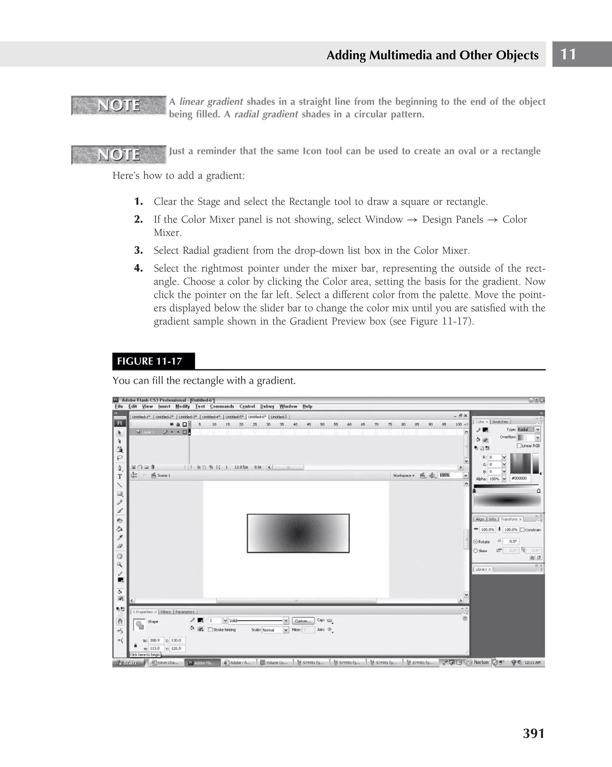 Adding Multimedia and Other Objects                    11

            A linear gradient shades in a straight line from the beginning to the end of the object
            being ﬁlled. A radial gradient shades in a circular pattern.


            Just a reminder that the same Icon tool can be used to create an oval or a rectangle

Here’s how to add a gradient:

    1. Clear the Stage and select the Rectangle tool to draw a square or rectangle.
    2. If the Color Mixer panel is not showing, select Window → Design Panels → Color
       Mixer.
    3. Select Radial gradient from the drop-down list box in the Color Mixer.
    4. Select the rightmost pointer under the mixer bar, representing the outside of the rect-
       angle. Choose a color by clicking the Color area, setting the basis for the gradient. Now
       click the pointer on the far left. Select a different color from the palette. Move the point-
       ers displayed below the slider bar to change the color mix until you are satisﬁed with the
       gradient sample shown in the Gradient Preview box (see Figure 11-17).


 FIGURE 11-17
You can ﬁll the rectangle with a gradient.




                                                                                              391
 