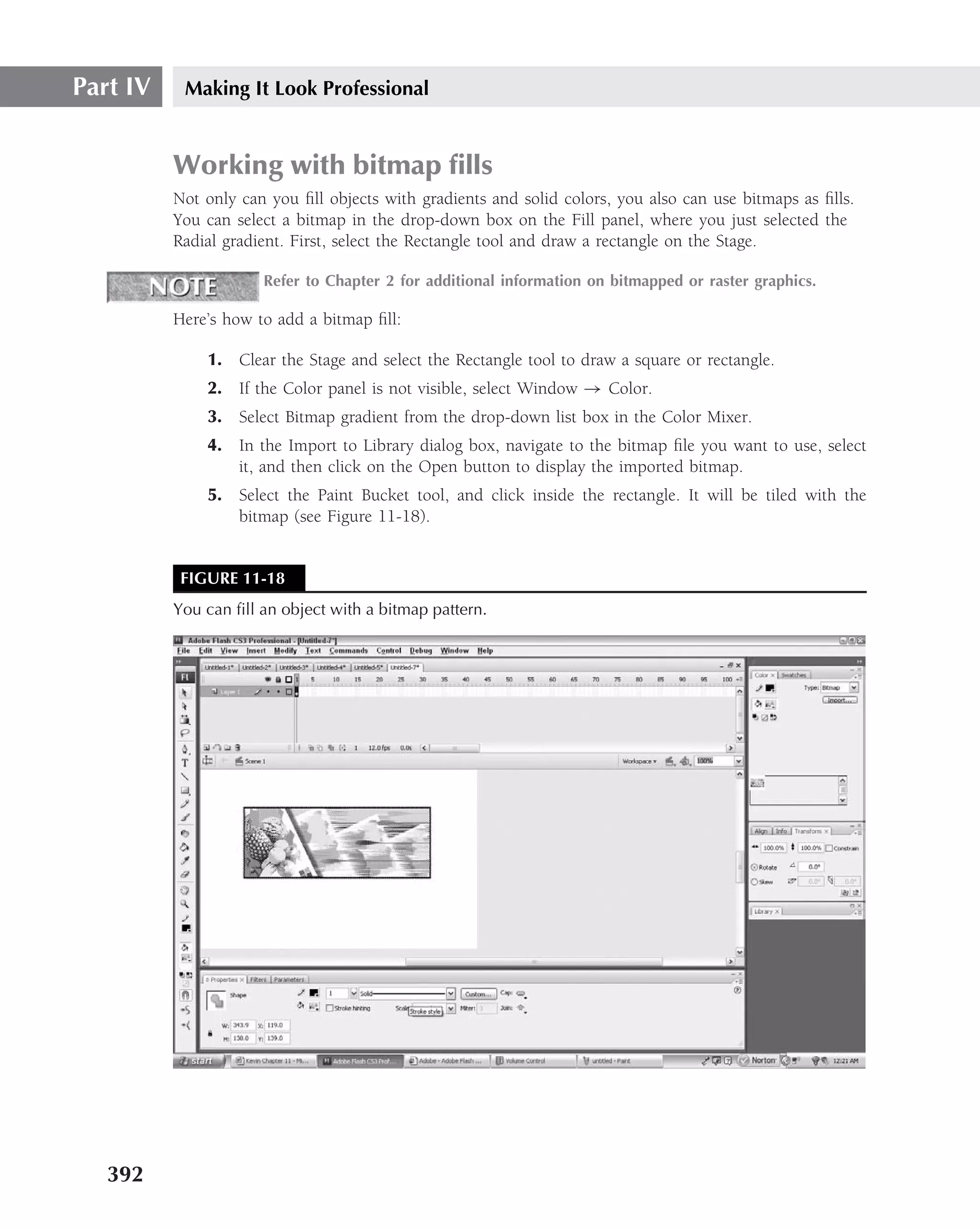 Part IV    Making It Look Professional


          Working with bitmap ﬁlls
          Not only can you ﬁll objects with gradients and solid colors, you also can use bitmaps as ﬁlls.
          You can select a bitmap in the drop-down box on the Fill panel, where you just selected the
          Radial gradient. First, select the Rectangle tool and draw a rectangle on the Stage.

                      Refer to Chapter 2 for additional information on bitmapped or raster graphics.

          Here’s how to add a bitmap ﬁll:

              1. Clear the Stage and select the Rectangle tool to draw a square or rectangle.
              2. If the Color panel is not visible, select Window → Color.
              3. Select Bitmap gradient from the drop-down list box in the Color Mixer.
              4. In the Import to Library dialog box, navigate to the bitmap ﬁle you want to use, select
                 it, and then click on the Open button to display the imported bitmap.
              5. Select the Paint Bucket tool, and click inside the rectangle. It will be tiled with the
                 bitmap (see Figure 11-18).


           FIGURE 11-18
          You can ﬁll an object with a bitmap pattern.




   392
 